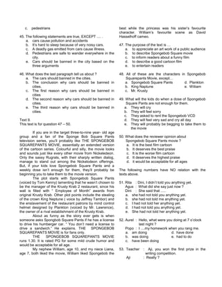 c. pedestrians
45. The following statements are true, EXCEPT .... .
a. cars cause pollution and accidents
b. It’s hard to sleep because of very noisy cars.
c. A deadly gas emitted from cars cause illness.
d. Pedestrians are safe to wander everywhere in the
city.
e. Cars should be banned in the city based on the
three arguments
46. What does the last paragraph tell us about ?
a. The cars should banned in the cities.
b. The conclusion why cars should be banned in
cities.
c. The first reason why cars should be banned in
cities
d. The second reason why cars should be banned in
cities.
e. The third reason why cars should be banned in
cities.
Text 9.
This text is for question 47 – 50.
If you are in the target three-to-nine year- old age
group and a fan of the Sponge Bob Square Pants
television series, you’ll probably like THE SPONGEBOB
SQUAREPANTS MOVIE, essentially an extended version
of the cartoon series. Colourful and silly, the movie looks
and sounds just like every other movie from Nickeledeon.
Only the sassy Rugrats, with their sharply written dialog,
manage to stand out among the Nickelodeon offerings.
But, if your kids love Spongebob Square Pants and a
weekly dose isn’t enough for them, they’ll probably be
beginning you to take them to the movie version.
The plot starts with Spongebob Square Pants
(voiced by Tom Kenny) lamenting that he wasn’t chosen to
be the manager of the Krusty Krab 2 restaurant, since his
wall is filled with “ Employee of Month” awards from
original Krusty Krab. Other plot points include the stealing
of the crown King Neptune ( voice by Jeffrey Tambor) and
the enslavement of the restaurant patrons by mind control
helmet designed by Plankton (voiced by Mr. Lawrence),
the owner of a rival establishment of the Krusty Krab.
About as funny as the story ever gets is when
someone asks Spongbob Square Pants if he has a license
to drive his humberger car. “ You don’t need a license to
drive a sandwich.” He explains. THE SPONGEBOB
SQUAREPANTS MOVIE is for fans only.
THE SPONGEBOB SQUAREPANTS MOVIE
runs 1.30. It is rated PG for some mild crude humor and
would be acceptable for all age.
My nephew William, age 10, and my niece Liana,
age 7, both liked the movie, William liked Spongebob the
best while the princess was his sister’s favourite
character. William’s favourite scene as David
Hasselhoff cameo.
47. The purpose of the text is …
a. to appreciate an art work of a public audience
b. to describe Spongebob Square movie
c. to inform readers about a funny film
d. to describe a good cartoon film
e. to entertain readers
48. All of these are the characters in Spongebob
Squarepants Movie, except…
a. Spongebob Square Pants d. Plankton
b. King Naptune e. Wiliiam
c. Mr. Krusty
49. What will the kids do when a dose of Spongebob
Square Pants are not enough for them.
a. They will cry
b. They will feel sorry
c. They asked to rent the Spongebob VCD
d. They will feel very sad and cry all day
e. They will probably be begging to take them to
the movie
50. What does the reviewer opinion about
Spongebob Square Pants movie ?
a. It is the best film cartoon
b. It deserves the best praise
c. It is the worse film cartoon
d. It deserves the highest praise
d. it would be acceptable for all ages
The following numbers have NO relation with the
texts above.
51. Rita : Dini, I didn’t told you anything yet.
Agus : What did she say just now ?
Dini : She said that .....
a. she had not told you anything yet.
b. she had not told me anything yet.
c. I had not told her anything yet.
d. I had not told you anything yet.
e. She had not told her anything yet.
52. Aurel : Hello, what were you doing at 7 o’clock
last night ?
Popo : I ....my homework when you rang me.
a. am doing d. have done
b. was doing e. had to do
c. have been doing
53. Teacher : Aji, you won the first prize in the
writing competition.
Aji : Really ?
 