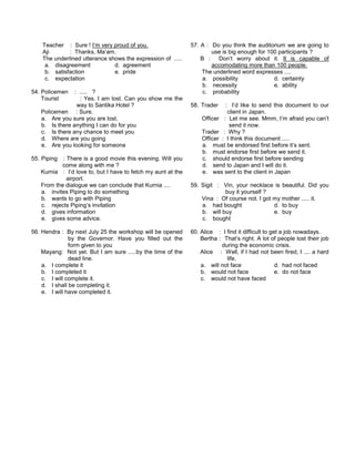Teacher : Sure ! I’m very proud of you.
Aji : Thanks, Ma’am.
The underlined utterance shows the expression of .....
a. disagreement d. agreement
b. satisfaction e. pride
c. expectation
54. Policemen : ..... ?
Tourist : Yes. I am lost. Can you show me the
way to Santika Hotel ?
Policemen : Sure.
a. Are you sure you are lost.
b. Is there anything I can do for you
c. Is there any chance to meet you
d. Where are you going
e. Are you looking for someone
55. Piping : There is a good movie this evening. Will you
come along with me ?
Kurnia : I’d love to, but I have to fetch my aunt at the
airport.
From the dialogue we can conclude that Kurnia ....
a. invites Piping to do something
b. wants to go with Piping
c. rejects Piping’s invitation
d. gives information
e. gives some advice.
56. Hendra : By next July 25 the workshop will be opened
by the Governor. Have you filled out the
form given to you
Mayang: Not yet. But I am sure .....by the time of the
dead line.
a. I complete it
b. I completed it
c. I will complete it.
d. I shall be completing it.
e. I will have completed it.
57. A : Do you think the auditorium we are going to
use is big enough for 100 participants ?
B : Don’t worry about it. It is capable of
accomodating more than 100 people.
The underlined word expresses ....
a. possibility d. certainty
b. necessity e. ability
c. probability
58. Trader : I’d like to send this document to our
client in Japan.
Officer : Let me see. Mmm, I’m afraid you can’t
send it now.
Trader : Why ?
Officer : I think this document .....
a. must be endorsed first before it’s sent.
b. must endorse first before we send it.
c. should endorse first before sending
d. send to Japan and I will do it.
e. was sent to the client in Japan
59. Sigit : Vin, your necklace is beautiful. Did you
buy it yourself ?
Vina : Of course not. I got my mother ..... it.
a. had bought d. to buy
b. will buy e. buy
c. bought
60. Alice : I find it difficult to get a job nowadays.
Bertha : That’s right. A lot of people lost their job
during the economic crisis.
Alice : Well, if I had not been fired, I .... a hard
life.
a. will not face d. had not faced
b. would not face e. do not face
c. would not have faced
 