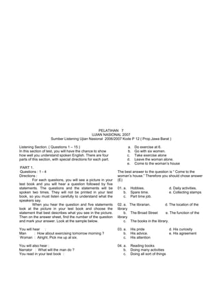 PELATIHAN 7
UJIAN NASIONAL 2007
Sumber Listening Ujian Nasional 2006/2007 Kode P 12 ( Prop.Jawa Barat )
Listening Section. ( Questions 1 – 15 )
In this section of test, you will have the chance to show
how well you understand spoken English. There are four
parts of this section, with special directions for each part.
PART 1.
Questions : 1 - 4
Directions :
For each questions, you will see a picture in your
test book and you will hear a question followed by five
statements. The questions and the statements will be
spoken two times. They will not be printed in your test
book, so you must listen carefully to understand what the
speakers say.
When you hear the question and five statements
look at the picture in your test book and choose the
statement that best describes what you see in the picture.
Then on the answer sheet, find the number of the question
and mark your answer. Look at the sample below.
You will hear :
Man : How about exercising tomorrow morning ?
Woman : Alright. Pick me up at six.
You will also hear :
Narrator : What will the man do ?
You read in your test book :
a. Do exercise at 6.
b. Go with six women.
c. Take exercise alone
d. Leave the woman alone.
e. Come to the woman’s house
The best answer to the question is “ Come to the
woman’s house.” Therefore you should chose answer
(E)
01. a. Hobbies. d. Daily activities.
b. Spare time. e. Collecting stamps
c. Part time job.
02. a. The librarian. d. The location of the
library
b. The Broad Street e. The function of the
library
c. The books in the library.
03. a. His pride d. His curiosity
b. His advice. e. His agreement
c. His attention
04. a. Reading books
b. Doing many activities
c. Doing all sort of things
 
