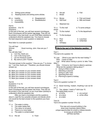 d. Writing some articles
e. Reading books and writing some articles
05. a. Inability d. Disagreement
b. uncertainty e. Dissatisfaction
c. impossibility
Part II.
Questions : 6 to 10
Directions :
In this part of the test, you will hear several monologues.
Each monologues will be spoken two times. They will not
be printed in your test book, so you must listen carefully to
understand what the speakers say. You have to choose
the best response to each question or statement.
Now listen to a sample question :
You will hear :
Woman : Good morning, John. How are you ?
Man : …
You will also hear :
a. I am fine, thank you.
b. I am in the living room.
c. Let me introduce myself.
d. My name is John Travolta
The best answer to the question “ How are you ?” is choice
(a), “ I am fine, thank you.” Therefore, you should choose
answer (a).
06. Mark your answer on your answer sheet.
07. Mark your answer on your answer sheet.
08. Mark your answer on your answer sheet.
09. Mark your answer on your answer sheet.
10. Mark your answer on your answer sheet.
Part III.
Questions 11 to 15.
Directions :
In this part of the test, you will hear several monologues.
Each monologues will be spoken two times. They will not
be printed in your test book, so you must listen carefully to
understand what the speakers say.
After you hear a monologue and the questions
about it, read the four possible answers and decide which
one would be the best answer to the questions you have
heard.
11. a. The water is stinky.
b. The water tastes bad
c. The colour is not good.
d. There is no more water
e. The water is contaminated
12. a. His cat d. Food
b. His pet e. Fish
c. Bread
13. a. Bones d. Fish and bread
b. Soft food e. Milk and bread
c. Steamed rice
14. a. To the mall d. To some antique
shops
b. To the market e. To the department
store
c. To the boutique
15. a. Poor d. Luxurious
b. Rich e. Unfamiliar
c. Unhappy
Text 1.
This text is for question 16.
16. Lisa : What is your plan for the next holiday ?
Wita : I have no idea.
Lisa : What about having a picnic to lake Toba,
Wita ?
Wita : I’d love to, but I have to attend a seminar.
What are the speakers talking about ?
a. Going to Wita’s house.
b. Attending a seminar
c. Going to Lake Toba
d. Spending their time
e. Planning to spend a holiday
Text 2
Text is for question number 17.
17. X : Good morning, madam. Anything I can do for
you ?
Y : Yes, please. I need a T-shirt size 15.
The dialog likely occurs …
a. at home d. at a school
b. at a store e. at the office
c. at a tailor
Text 23
Text is for question number 18 to 20.
This new and unusual building in the
down-town business district offers
unique opportunities for small to midsize tenants
to occupy an entire floor.
OFFICE SUITES
 