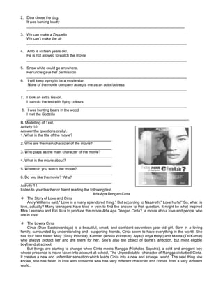 2. Dina chose the dog.
It was barking loudly
______________________________________________________________________________
3. We can make a Zeppelin
We can’t make the air
_______________________________________________________________________________
4. Anto is sixteen years old.
He is not allowed to watch the movie
_______________________________________________________________________________
5. Snow white could go anywhere.
Her uncle gave her permission
_______________________________________________________________________________
6. I will keep trying to be a movie star.
None of the movie company accepts me as an actor/actress
_______________________________________________________________________________
7. I took an extra lesson.
I can do the test with flying colours
_______________________________________________________________________________
8. I was hunting bears in the wood
I met the Godzilla
________________________________________________________________________________
B. Modelling of Text.
Activity 10
Answer the questions orally!.
1. What is the title of the movie?
___________________________________________
2. Who are the main character of the movie?
___________________________________________
3. Who plays as the main character of the movie?
___________________________________________
4. What is the movie about?
___________________________________________
5. Where do you watch the movie?
___________________________________________
6. Do you like the movie? Why?
___________________________________________
Activity 11.
Listen to your teacher or friend reading the following text.
Ada Apa Dengan Cinta
 The Story of Love and Cinta
Andy Williams said,” Love is a many splendored thing.” But according to Nazareth,” Love hurts!” So, what is
love, actually? Many teenagers have tried in vein to find the answer to that question. It might be what inspired
Mira Lesmana and Riri Riza to produce the movie Ada Apa Dengan Cinta?, a movie about love and people who
are in love.
 The Lovely Cinta
Cinta (Dian Sastrowardoyo) is a beautiful, smart, and confident seventeen-year-old girl. Born in a loving
family, surrounded by understanding and supporting friends, Cinta seem to have everything in the world. She
has four best friend: Milly (Sissy Priscilia), Karmen (Adinia Wirastuti), Alya (Ladya Heryl) and Maura (Titi Kamal)
who always protect her and are there for her. She’s also the object of Bone’s affection, but most eligible
boyfriend at school.
But things are starting to change when Cinta meets Rangga (Nicholas Saputra), a cold and arrogant boy
whose presence is never taken into account at school. The Unpredictable character of Rangga disturbed Cinta.
It creates a new and unfamiliar sensation which leads Cinta into a new and strange world. The next thing she
knows, she has fallen in love with someone who has very different character and comes from a very different
world.
 