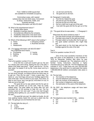 From 1,6000 to 6,000 square feet
are available for immediate occupancy.
Commuting is easy, with nearest
subway stop only one block away. Convenient
to shops, restaurants, hotels, and
business services.
For leasing information call 303-572-5947
18. What is the advertisement about ?
a. Leasing office space.
b. Building in business districts.
c. Conveniences offered by the company.
d. Availability restaurants in the down-town.
e. Hotels and restaurants in the down-town.
19. Which of the following is NOT close to the building ?
a. Parks d. Shopping centers
b. Hotels. e. Business services
c. Restaurants
20. “ For leasing information call 303-572-5947 “
The underlined word means …
a. Purchasing d. buying
b. Building E. renting
c. selling
Text 4
Text is for question number 21 to 23.
A fox fell into a well and couldn’t get out. By and
by a thirsty goat came along. Seeing the fox in the well, it
asked if the water was good. “ Good” said the fox “ It’s the
best water I’ve tasted in all my life. Come down and try it
yourself.”
The goat was thirsty so he got into the well. When
he had drunk enough, he looked around but there was no
to get out. Then the fox said,” I have a good idea. You
stand on your hind legs and put your forelegs against the
side of the wall. Then I’ll climb on your back, from there, I’ll
step on your horns, and I can get out. And when I’m out, I’ll
help you out of the well.”
The goat did as he was asked and the fox got on
his back and climbed out of the well. Then he coolly
walked away. The goat called out loudly after him and
reminded him of his promise to help him out. The fox
merely turned to him and said,” If you only had thought
carefully about getting out, you wouldn’t have jumped into
the well.”
The goat felt very sad. He called out loudly. An old
man walking nearby heard him and put a plank into the
wall. The goat got out and thanked the old man.
21. The text tells the story of …
a. a fox.
b. a goat.
c. a fox and goat.
d. an old man and the fox.
e. the goat and an old man.
22. Paragraph 2 mainly tells …
a. how the fox helped the goat.
b. why the fox got into the well.
c. how the fox got out of the well.
d. the fox’s idea how to get out of the well.
e. how both the goat and the fox got out of the
well.
23. “ The goat did as he was asked…. “ ( Paragraph 3
)
What does the above sentence mean ?
a. The goat drank enough and looked around.
b. The goat came down to the well and drank.
c. The goat called out loudly after the fox got out.
d. The goat waited someone who might help
him.
e. The goat stood on his hind legs and put his
forelegs against the side of the well.
Text 5
Text is for question number 24 to 27.
One of the most wonderful inventions of the
past 100 years is the telephone. It was invented in
1876 by Alexander Graham Bell when he was
working on a telegraph set. The telephone which is
familiar, handy instrument, becomes a highly
important part of our daily life. The first telephone was
invented in 1877. Today there are over 250,000,000
telephones in the world and it is estimated that nearly
1,000,000,000.00 (billion) conversation take place a
day.
24. The text tells …
a. the invention of the telephone.
b. how the telephone was invented.
c. Bell, the inventor of the telephone.
d. the number of telephone used by people.
e. the estimation of the users of the telephone.
25. By 2007, the telephone usage will have been
about … years.
a. 100. d. 250
b. 131 e. 1,000
c. 231
26. The telephone was invented in the … century.
a. 10th. d. 19th
b. 13th. e. 20th
c. 16th.
 