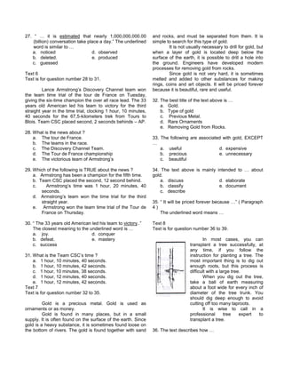 27. “ … it is estimated that nearly 1,000,000,000.00
(billion) conversation take place a day.” The underlined
word is similar to …
a. noticed d. observed
b. deleted. e. produced
c. guessed
Text 6
Text is for question number 28 to 31.
Lance Armstrong’s Discovery Channel team won
the team time trial of the tour de France on Tuesday,
giving the six-time champion the over all race lead. The 33
years old American led his team to victory for the third
straight year in the time trial, clocking 1 hour, 10 minutes,
40 seconds for the 67,5-kilometers trek from Tours to
Blois. Team CSC placed second, 2 seconds behinds – AP.
28. What is the news about ?
a. The tour de France.
b. The teams in the race.
c. The Discovery Channel Team.
d. The Tour de France championship
e. The victorious team of Armstrong’s
29. Which of the following is TRUE about the news ?
a. Armstrong has been a champion for the fifth time.
b. Team CSC placed the second, 12 second behind.
c. Armstrong’s time was 1 hour, 20 minutes, 40
seconds.
d. Armstrong’s team won the time trial for the third
straight year.
e. Armstrong won the team time trial of the Tour de
France on Thursday.
30. “ The 33 years old American led his team to victory..”
The closest meaning to the underlined word is …
a. joy. d. conquer
b. defeat. e. mastery
c. success
31. What is the Team CSC’s time ?
a. 1 hour, 10 minutes, 40 seconds.
b. 1 hour, 10 minutes, 42 seconds.
c. 1 hour, 10 minutes, 38 seconds.
d. 1 hour, 12 minutes, 40 seconds.
e. 1 hour, 12 minutes, 42 seconds.
Text 7
Text is for question number 32 to 35.
Gold is a precious metal. Gold is used as
ornaments or as money.
Gold is found in many places, but in a small
supply. It is often found on the surface of the earth. Since
gold is a heavy substance, it is sometimes found loose on
the bottom of rivers. The gold is found together with sand
and rocks, and must be separated from them. It is
simple to search for this type of gold.
It is not usually necessary to drill for gold, but
when a layer of gold is located deep below the
surface of the earth, it is possible to drill a hole into
the ground. Engineers have developed modern
processes for removing gold from rocks.
Since gold is not very hard, it is sometimes
melted and added to other substances for making
rings, coins and art objects. It will be priced forever
because it is beautiful, rare and useful.
32. The best title of the text above is …
a. Gold.
b. Type of gold
c. Previous Metal.
d. Rare Ornaments
e. Removing Gold from Rocks.
33. The following are associated with gold, EXCEPT
…
a. useful d. expensive
b. precious e. unnecessary
c. beautiful
34. The text above is mainly intended to … about
gold.
a. discuss d. elaborate
b. classify e. document
c. describe
35. “ It will be priced forever because …” ( Paragraph
4 )
The underlined word means …
Text 8
Text is for question number 36 to 39.
In most cases, you can
transplant a tree successfully, at
any time, if you follow the
instruction for planting a tree. The
most important thing is to dig out
enough roots, but this process is
difficult with a large tree.
When you dig out the tree,
take a ball of earth measuring
about a foot wide for every inch of
diameter of the tree trunk. You
should dig deep enough to avoid
cutting off too many taproots.
It is wise to call in a
professional tree expert to
transplant a tree.
36. The text describes how …
 