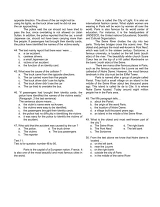 opposite direction. The driver of the car might not be
using his lights, as the truck driver said he did not see
the car approaching.
The police said the car should not have tried to
pass the bus, since overtaking is not allowed on Jalan
Sultan. In addition, the police reported that the car, a small
Japanese car, should not have been carrying more than
five people. If passengers had brought their identity cards,
the police have identified the names of the victims easily.
44. The text mainly report that there was / were …
a. a car accident.
b. careless drivers.
c. a small Japanese car
d. victims of an accident
e. the function of an identity card.
45. What was the cause of the collision ?
a. The truck came from the opposite directions.
b. The car carried more than five people
c. The truck driver didn’t use his lights.
d. The truck driver didn’t see the car
e. The car tried to overtake the bus.
46. “If passengers had brought their identity cards, the
police have identified the names of the victims easily.”
(Paragraph. 2 the last sentence)
The sentence above means …
a. the victim’s name were not known.
b. the victims were easy to be identified.
c. the passengers brought their identity cards.
d. the police had no difficulty in identifying the victims
e. it was easy for the police to identify the victims of
the accident.
47. Who said that the accident was caused by the car ?
a. The police. d. The truck driver
b. The victims e. The bus passengers
c. The reporter
Text 11.
Text is for question number 48 to 50.
Paris is the capital of a European nation, France. It
is also one of the most beautiful and most famous cities in
the world.
Paris is called the City of Light. It is also an
international fashion center. What stylish women are
wearing in Paris will be worn by women all over the
world. Paris is also famous for its world center of
education. For instance, it is the headquarters of
UNOESCO, the United nations Educational, Scientific
and Cultural Organization.
The Seine River divides the city into two
parts. Thirty-two bridges cross this scenic river. The
oldest and perhaps the most well-known is Pont Neuf,
which was built in the sixteen century. Sorbonne, a
famous university, is located on the left bank (south
side) of the river. The beautifully white church Scare
Coeur lies on the top of a hill called Montmartre on
the bank ( north side) of the Seine.
There are many other famous places in Paris,
such as the famous museum the Louvre as well the
cathedral of Notre Dame. However, the most famous
landmark in this city must be the Eiffel Tower.
Paris is named after a group of people called
Parisii. They built a small village on an island in the
middle of the Seine River about two thousand years
ago. This island is called Ile de la Cite. It is where
Notre Dame located. Today around eight million
people live in the Paris area.
48. The fifth paragraph tells …
a. about the Parisii.
b. the origin of the word Paris.
c. the location of Notre Dame.
d. a village built thousand years ago.
e. an island in the middle of the Seine River.
49. What is the oldest and most well-known part of
the city ?
a. The Seine River. d. The right bank
b. The Pont Neuf. e. The left bank
c. The Sorbonne
50. From the text above we know that Notre dame is
located …
a. on the left bank
b. near the Louvre
c. on the right bank
d. outside the city of Paris
e. in the middle of the seine River
 