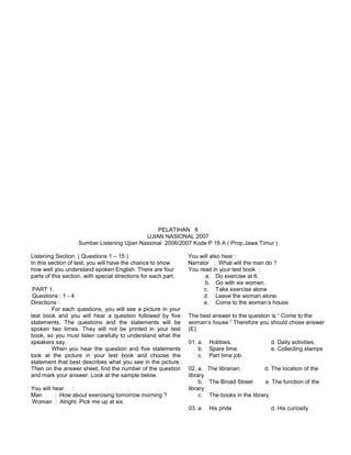 PELATIHAN 8
UJIAN NASIONAL 2007
Sumber Listening Ujian Nasional 2006/2007 Kode P 16 A ( Prop.Jawa Timur )
Listening Section. ( Questions 1 – 15 )
In this section of test, you will have the chance to show
how well you understand spoken English. There are four
parts of this section, with special directions for each part.
PART 1.
Questions : 1 - 4
Directions :
For each questions, you will see a picture in your
test book and you will hear a question followed by five
statements. The questions and the statements will be
spoken two times. They will not be printed in your test
book, so you must listen carefully to understand what the
speakers say.
When you hear the question and five statements
look at the picture in your test book and choose the
statement that best describes what you see in the picture.
Then on the answer sheet, find the number of the question
and mark your answer. Look at the sample below.
You will hear :
Man : How about exercising tomorrow morning ?
Woman : Alright. Pick me up at six.
You will also hear :
Narrator : What will the man do ?
You read in your test book :
a. Do exercise at 6.
b. Go with six women.
c. Take exercise alone
d. Leave the woman alone.
e. Come to the woman’s house
The best answer to the question is “ Come to the
woman’s house.” Therefore you should chose answer
(E)
01. a. Hobbies. d. Daily activities.
b. Spare time. e. Collecting stamps
c. Part time job.
02. a. The librarian. d. The location of the
library
b. The Broad Street e. The function of the
library
c. The books in the library.
03. a. His pride d. His curiosity
 