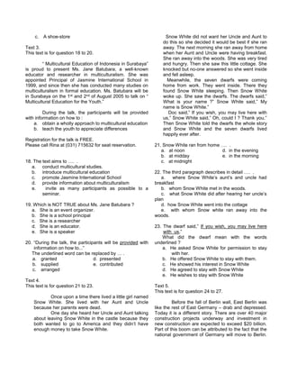 c. A shoe-store
Text 3.
This text is for question 18 to 20.
“ Multicultural Education of Indonesia in Surabaya”
is proud to present Ms. Jane Batubara, a well-known
educator and researcher in multiculturalism. She was
appointed Principal of Jasmine International School in
1999, and since then she has conducted many studies on
multiculturalism in formal education. Ms. Batubara will be
in Surabaya on the 1st and 2nd of August 2005 to talk on “
Multicultural Education for the Youth.”
During the talk, the participants will be provided
with information on how to :
a. obtain a wholly approach to multicultural education
b. teach the youth to appreciate differences
Registration for the talk is FREE.
Please call Rina at (031) 715632 for seat reservation.
18. The text aims to …. .
a. conduct multicultural studies.
b. introduce multicultural education
c. promote Jasmine International School
d. provide information about multiculturalism
e. invite as many participants as possible to a
seminar.
19. Which is NOT TRUE about Ms. Jane Batubara ?
a. She is an event organizer.
b. She is a school principal
c. She is a researcher
d. She is an educator.
e. She is a speaker
20. “During the talk, the participants will be provided with
information on how to...”
The underlined word can be replaced by … .
a. granted d. presented
b. supplied e. contributed
c. arranged
Text 4.
This text is for question 21 to 23.
Once upon a time there lived a little girl named
Snow White. She lived with her Aunt and Uncle
because her parents were dead.
One day she heard her Uncle and Aunt talking
about leaving Snow White in the castle because they
both wanted to go to America and they didn’t have
enough money to take Snow White.
Snow White did not want her Uncle and Aunt to
do this so she decided it would be best if she ran
away. The next morning she ran away from home
when her Aunt and Uncle were having breakfast.
She ran away into the woods. She was very tired
and hungry. Then she saw this little cottage. She
knocked but no-one answered so she went inside
and fell asleep.
Meanwhile, the seven dwarfs were coming
home from work. They went inside. There they
found Snow White sleeping. Then Snow White
woke up. She saw the dwarfs. The dwarfs said,”
What is your name ?” Snow White said,” My
name is Snow White.”
Doc said,” If you wish, you may live here with
us,” Snow White said,” Oh, could I ? Thank you.”
Then Snow White told the dwarfs the whole story
and Snow White and the seven dwarfs lived
happily ever after.
21. Snow White ran from home …. .
a. at noon d. in the evening
b. at midday e. in the morning
c. at midnight
22. The third paragraph describes in detail …. .
a. where Snow White’s aunt’s and uncle had
breakfast
b. whom Snow White met in the woods.
c. what Snow White did after hearing her uncle’s
plan
d. how Snow White went into the cottage
e. with whom Snow white ran away into the
woods.
23. The dwarf said,” If you wish, you may live here
with us,”
What did the dwarf mean with the words
underlined ?
a. He asked Snow White for permission to stay
with her.
b. He offered Snow White to stay with them.
c. He showed his interest in Snow White
d. He agreed to stay with Snow White
e. He wishes to stay with Snow White
Text 5.
This text is for question 24 to 27.
Before the fall of Berlin wall, East Berlin was
like the rest of East Germany – drab and depressed.
Today it is a different story. There are over 40 major
construction projects underway and investment in
new construction are expected to exceed $20 billion.
Part of this boom can be attributed to the fact that the
national government of Germany will move to Berlin.
 
