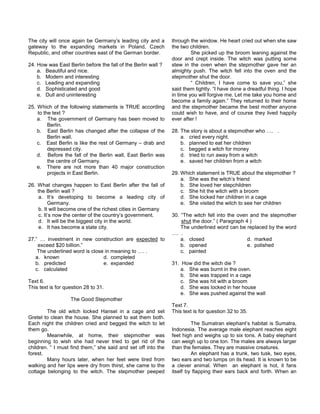The city will once again be Germany’s leading city and a
gateway to the expanding markets in Poland, Czech
Republic, and other countries east of the German border.
24. How was East Berlin before the fall of the Berlin wall ?
a. Beautiful and nice.
b. Modern and interesting
c. Leading and expanding
d. Sophisticated and good
e. Dull and uninteresting
25. Which of the following statements is TRUE according
to the text ?
a. The government of Germany has been moved to
Berlin.
b. East Berlin has changed after the collapse of the
Berlin wall.
c. East Berlin is like the rest of Germany – drab and
depressed city.
d. Before the fall of the Berlin wall, East Berlin was
the centre of Germany.
e. There are not more than 40 major construction
projects in East Berlin.
26. What changes happen to East Berlin after the fall of
the Berlin wall ?
a. It’s developing to become a leading city of
Germany.
b. It will become one of the richest cities in Germany
c. It’s now the center of the country’s government.
d. It will be the biggest city in the world.
e. It has become a state city.
27.” … investment in new construction are expected to
exceed $20 billion.”
The underlined word is close in meaning to …. .
a. known d. completed
b. predicted e. expanded
c. calculated
Text 6.
This text is for question 28 to 31.
The Good Stepmother
The old witch locked Hansel in a cage and set
Gretel to clean the house. She planned to eat them both.
Each night the children cried and begged the witch to let
them go.
Meanwhile, at home, their stepmother was
beginning to wish she had never tried to get rid of the
children. “ I must find them,” she said and set off into the
forest.
Many hours later, when her feet were tired from
walking and her lips were dry from thirst, she came to the
cottage belonging to the witch. The stepmother peeped
through the window. He heart cried out when she saw
the two children.
She picked up the broom leaning against the
door and crept inside. The witch was putting some
stew in the oven when the stepmother gave her an
almighty push. The witch fell into the oven and the
stepmother shut the door.
“ Children, I have come to save you,” she
said them tightly. “I have done a dreadful thing. I hope
in time you will forgive me. Let me take you home and
become a family again.” They returned to their home
and the stepmother became the best mother anyone
could wish to have, and of course they lived happily
ever after !
28. The story is about a stepmother who …. .
a. cried every night.
b. planned to eat her children
c. begged a witch for money
d. tried to run away from a witch
e. saved her children from a witch
29. Which statement is TRUE about the stepmother ?
a. She was the witch’s friend
b. She loved her stepchildren
c. She hit the witch with a broom
d. She locked her children in a cage
e. She visited the witch to see her children
30. “The witch fell into the oven and the stepmother
shut the door.” ( Paragraph 4 )
The underlined word can be replaced by the word
…. .
a. closed d. marked
b. opened e. polished
c. painted
31. How did the witch die ?
a. She was burnt in the oven.
b. She was trapped in a cage
c. She was hit with a broom
d. She was locked in her house
e. She was pushed against the wall
Text 7.
This text is for question 32 to 35.
The Sumatran elephant’s habitat is Sumatra,
Indonesia. The average male elephant reaches eight
feet high and weighs up to six tons. A baby elephant
can weigh up to one ton. The males are always larger
than the females. They are massive creatures.
An elephant has a trunk, two tusk, two eyes,
two ears and two lumps on its head. It is known to be
a clever animal. When an elephant is hot, it fans
itself by flapping their ears back and forth. When an
 