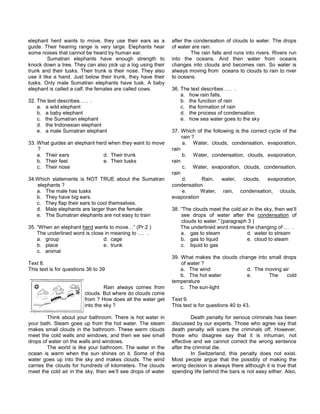 elephant herd wants to move, they use their ears as a
guide. Their hearing range is very large. Elephants hear
some noises that cannot be heard by human ear.
Sumatran elephants have enough strength to
knock down a tree. They can also pick up a log using their
trunk and their tusks. Their trunk is their nose. They also
use it like a hand. Just below their trunk, they have their
tusks. Only male Sumatran elephants have tusk. A baby
elephant is called a calf, the females are called cows.
32. The text describes …. .
a. a wild elephant
b. a baby elephant
c. the Sumatran elephant
d. the Indonesian elephant
e. a male Sumatran elephant
33. What guides an elephant herd when they want to move
?
a. Their ears d. Their trunk
b. Their feet e. Their tusks
c. Their nose
34.Which statements is NOT TRUE about the Sumatran
elephants ?
a. The male has tusks
b. They have big ears.
c. They flap their ears to cool themselves.
d. Male elephants are larger than the female
e. The Sumatran elephants are not easy to train
35. “When an elephant herd wants to move…” (Pr.2 )
The underlined word is close in meaning to …. .
a. group d. cage
b. place e. trunk
c. animal
Text 8.
This text is for questions 36 to 39
Rain always comes from
clouds. But where do clouds come
from ? How does all the water get
into the sky ?
Think about your bathroom. There is hot water in
your bath. Steam goes up from the hot water. The steam
makes small clouds in the bathroom. These warm clouds
meet the cold walls and windows, and then we see small
drops of water on the walls and windows.
The world is like your bathroom. The water in the
ocean is warm when the sun shines on it. Some of this
water goes up into the sky and makes clouds. The wind
carries the clouds for hundreds of kilometers. The clouds
meet the cold air in the sky, then we’ll see drops of water
after the condensation of clouds to water. The drops
of water are rain.
The rain falls and runs into rivers. Rivers run
into the oceans. And then water from oceans
changes into clouds and becomes rain. So water is
always moving from oceans to clouds to rain to river
to oceans.
36. The text describes …. .
a. how rain falls.
b. the function of rain
c. the formation of rain
d. the process of condensation
e. how sea water goes to the sky
37. Which of the following is the correct cycle of the
rain ?
a. Water, clouds, condensation, evaporation,
rain
b. Water, condensation, clouds, evaporation,
rain
c. Water, evaporation, clouds, condensation,
rain
d. Rain, water, clouds, evaporation,
condensation
e. Water, rain, condensation, clouds,
evaporation
38. “The clouds meet the cold air in the sky, then we’ll
see drops of water after the condensation of
clouds to water.” (paragraph 3 )
The underlined word means the changing of … .
a. gas to steam d. water to stream
b. gas to liquid e. cloud to steam
c. liquid to gas
39. What makes the clouds change into small drops
of water ?
a. The wind d. The moving air
b. The hot water e. The cold
temperature
c. The sun-light
Text 9.
This text is for questions 40 to 43.
Death penalty for serious criminals has been
discussed by our experts. Those who agree say that
death penalty will scare the criminals off. However,
those who disagree say that it is inhuman, not
effective and we cannot correct the wrong sentence
after the criminal die.
In Switzerland, this penalty does not exist.
Most people argue that the possibly of making the
wrong decision is always there although it is true that
spending life behind the bars is not easy either. Also,
 