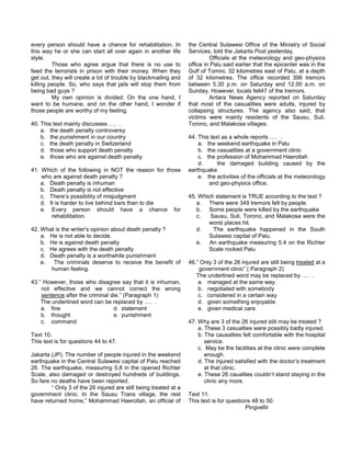every person should have a chance for rehabilitation. In
this way he or she can start all over again in another life
style.
Those who agree argue that there is no use to
feed the terrorists in prison with their money. When they
get out, they will create a lot of trouble by blackmailing and
killing people. So, who says that jails will stop them from
being bad guys ?
My own opinion is divided. On the one hand, I
want to be humane, and on the other hand, I wonder if
those people are worthy of my feeling.
40. This text mainly discusses …. .
a. the death penalty controversy
b. the punishment in our country
c. the death penalty in Switzerland
d. those who support death penalty
e. those who are against death penalty
41. Which of the following in NOT the reason for those
who are against death penalty ?
a. Death penalty is inhuman
b. Death penalty is not effective
c. There’s possibility of misjudgment
d. It is harder to live behind bars than to die
e. Every person should have a chance for
rehabilitation.
42. What is the writer’s opinion about death penalty ?
a. He is not able to decide.
b. He is against death penalty
c. He agrees with the death penalty
d. Death penalty is a worthwhile punishment
e. The criminals deserve to receive the benefit of
human feeling.
43.“ However, those who disagree say that it is inhuman,
not effective and we cannot correct the wrong
sentence after the criminal die.” (Paragraph 1)
The underlined word can be replaced by …. .
a. fine d. statement
b. thought e. punishment
c. command
Text 10.
This text is for questions 44 to 47.
Jakarta (JP). The number of people injured in the weekend
earthquake in the Central Sulawesi capital of Palu reached
26. The earthquake, measuring 5,8 in the opened Richter
Scale, also damaged or destroyed hundreds of buildings.
So fare no deaths have been reported.
“ Only 3 of the 26 injured are still being treated at a
government clinic. In the Sausu Trans village, the rest
have returned home,” Mohammad Haerollah, an official of
the Central Sulawesi Office of the Ministry of Social
Services, told the Jakarta Post yesterday.
Officials at the meteorology and geo-physics
office in Palu said earlier that the epicenter was in the
Gulf of Tomini, 32 kilometres east of Palu, at a depth
of 32 kilometres. The office recorded 396 tremors
between 5.30 p.m. on Saturday and 12.00 a.m. on
Sunday. However, locals felt47 of the tremors.
Antara News Agency reported on Saturday
that most of the casualities were adults, injured by
collapsing structures. The agency also said, that
victims were mainly residents of the Sausu, Suli,
Torono, and Malakosa villages.
44. This text as a whole reports …. .
a. the weekend earthquake in Palu
b. the casualities at a government clinic
c. the profession of Mohammad Haerollah
d. the damaged building caused by the
earthquake
e. the activities of the officials at the meteorology
and geo-physics office.
45. Which statement is TRUE according to the text ?
a. There were 349 tremors felt by people.
b. Some people were killed by the earthquake
c. Sausu, Suli, Torono, and Malakosa were the
worst places hit.
d. The earthquake happened in the South
Sulawesi capital of Palu.
e. An earthquake measuring 5.4 on the Richter
Scale rocked Palu
46.” Only 3 of the 26 injured are still being treated at a
government clinic” ( Paragraph 2)
The underlined word may be replaced by …. .
a. managed at the same way.
b. negotiated with somebody
c. considered in a certain way
d. given something enjoyable
e. given medical care
47. Why are 3 of the 26 injured still may be treated ?
a. These 3 casualties were possibly badly injured.
b. The causalties felt comfortable with the hospital
service.
c. May be the facilities at the clinic were complete
enough.
d. The injured satisfied with the doctor’s treatment
at that clinic.
e. These 26 caualties couldn’t stand staying in the
clinic any more.
Text 11.
This text is for questions 48 to 50.
Pingvellir
 