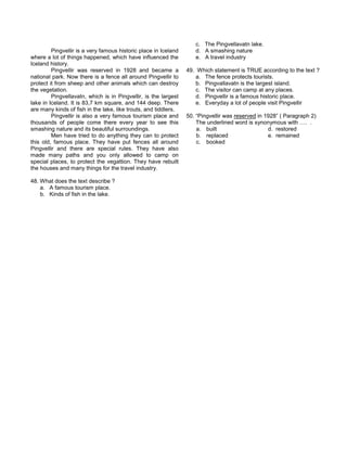 Pingvellir is a very famous historic place in Iceland
where a lot of things happened, which have influenced the
Iceland history.
Pingvellir was reserved in 1928 and became a
national park. Now there is a fence all around Pingvellir to
protect it from sheep and other animals which can destroy
the vegetation.
Pingvellavatn, which is in Pingvellir, is the largest
lake in Iceland. It is 83,7 km square, and 144 deep. There
are many kinds of fish in the lake, like trouts, and tiddlers.
Pingvellir is also a very famous tourism place and
thousands of people come there every year to see this
smashing nature and its beautiful surroundings.
Men have tried to do anything they can to protect
this old, famous place. They have put fences all around
Pingvellir and there are special rules. They have also
made many paths and you only allowed to camp on
special places, to protect the vegattion. They have rebuilt
the houses and many things for the travel industry.
48. What does the text describe ?
a. A famous tourism place.
b. Kinds of fish in the lake.
c. The Pingvellavatn lake.
d. A smashing nature
e. A travel industry
49. Which statement is TRUE according to the text ?
a. The fence protects tourists.
b. Pingvallavatn is the largest island.
c. The visitor can camp at any places.
d. Pingvellir is a famous historic place.
e. Everyday a lot of people visit Pingvellir
50. “Pingvellir was reserved in 1928” ( Paragraph 2)
The underlined word is synonymous with …. .
a. built d. restored
b. replaced e. remained
c. booked
 