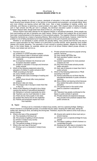 70
PELATIHAN 9
BAHASA INGGRIS SPMB TH. 05
Text 1
After rising steadily for almost a century, standards of education in the public schools of Europe and
North America have leveled off and, in the opinion of many parents and employers, are actually falling. More
and more children are leaving school with little more than a basic knowledge of reading, writing, and
arithmetic, and illiteracy is becoming a social problem once again. With dropout rates of twenty-seven per
cent in high schools and fifty per cent in colleges, the American education system is clearly in trouble;
European dropout rates, though lower than those of the U.S., are rising too.
Various factors have been blamed for the apparent decline in educational standards. Some people say
that overcrowding and lack of discipline are major factors. Others maintain that subjects like art and drama
have been overemphasized at the expense of more practical subjects. The negative influence of television is
frequently mentioned as a reason of growing illiteracy. Many teachers and principals, however, insist that the
problem is not of falling standards but of rising expectations on the part of parents and employers.
Whether or not standards in public schools are actually falling, many parents feel that the only way to
secure a good education for their children is to send them to private schools, which generally have smaller
classes and stricter discipline. The popularity of such schools is growing steadily, despite the high tutition
fees. In the United States, for example, eleven per cent of all school children attend private schools; in
France, over sixteen per cent do so.
1. The text is about _____.
(A) problems in current education systems
(B) rising dropout rates in American public schools
(C) factors determining general education
standards
(D) a comparison between the American and
European education system
(E) problem in education in Europe and American
public schools
2. Which of the following statements about the
education of children in public schools is NOT
TRUE according to the text?
(A) many children quit school.
(B) Dropouts lack basic knowledge of reading and
writing.
(C) Public school should offer more practical
subjects.
(D) Dropout rates are rising.
(E) The dropout rate in Europe is lower than that
in the U.S.
3. Which of the following is thought to be a factor
causing the decline in educational standards?
(A) Discipline in schools is generally too strict.
(B) Teachers use too much television in class
(C) There are too many pupils in one class.
(D) Subject like drama and art are neglected
(E) Parents and employers expect too much
from teachers
4. Private schools have become popular among
parents, because _____.
(A) they charge high tuition fee
(B) their education system never has
problems
(C) parents' expectations for more practical
subjects are met
(D) they think that private schools provide
better education
(E) their rate of dropouts is lower than that in
public schools
5. Which of the following statements is TRUE
according to the text?
(A) School authorities do not think that the
educational standards in public schools is
declining.
(B) More children are leaving school because
they realize that public schools have no
discipline.
(C) The general trend in the world is that
there is a decline in educational
standards.
(D) Television has greatly contributed to the
failure in public schools in general.
(E) Private schools are expensive because
they provide more practical subjects than
public schools do.
D. Text 2
Driving a car is a necessity in today's busy society, and it is a special privilege. Getting a
driver's license is a complicated process. It is divided into four steps: studying the traffic laws, taking the
written test, learning to drive, and taking the driving test. Therefore, anyone who wants to drive must carry a
driver's license.
6. What is the topic of the paragraph?
(A) The necessity of driving a car
(B) The process of getting a driver's license
(C) Drivers in today's busy society
(D) Learning to drive
(E) The special privilege of driving a car
7. What is the main idea of the text?
(A) Driving a car is a necessity in today's busy
society.
(B) Anyone who wants to drive must carry a
driver's license.
(C) Driving a car is a special privilege for busy
people.
(D) The steps in getting a driver's license is a
complicated process.
(E) Studying the traffic laws is included in the
process of get ting a driver's license.
 