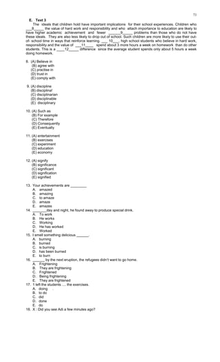 71
E. Text 3
The ideals that children hold have important implications for their school experiences. Children who
___8_____ the value of hard work and responsibility and who attach importance to education are likely to
have higher academic achievement and fewer ______9_____ problems than those who do not have
these ideals. They are also less likely to drop out of school. Such children are more likely to use their out-
of- school time in ways that reinforce learning. ___ 10___, high school students who believe in hard work,
responsibility and the value of ___11____ spend about 3 more hours a week on homework than do other
students. This is a ____12_____ difference since the average student spends only about 5 hours a week
doing homework.
8. (A) Believe in
(B) agree with
(C) practise in
(D) trust in
(E) comply with
9. (A) discipline
(B) disciplina!
(C) disciplinarian
(D) disciplinable
(E) disciplinary
10. (A) Such as
(B) For example
(C) Therefore
(D) Consequently
(E) Eventually
11. (A) entertainment
(B) exercises
(C) experiment
(D) education
(E) economy
12. (A) signify
(B) significance
(C) significant
(D) signification
(E) signified
13. Your achievements are ________
A. amazed
B. amazing
C. to amaze
D. amaze
E. amazes
14. _______day and night, he found away to produce special drink.
A. To work
B. He works
C. Working
D. He has worked
E. Worked
15. I smell something delicious ______.
A. burning
B. burned
C. is burning
D. has been burned
E. to burn
16. ______ by the next eruption, the refugees didn’t want to go home.
A. Frightening
B. They are frightening
C. Frightened
D. Being frightening
E. They are frightened
17. 1 left the students .... the exercises.
A. doing .
B. to do
C. did
D. done
E. do
18. X : Did you see Adi a few minutes ago?
 