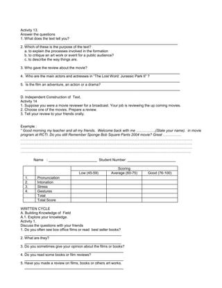 Activity 13.
Answer the questions
1. What does the text tell you?
____________________________________________________________________________
2. Which of these is the purpose of the text?
a. to explain the processes involved in the formation
b. to critique an art work or event for a public audience?
c. to describe the way things are.
3. Who gave the review about the movie?
_____________________________________________________________________________
4. Who are the main actors and actresses in “The Lost Word: Jurassic Park II” ?
_____________________________________________________________________________
5. Is the film an adventure, an action or a drama?
_____________________________________________________________________________
D. Independent Construction of Text.
Activity 14
1. Suppose you were a movie reviewer for a broadcast. Your job is reviewing the up coming movies.
2. Choose one of the movies. Prepare a review.
3. Tell your review to your friends orally.
Example :
“ Good morning my teacher and all my friends. Welcome back with me …………….(State your name). in movie
program at RCTI. Do you still Remember Sponge Bob Square Pants 2004 movie? Great ……………
…………………………………………………………………………………………………………………………….
…………………………………………………………………………………………………………………………….
…………………………………………………………………………………………………………………………….
……………………………………………………………………………………………………………………………
Name : ________________________ Student Number: ________________________
Scoring
Low (45-59) Average (60-75) Good (76-100)
1. Pronunciation
2. Intonation
3. Stress
4. Gestures
Total
Total Score
WRITTEN CYCLE
A. Building Knowledge of Field
A.1. Explore your knowledge.
Activity 1.
Discuss the questions with your friends
1. Do you often see box office films or read best seller books?
________________________________________________
2. What are they?
________________________________________________
3. Do you sometimes give your opinion about the films or books?
_________________________________________________
4. Do you read some books or film reviews?
_________________________________________________
5. Have you made a review on films, books or others art works.
_________________________________________________
 