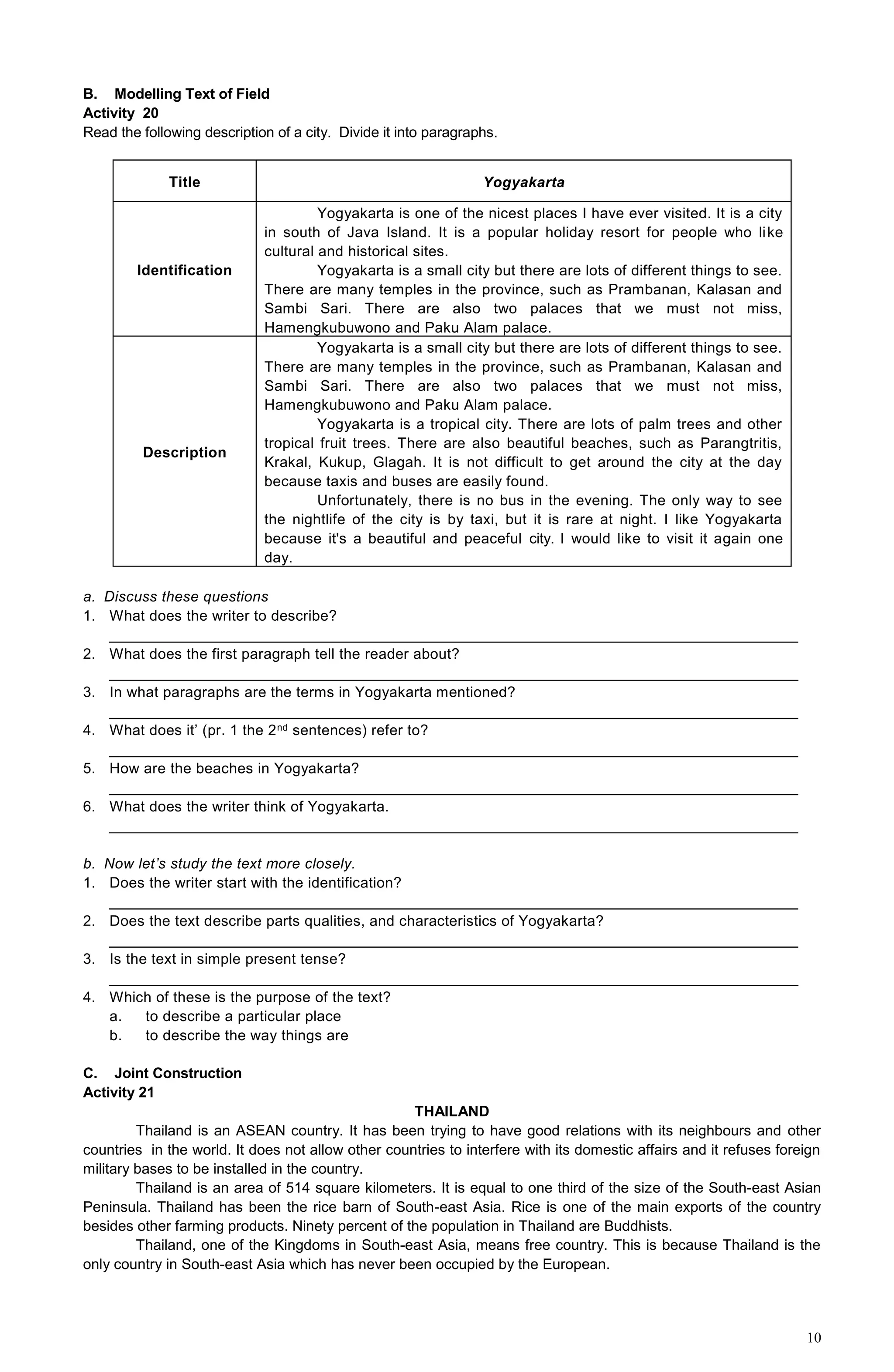 10
B. Modelling Text of Field
Activity 20
Read the following description of a city. Divide it into paragraphs.
Title Yogyakarta
Identification
Yogyakarta is one of the nicest places I have ever visited. It is a city
in south of Java Island. It is a popular holiday resort for people who like
cultural and historical sites.
Yogyakarta is a small city but there are lots of different things to see.
There are many temples in the province, such as Prambanan, Kalasan and
Sambi Sari. There are also two palaces that we must not miss,
Hamengkubuwono and Paku Alam palace.
Description
Yogyakarta is a small city but there are lots of different things to see.
There are many temples in the province, such as Prambanan, Kalasan and
Sambi Sari. There are also two palaces that we must not miss,
Hamengkubuwono and Paku Alam palace.
Yogyakarta is a tropical city. There are lots of palm trees and other
tropical fruit trees. There are also beautiful beaches, such as Parangtritis,
Krakal, Kukup, Glagah. It is not difficult to get around the city at the day
because taxis and buses are easily found.
Unfortunately, there is no bus in the evening. The only way to see
the nightlife of the city is by taxi, but it is rare at night. I like Yogyakarta
because it's a beautiful and peaceful city. I would like to visit it again one
day.
a. Discuss these questions
1. What does the writer to describe?
______________________________________________________________________________________
2. What does the first paragraph tell the reader about?
______________________________________________________________________________________
3. In what paragraphs are the terms in Yogyakarta mentioned?
______________________________________________________________________________________
4. What does it’ (pr. 1 the 2nd sentences) refer to?
______________________________________________________________________________________
5. How are the beaches in Yogyakarta?
______________________________________________________________________________________
6. What does the writer think of Yogyakarta.
______________________________________________________________________________________
b. Now let’s study the text more closely.
1. Does the writer start with the identification?
______________________________________________________________________________________
2. Does the text describe parts qualities, and characteristics of Yogyakarta?
______________________________________________________________________________________
3. Is the text in simple present tense?
______________________________________________________________________________________
4. Which of these is the purpose of the text?
a. to describe a particular place
b. to describe the way things are
C. Joint Construction
Activity 21
THAILAND
Thailand is an ASEAN country. It has been trying to have good relations with its neighbours and other
countries in the world. It does not allow other countries to interfere with its domestic affairs and it refuses foreign
military bases to be installed in the country.
Thailand is an area of 514 square kilometers. It is equal to one third of the size of the South-east Asian
Peninsula. Thailand has been the rice barn of South-east Asia. Rice is one of the main exports of the country
besides other farming products. Ninety percent of the population in Thailand are Buddhists.
Thailand, one of the Kingdoms in South-east Asia, means free country. This is because Thailand is the
only country in South-east Asia which has never been occupied by the European.
 