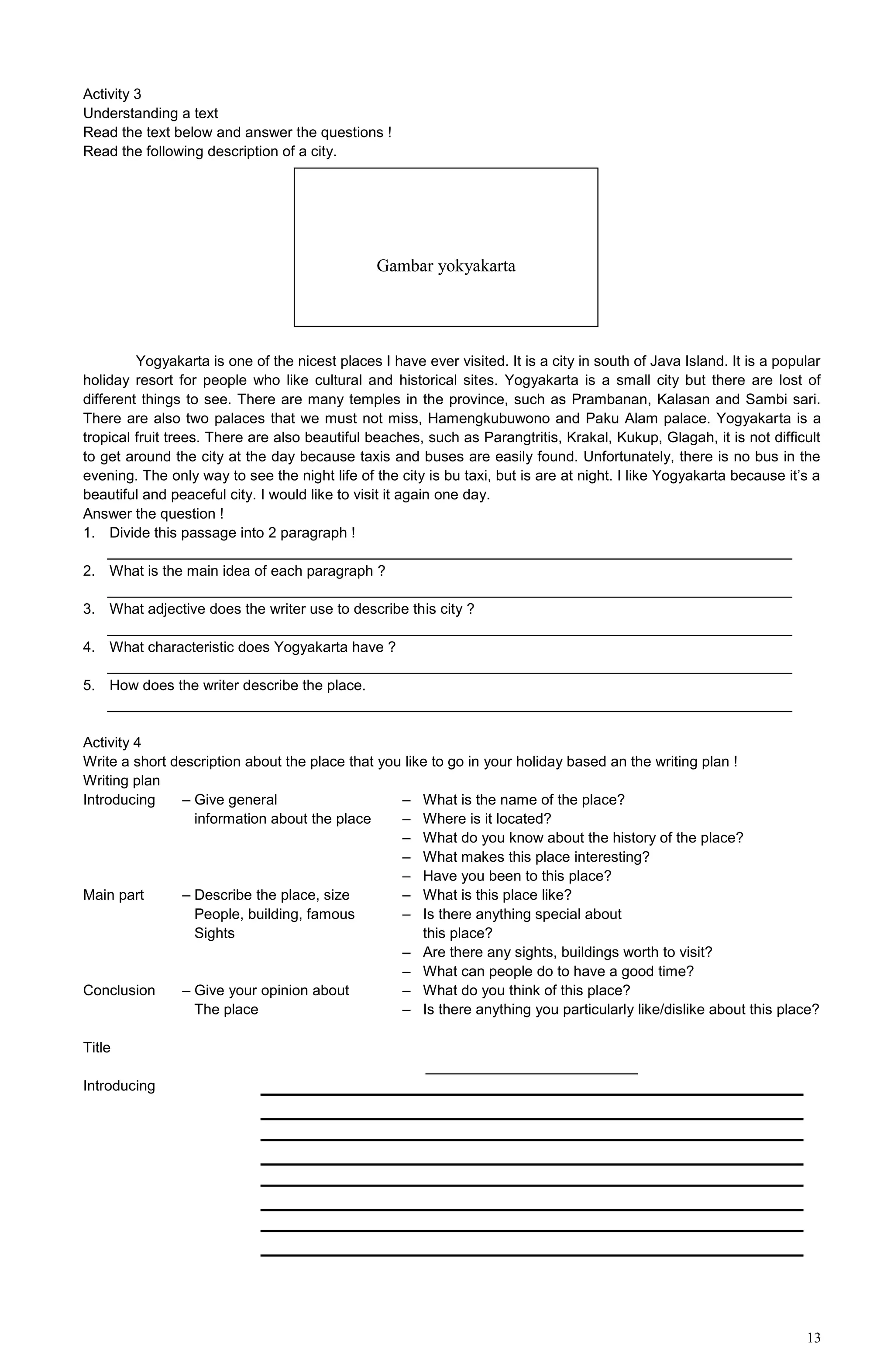 13
Activity 3
Understanding a text
Read the text below and answer the questions !
Read the following description of a city.
Yogyakarta is one of the nicest places I have ever visited. It is a city in south of Java Island. It is a popular
holiday resort for people who like cultural and historical sites. Yogyakarta is a small city but there are lost of
different things to see. There are many temples in the province, such as Prambanan, Kalasan and Sambi sari.
There are also two palaces that we must not miss, Hamengkubuwono and Paku Alam palace. Yogyakarta is a
tropical fruit trees. There are also beautiful beaches, such as Parangtritis, Krakal, Kukup, Glagah, it is not difficult
to get around the city at the day because taxis and buses are easily found. Unfortunately, there is no bus in the
evening. The only way to see the night life of the city is bu taxi, but is are at night. I like Yogyakarta because it’s a
beautiful and peaceful city. I would like to visit it again one day.
Answer the question !
1. Divide this passage into 2 paragraph !
____________________________________________________________________________________
2. What is the main idea of each paragraph ?
____________________________________________________________________________________
3. What adjective does the writer use to describe this city ?
____________________________________________________________________________________
4. What characteristic does Yogyakarta have ?
____________________________________________________________________________________
5. How does the writer describe the place.
____________________________________________________________________________________
Activity 4
Write a short description about the place that you like to go in your holiday based an the writing plan !
Writing plan
Introducing – Give general – What is the name of the place?
information about the place – Where is it located?
– What do you know about the history of the place?
– What makes this place interesting?
– Have you been to this place?
Main part – Describe the place, size – What is this place like?
People, building, famous – Is there anything special about
Sights this place?
– Are there any sights, buildings worth to visit?
– What can people do to have a good time?
Conclusion – Give your opinion about – What do you think of this place?
The place – Is there anything you particularly like/dislike about this place?
Title
__________________________
Introducing
Gambar yokyakarta
 