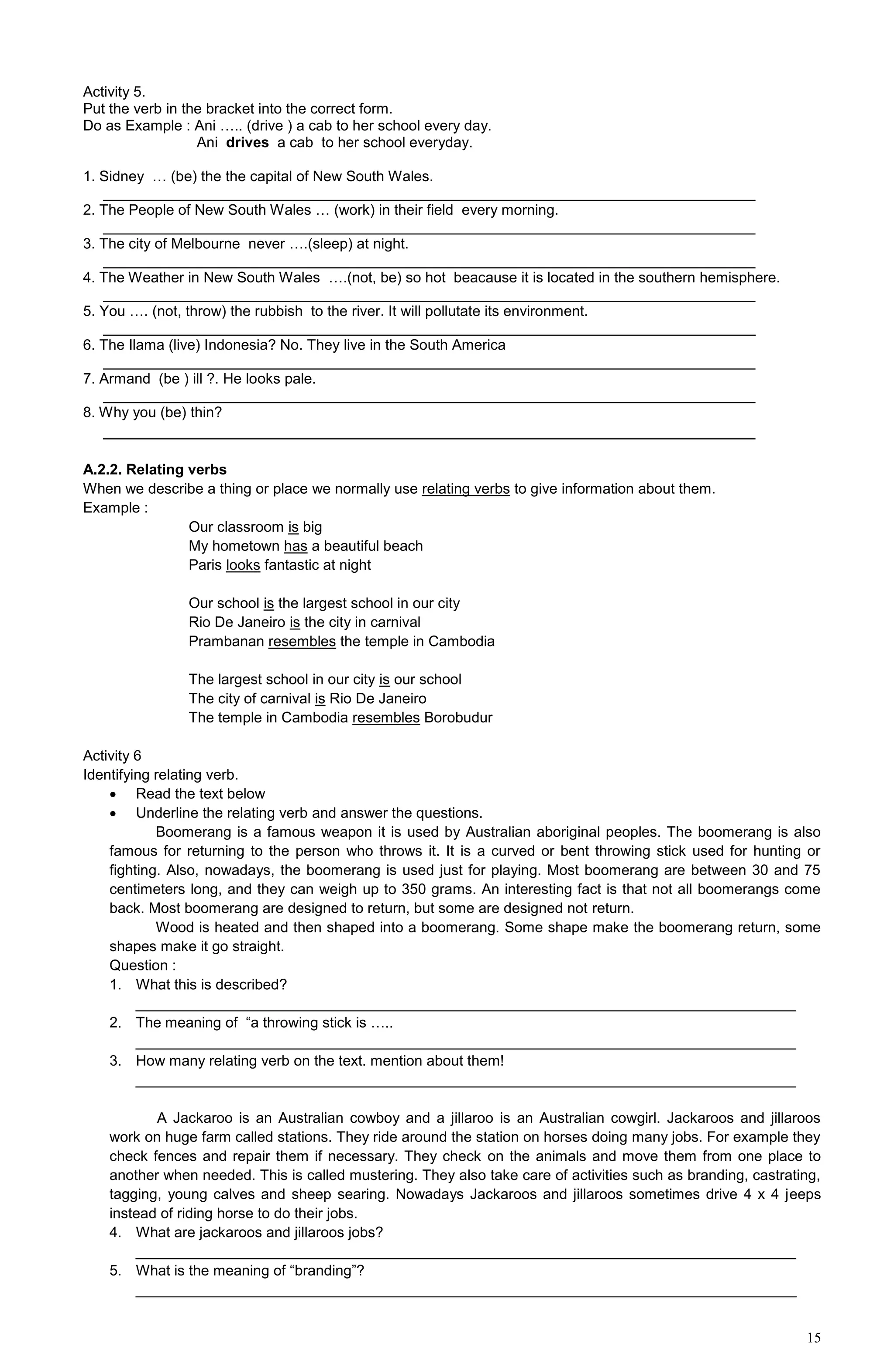 15
Activity 5.
Put the verb in the bracket into the correct form.
Do as Example : Ani ….. (drive ) a cab to her school every day.
Ani drives a cab to her school everyday.
1. Sidney … (be) the the capital of New South Wales.
________________________________________________________________________________
2. The People of New South Wales … (work) in their field every morning.
________________________________________________________________________________
3. The city of Melbourne never ….(sleep) at night.
________________________________________________________________________________
4. The Weather in New South Wales ….(not, be) so hot beacause it is located in the southern hemisphere.
________________________________________________________________________________
5. You …. (not, throw) the rubbish to the river. It will pollutate its environment.
________________________________________________________________________________
6. The Ilama (live) Indonesia? No. They live in the South America
________________________________________________________________________________
7. Armand (be ) ill ?. He looks pale.
________________________________________________________________________________
8. Why you (be) thin?
________________________________________________________________________________
A.2.2. Relating verbs
When we describe a thing or place we normally use relating verbs to give information about them.
Example :
Our classroom is big
My hometown has a beautiful beach
Paris looks fantastic at night
Our school is the largest school in our city
Rio De Janeiro is the city in carnival
Prambanan resembles the temple in Cambodia
The largest school in our city is our school
The city of carnival is Rio De Janeiro
The temple in Cambodia resembles Borobudur
Activity 6
Identifying relating verb.
 Read the text below
 Underline the relating verb and answer the questions.
Boomerang is a famous weapon it is used by Australian aboriginal peoples. The boomerang is also
famous for returning to the person who throws it. It is a curved or bent throwing stick used for hunting or
fighting. Also, nowadays, the boomerang is used just for playing. Most boomerang are between 30 and 75
centimeters long, and they can weigh up to 350 grams. An interesting fact is that not all boomerangs come
back. Most boomerang are designed to return, but some are designed not return.
Wood is heated and then shaped into a boomerang. Some shape make the boomerang return, some
shapes make it go straight.
Question :
1. What this is described?
_________________________________________________________________________________
2. The meaning of “a throwing stick is …..
_________________________________________________________________________________
3. How many relating verb on the text. mention about them!
_________________________________________________________________________________
A Jackaroo is an Australian cowboy and a jillaroo is an Australian cowgirl. Jackaroos and jillaroos
work on huge farm called stations. They ride around the station on horses doing many jobs. For example they
check fences and repair them if necessary. They check on the animals and move them from one place to
another when needed. This is called mustering. They also take care of activities such as branding, castrating,
tagging, young calves and sheep searing. Nowadays Jackaroos and jillaroos sometimes drive 4 x 4 jeeps
instead of riding horse to do their jobs.
4. What are jackaroos and jillaroos jobs?
_________________________________________________________________________________
5. What is the meaning of “branding”?
_________________________________________________________________________________
 