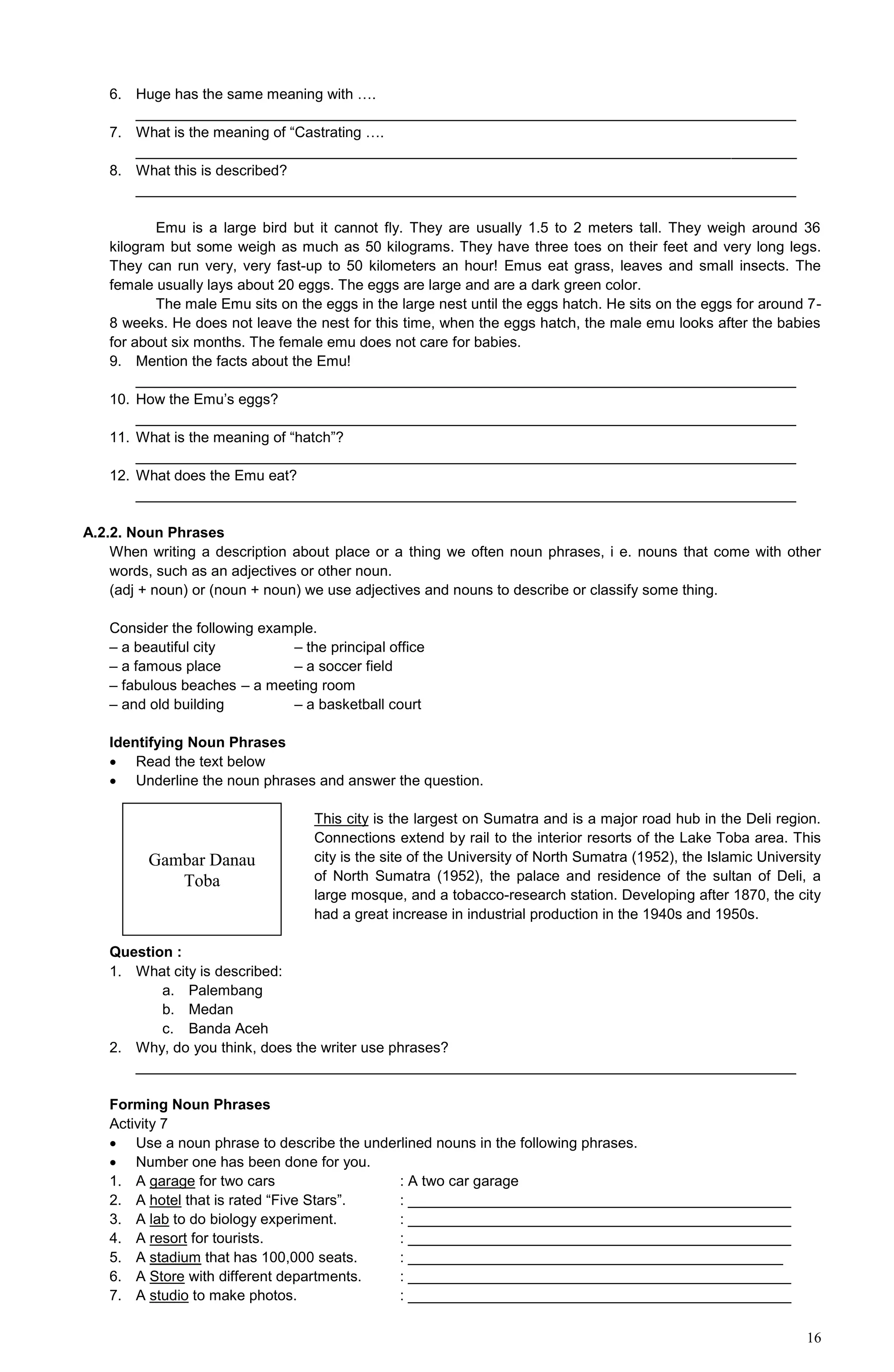 16
6. Huge has the same meaning with ….
_________________________________________________________________________________
7. What is the meaning of “Castrating ….
_________________________________________________________________________________
8. What this is described?
_________________________________________________________________________________
Emu is a large bird but it cannot fly. They are usually 1.5 to 2 meters tall. They weigh around 36
kilogram but some weigh as much as 50 kilograms. They have three toes on their feet and very long legs.
They can run very, very fast-up to 50 kilometers an hour! Emus eat grass, leaves and small insects. The
female usually lays about 20 eggs. The eggs are large and are a dark green color.
The male Emu sits on the eggs in the large nest until the eggs hatch. He sits on the eggs for around 7-
8 weeks. He does not leave the nest for this time, when the eggs hatch, the male emu looks after the babies
for about six months. The female emu does not care for babies.
9. Mention the facts about the Emu!
_________________________________________________________________________________
10. How the Emu’s eggs?
_________________________________________________________________________________
11. What is the meaning of “hatch”?
_________________________________________________________________________________
12. What does the Emu eat?
_________________________________________________________________________________
A.2.2. Noun Phrases
When writing a description about place or a thing we often noun phrases, i e. nouns that come with other
words, such as an adjectives or other noun.
(adj + noun) or (noun + noun) we use adjectives and nouns to describe or classify some thing.
Consider the following example.
– a beautiful city – the principal office
– a famous place – a soccer field
– fabulous beaches – a meeting room
– and old building – a basketball court
Identifying Noun Phrases
 Read the text below
 Underline the noun phrases and answer the question.
This city is the largest on Sumatra and is a major road hub in the Deli region.
Connections extend by rail to the interior resorts of the Lake Toba area. This
city is the site of the University of North Sumatra (1952), the Islamic University
of North Sumatra (1952), the palace and residence of the sultan of Deli, a
large mosque, and a tobacco-research station. Developing after 1870, the city
had a great increase in industrial production in the 1940s and 1950s.
Question :
1. What city is described:
a. Palembang
b. Medan
c. Banda Aceh
2. Why, do you think, does the writer use phrases?
_________________________________________________________________________________
Forming Noun Phrases
Activity 7
 Use a noun phrase to describe the underlined nouns in the following phrases.
 Number one has been done for you.
1. A garage for two cars : A two car garage
2. A hotel that is rated “Five Stars”. : _______________________________________________
3. A lab to do biology experiment. : _______________________________________________
4. A resort for tourists. : _______________________________________________
5. A stadium that has 100,000 seats. : ______________________________________________
6. A Store with different departments. : _______________________________________________
7. A studio to make photos. : _______________________________________________
Gambar Danau
Toba
 