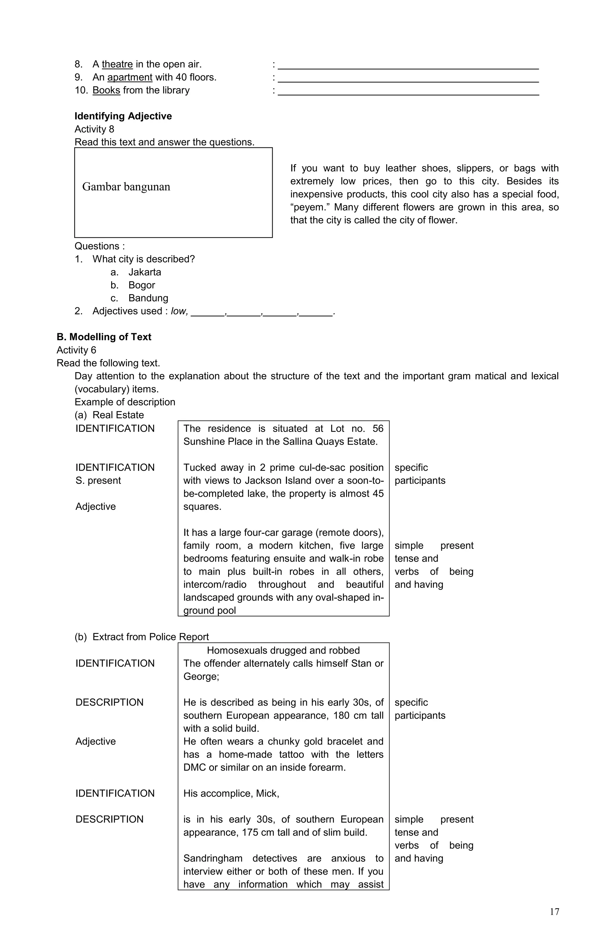 17
8. A theatre in the open air. : _______________________________________________
9. An apartment with 40 floors. : _______________________________________________
10. Books from the library : _______________________________________________
Identifying Adjective
Activity 8
Read this text and answer the questions.
If you want to buy leather shoes, slippers, or bags with
extremely low prices, then go to this city. Besides its
inexpensive products, this cool city also has a special food,
“peyem.” Many different flowers are grown in this area, so
that the city is called the city of flower.
Questions :
1. What city is described?
a. Jakarta
b. Bogor
c. Bandung
2. Adjectives used : low, ______,______,______,______.
B. Modelling of Text
Activity 6
Read the following text.
Day attention to the explanation about the structure of the text and the important gram matical and lexical
(vocabulary) items.
Example of description
(a) Real Estate
IDENTIFICATION
IDENTIFICATION
S. present
Adjective
The residence is situated at Lot no. 56
Sunshine Place in the Sallina Quays Estate.
Tucked away in 2 prime cul-de-sac position
with views to Jackson Island over a soon-to-
be-completed lake, the property is almost 45
squares.
It has a large four-car garage (remote doors),
family room, a modern kitchen, five large
bedrooms featuring ensuite and walk-in robe
to main plus built-in robes in all others,
intercom/radio throughout and beautiful
landscaped grounds with any oval-shaped in-
ground pool
specific
participants
simple present
tense and
verbs of being
and having
(b) Extract from Police Report
IDENTIFICATION
DESCRIPTION
Adjective
IDENTIFICATION
DESCRIPTION
Homosexuals drugged and robbed
The offender alternately calls himself Stan or
George;
He is described as being in his early 30s, of
southern European appearance, 180 cm tall
with a solid build.
He often wears a chunky gold bracelet and
has a home-made tattoo with the letters
DMC or similar on an inside forearm.
His accomplice, Mick,
is in his early 30s, of southern European
appearance, 175 cm tall and of slim build.
Sandringham detectives are anxious to
interview either or both of these men. If you
have any information which may assist
specific
participants
simple present
tense and
verbs of being
and having
Gambar bangunan
 