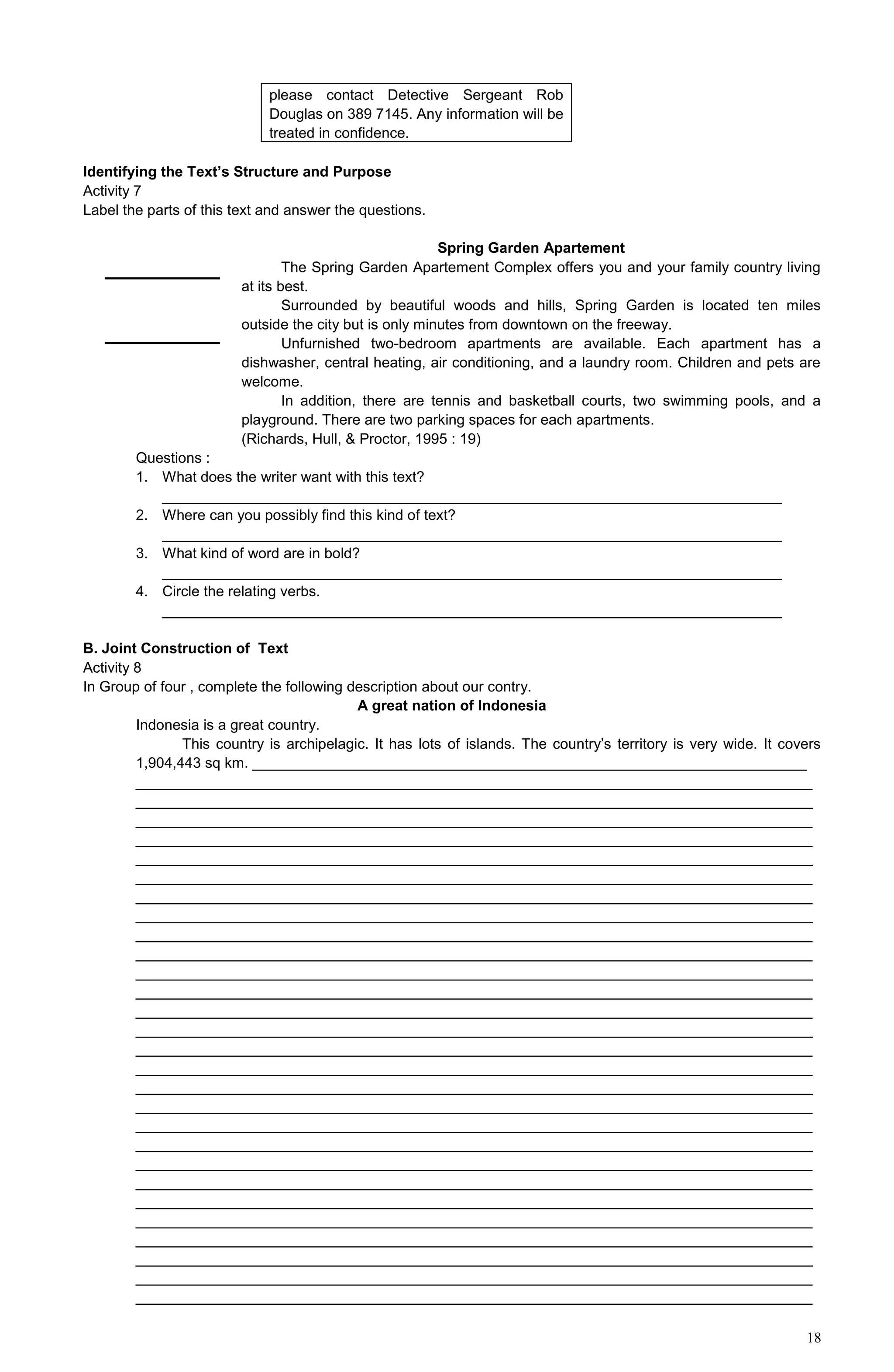 18
please contact Detective Sergeant Rob
Douglas on 389 7145. Any information will be
treated in confidence.
Identifying the Text’s Structure and Purpose
Activity 7
Label the parts of this text and answer the questions.
Spring Garden Apartement
The Spring Garden Apartement Complex offers you and your family country living
at its best.
Surrounded by beautiful woods and hills, Spring Garden is located ten miles
outside the city but is only minutes from downtown on the freeway.
Unfurnished two-bedroom apartments are available. Each apartment has a
dishwasher, central heating, air conditioning, and a laundry room. Children and pets are
welcome.
In addition, there are tennis and basketball courts, two swimming pools, and a
playground. There are two parking spaces for each apartments.
(Richards, Hull, & Proctor, 1995 : 19)
Questions :
1. What does the writer want with this text?
____________________________________________________________________________
2. Where can you possibly find this kind of text?
____________________________________________________________________________
3. What kind of word are in bold?
____________________________________________________________________________
4. Circle the relating verbs.
____________________________________________________________________________
B. Joint Construction of Text
Activity 8
In Group of four , complete the following description about our contry.
A great nation of Indonesia
Indonesia is a great country.
This country is archipelagic. It has lots of islands. The country’s territory is very wide. It covers
1,904,443 sq km. ____________________________________________________________________
___________________________________________________________________________________
___________________________________________________________________________________
___________________________________________________________________________________
___________________________________________________________________________________
___________________________________________________________________________________
___________________________________________________________________________________
___________________________________________________________________________________
___________________________________________________________________________________
___________________________________________________________________________________
___________________________________________________________________________________
___________________________________________________________________________________
___________________________________________________________________________________
___________________________________________________________________________________
___________________________________________________________________________________
___________________________________________________________________________________
___________________________________________________________________________________
___________________________________________________________________________________
___________________________________________________________________________________
___________________________________________________________________________________
___________________________________________________________________________________
___________________________________________________________________________________
___________________________________________________________________________________
___________________________________________________________________________________
___________________________________________________________________________________
___________________________________________________________________________________
___________________________________________________________________________________
___________________________________________________________________________________
___________________________________________________________________________________
 
