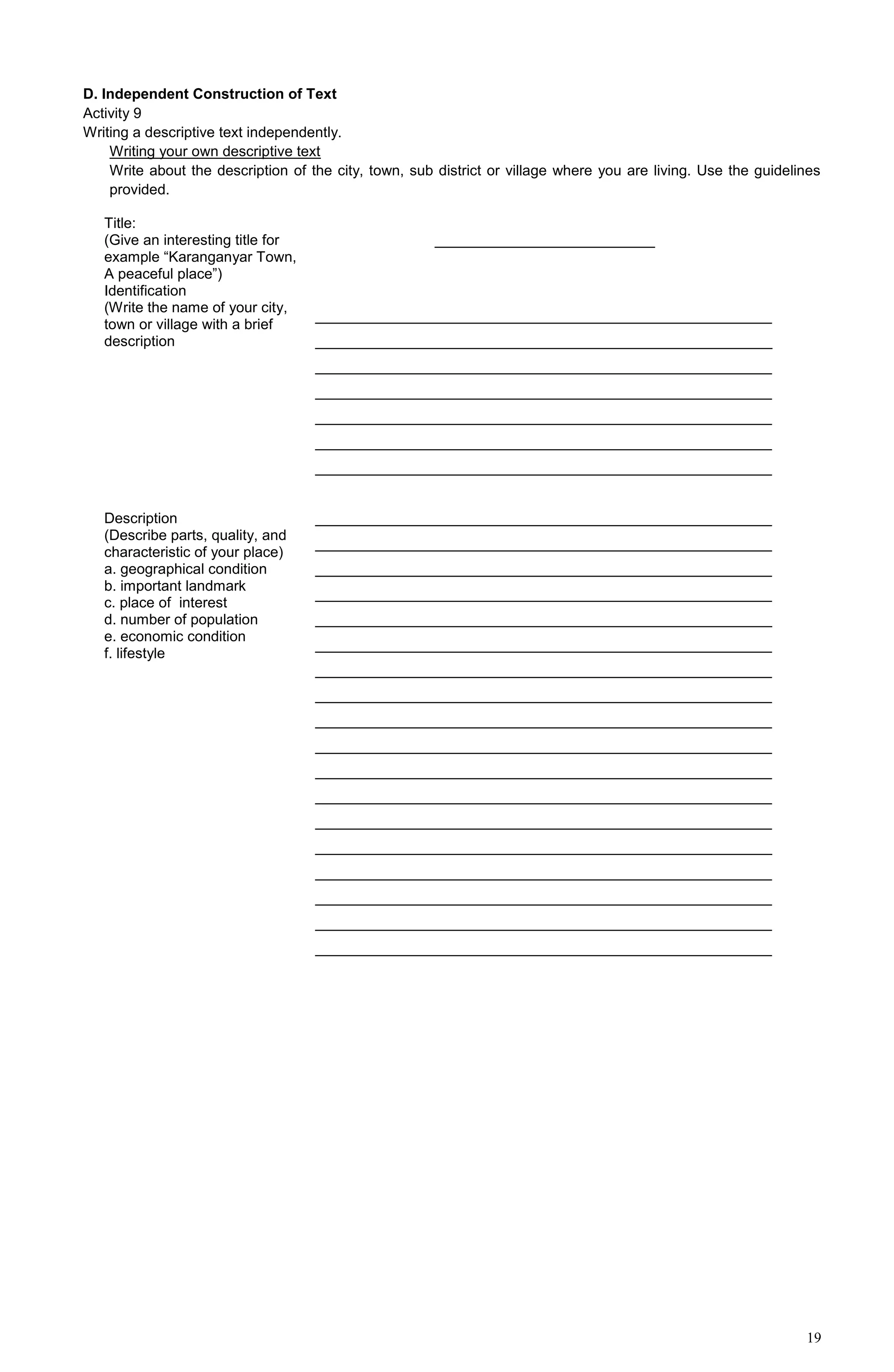 19
D. Independent Construction of Text
Activity 9
Writing a descriptive text independently.
Writing your own descriptive text
Write about the description of the city, town, sub district or village where you are living. Use the guidelines
provided.
Title:
(Give an interesting title for
example “Karanganyar Town,
A peaceful place”)
___________________________
Identification
(Write the name of your city,
town or village with a brief
description
________________________________________________________
________________________________________________________
________________________________________________________
________________________________________________________
________________________________________________________
________________________________________________________
________________________________________________________
Description
(Describe parts, quality, and
characteristic of your place)
a. geographical condition
b. important landmark
c. place of interest
d. number of population
e. economic condition
f. lifestyle
________________________________________________________
________________________________________________________
________________________________________________________
________________________________________________________
________________________________________________________
________________________________________________________
________________________________________________________
________________________________________________________
________________________________________________________
________________________________________________________
________________________________________________________
________________________________________________________
________________________________________________________
________________________________________________________
________________________________________________________
________________________________________________________
________________________________________________________
________________________________________________________
 