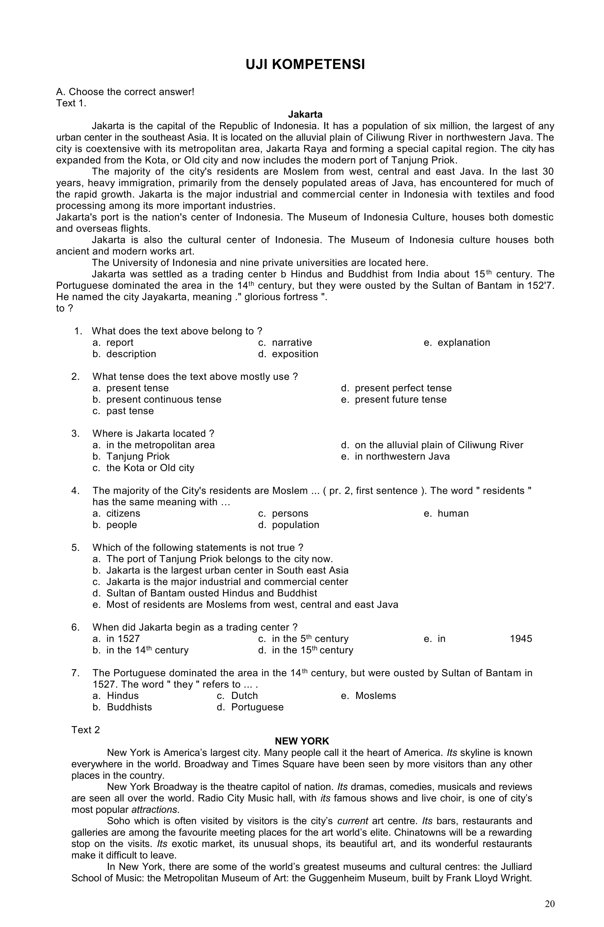 20
UJI KOMPETENSI
A. Choose the correct answer!
Text 1.
Jakarta
Jakarta is the capital of the Republic of Indonesia. It has a population of six million, the largest of any
urban center in the southeast Asia. It is located on the alluvial plain of Ciliwung River in northwestern Java. The
city is coextensive with its metropolitan area, Jakarta Raya and forming a special capital region. The city has
expanded from the Kota, or Old city and now includes the modern port of Tanjung Priok.
The majority of the city's residents are Moslem from west, central and east Java. In the last 30
years, heavy immigration, primarily from the densely populated areas of Java, has encountered for much of
the rapid growth. Jakarta is the major industrial and commercial center in Indonesia with textiles and food
processing among its more important industries.
Jakarta's port is the nation's center of Indonesia. The Museum of Indonesia Culture, houses both domestic
and overseas flights.
Jakarta is also the cultural center of Indonesia. The Museum of Indonesia culture houses both
ancient and modern works art.
The University of Indonesia and nine private universities are located here.
Jakarta was settled as a trading center b Hindus and Buddhist from India about 15th century. The
Portuguese dominated the area in the 14th century, but they were ousted by the Sultan of Bantam in 152'7.
He named the city Jayakarta, meaning ." glorious fortress ".
to ?
1. What does the text above belong to ?
a. report
b. description
c. narrative
d. exposition
e. explanation
2. What tense does the text above mostly use ?
a. present tense
b. present continuous tense
c. past tense
d. present perfect tense
e. present future tense
3. Where is Jakarta located ?
a. in the metropolitan area
b. Tanjung Priok
c. the Kota or Old city
d. on the alluvial plain of Ciliwung River
e. in northwestern Java
4. The majority of the City's residents are Moslem ... ( pr. 2, first sentence ). The word " residents "
has the same meaning with …
a. citizens
b. people
c. persons
d. population
e. human
5. Which of the following statements is not true ?
a. The port of Tanjung Priok belongs to the city now.
b. Jakarta is the largest urban center in South east Asia
c. Jakarta is the major industrial and commercial center
d. Sultan of Bantam ousted Hindus and Buddhist
e. Most of residents are Moslems from west, central and east Java
6. When did Jakarta begin as a trading center ?
a. in 1527
b. in the 14th century
c. in the 5th century
d. in the 15th century
e. in 1945
7. The Portuguese dominated the area in the 14th century, but were ousted by Sultan of Bantam in
1527. The word " they " refers to ... .
a. Hindus
b. Buddhists
c. Dutch
d. Portuguese
e. Moslems
Text 2
NEW YORK
New York is America’s largest city. Many people call it the heart of America. Its skyline is known
everywhere in the world. Broadway and Times Square have been seen by more visitors than any other
places in the country.
New York Broadway is the theatre capitol of nation. Its dramas, comedies, musicals and reviews
are seen all over the world. Radio City Music hall, with its famous shows and live choir, is one of city’s
most popular attractions.
Soho which is often visited by visitors is the city’s current art centre. Its bars, restaurants and
galleries are among the favourite meeting places for the art world’s elite. Chinatowns will be a rewarding
stop on the visits. Its exotic market, its unusual shops, its beautiful art, and its wonderful restaurants
make it difficult to leave.
In New York, there are some of the world’s greatest museums and cultural centres: the Julliard
School of Music: the Metropolitan Museum of Art: the Guggenheim Museum, built by Frank Lloyd Wright.
 