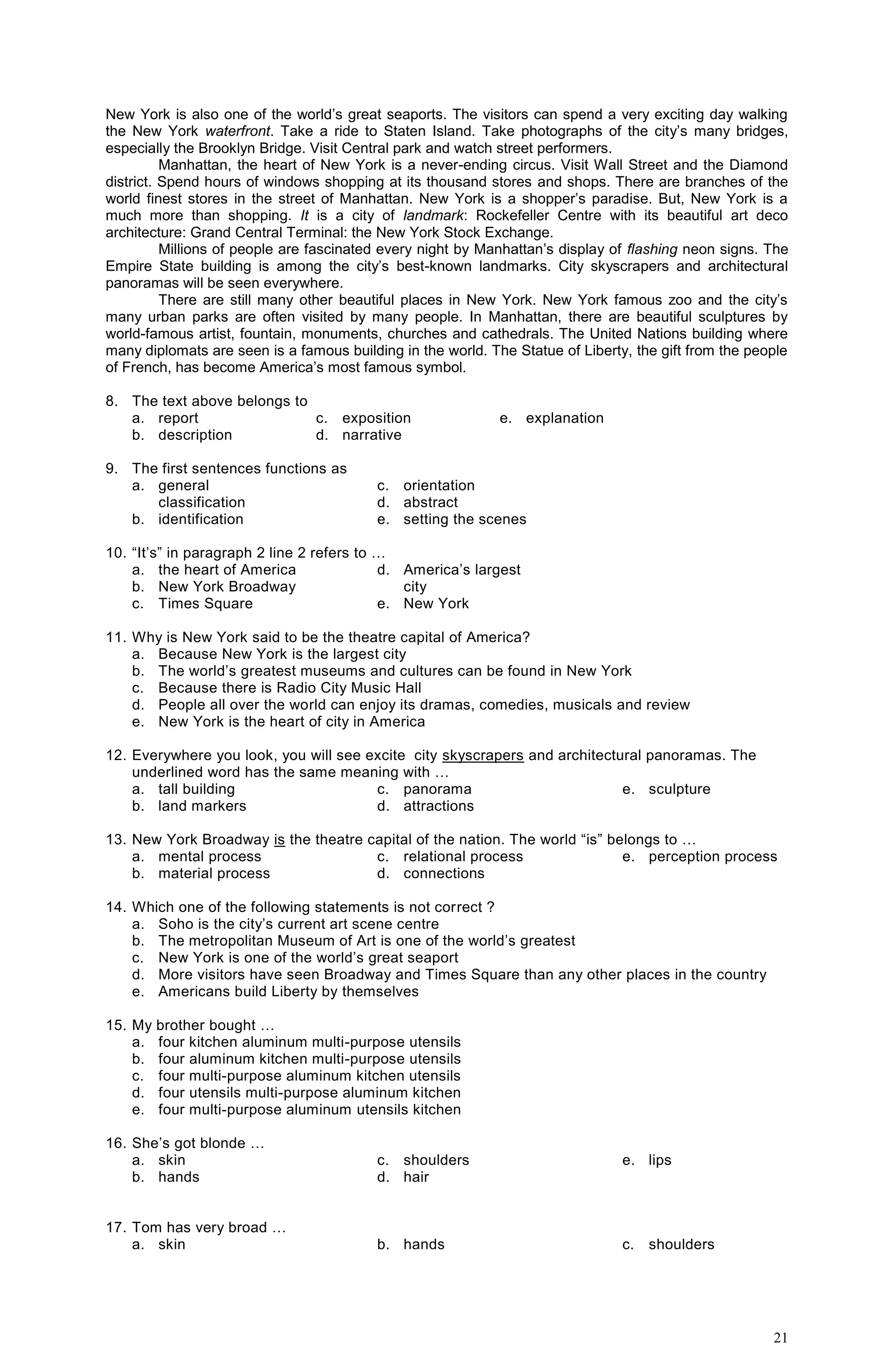 21
New York is also one of the world’s great seaports. The visitors can spend a very exciting day walking
the New York waterfront. Take a ride to Staten Island. Take photographs of the city’s many bridges,
especially the Brooklyn Bridge. Visit Central park and watch street performers.
Manhattan, the heart of New York is a never-ending circus. Visit Wall Street and the Diamond
district. Spend hours of windows shopping at its thousand stores and shops. There are branches of the
world finest stores in the street of Manhattan. New York is a shopper’s paradise. But, New York is a
much more than shopping. It is a city of landmark: Rockefeller Centre with its beautiful art deco
architecture: Grand Central Terminal: the New York Stock Exchange.
Millions of people are fascinated every night by Manhattan’s display of flashing neon signs. The
Empire State building is among the city’s best-known landmarks. City skyscrapers and architectural
panoramas will be seen everywhere.
There are still many other beautiful places in New York. New York famous zoo and the city’s
many urban parks are often visited by many people. In Manhattan, there are beautiful sculptures by
world-famous artist, fountain, monuments, churches and cathedrals. The United Nations building where
many diplomats are seen is a famous building in the world. The Statue of Liberty, the gift from the people
of French, has become America’s most famous symbol.
8. The text above belongs to
a. report
b. description
c. exposition
d. narrative
e. explanation
9. The first sentences functions as
a. general
classification
b. identification
c. orientation
d. abstract
e. setting the scenes
10. “It’s” in paragraph 2 line 2 refers to …
a. the heart of America
b. New York Broadway
c. Times Square
d. America’s largest
city
e. New York
11. Why is New York said to be the theatre capital of America?
a. Because New York is the largest city
b. The world’s greatest museums and cultures can be found in New York
c. Because there is Radio City Music Hall
d. People all over the world can enjoy its dramas, comedies, musicals and review
e. New York is the heart of city in America
12. Everywhere you look, you will see excite city skyscrapers and architectural panoramas. The
underlined word has the same meaning with …
a. tall building
b. land markers
c. panorama
d. attractions
e. sculpture
13. New York Broadway is the theatre capital of the nation. The world “is” belongs to …
a. mental process
b. material process
c. relational process
d. connections
e. perception process
14. Which one of the following statements is not correct ?
a. Soho is the city’s current art scene centre
b. The metropolitan Museum of Art is one of the world’s greatest
c. New York is one of the world’s great seaport
d. More visitors have seen Broadway and Times Square than any other places in the country
e. Americans build Liberty by themselves
15. My brother bought …
a. four kitchen aluminum multi-purpose utensils
b. four aluminum kitchen multi-purpose utensils
c. four multi-purpose aluminum kitchen utensils
d. four utensils multi-purpose aluminum kitchen
e. four multi-purpose aluminum utensils kitchen
16. She’s got blonde …
a. skin
b. hands
c. shoulders
d. hair
e. lips
17. Tom has very broad …
a. skin b. hands c. shoulders
 