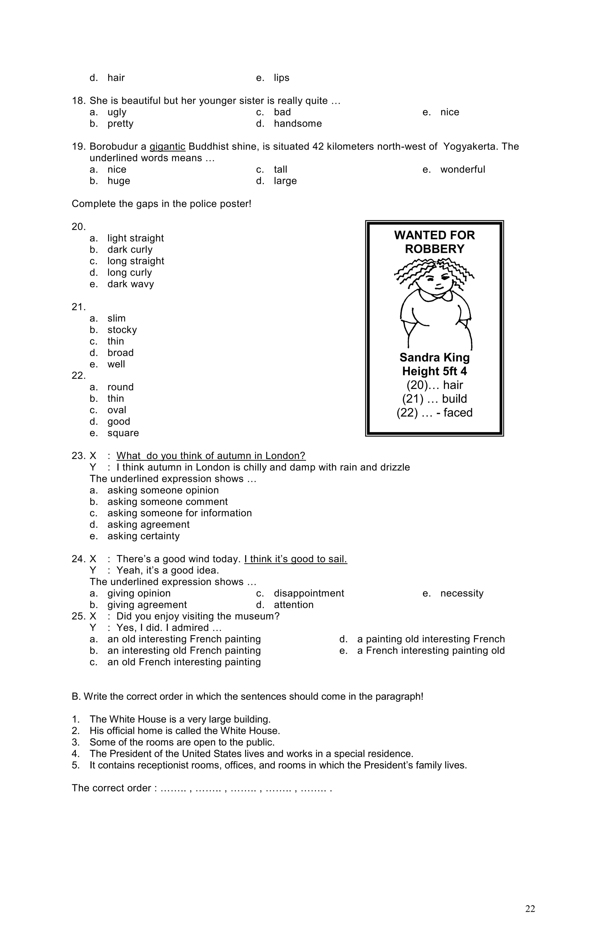 22
d. hair e. lips
18. She is beautiful but her younger sister is really quite …
a. ugly
b. pretty
c. bad
d. handsome
e. nice
19. Borobudur a gigantic Buddhist shine, is situated 42 kilometers north-west of Yogyakerta. The
underlined words means …
a. nice
b. huge
c. tall
d. large
e. wonderful
Complete the gaps in the police poster!
20.
a. light straight
b. dark curly
c. long straight
d. long curly
e. dark wavy
21.
a. slim
b. stocky
c. thin
d. broad
e. well
22.
a. round
b. thin
c. oval
d. good
e. square
23. X : What do you think of autumn in London?
Y : I think autumn in London is chilly and damp with rain and drizzle
The underlined expression shows …
a. asking someone opinion
b. asking someone comment
c. asking someone for information
d. asking agreement
e. asking certainty
24. X : There’s a good wind today. I think it’s good to sail.
Y : Yeah, it’s a good idea.
The underlined expression shows …
a. giving opinion
b. giving agreement
c. disappointment
d. attention
e. necessity
25. X : Did you enjoy visiting the museum?
Y : Yes, I did. I admired …
a. an old interesting French painting
b. an interesting old French painting
c. an old French interesting painting
d. a painting old interesting French
e. a French interesting painting old
B. Write the correct order in which the sentences should come in the paragraph!
1. The White House is a very large building.
2. His official home is called the White House.
3. Some of the rooms are open to the public.
4. The President of the United States lives and works in a special residence.
5. It contains receptionist rooms, offices, and rooms in which the President’s family lives.
The correct order : …….. , …….. , …….. , …….. , …….. .
WANTED FOR
ROBBERY
Sandra King
Height 5ft 4
(20)… hair
(21) … build
(22) … - faced
 