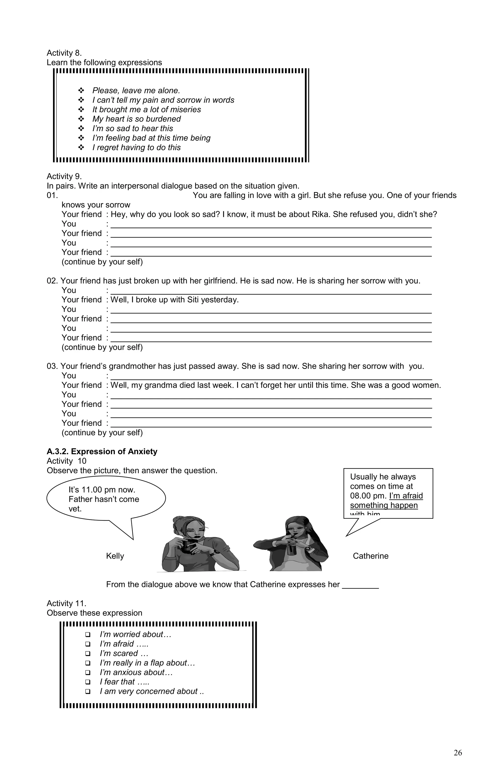 26
Activity 8.
Learn the following expressions
Activity 9.
In pairs. Write an interpersonal dialogue based on the situation given.
01. You are falling in love with a girl. But she refuse you. One of your friends
knows your sorrow
Your friend : Hey, why do you look so sad? I know, it must be about Rika. She refused you, didn’t she?
You : ______________________________________________________________________
Your friend : ______________________________________________________________________
You : ______________________________________________________________________
Your friend : ______________________________________________________________________
(continue by your self)
02. Your friend has just broken up with her girlfriend. He is sad now. He is sharing her sorrow with you.
You : ______________________________________________________________________
Your friend : Well, I broke up with Siti yesterday.
You : ______________________________________________________________________
Your friend : ______________________________________________________________________
You : ______________________________________________________________________
Your friend : ______________________________________________________________________
(continue by your self)
03. Your friend’s grandmother has just passed away. She is sad now. She sharing her sorrow with you.
You : ______________________________________________________________________
Your friend : Well, my grandma died last week. I can’t forget her until this time. She was a good women.
You : ______________________________________________________________________
Your friend : ______________________________________________________________________
You : ______________________________________________________________________
Your friend : ______________________________________________________________________
(continue by your self)
A.3.2. Expression of Anxiety
Activity 10
Observe the picture, then answer the question.
Kelly Catherine
From the dialogue above we know that Catherine expresses her ________
Activity 11.
Observe these expression
 Please, leave me alone.
 I can’t tell my pain and sorrow in words
 It brought me a lot of miseries
 My heart is so burdened
 I’m so sad to hear this
 I’m feeling bad at this time being
 I regret having to do this
It’s 11.00 pm now.
Father hasn’t come
yet.
Usually he always
comes on time at
08.00 pm. I’m afraid
something happen
with him.
 I’m worried about…
 I’m afraid …..
 I’m scared …
 I’m really in a flap about…
 I’m anxious about…
 I fear that …..
 I am very concerned about ..
 