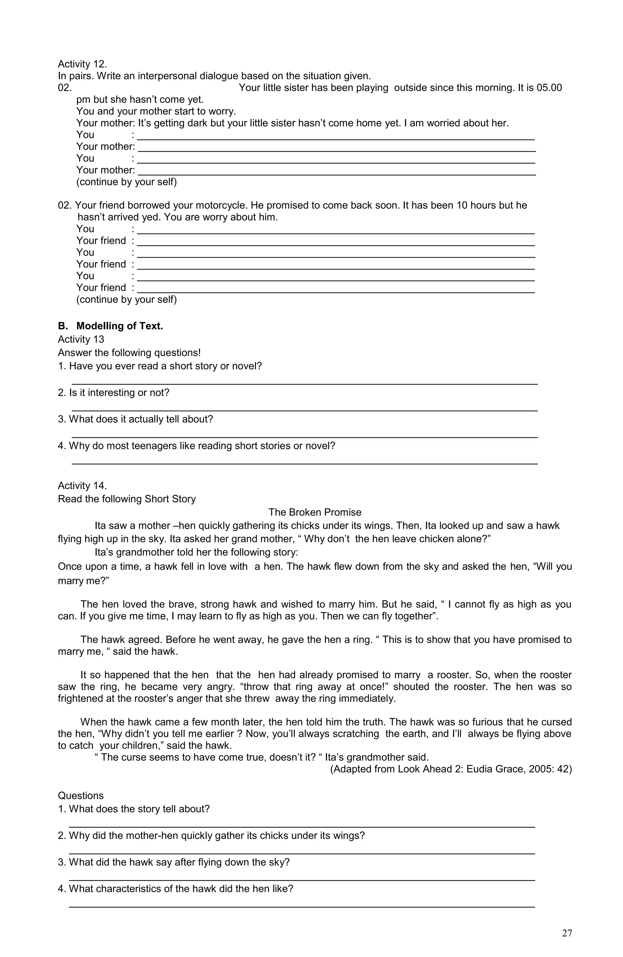 27
Activity 12.
In pairs. Write an interpersonal dialogue based on the situation given.
02. Your little sister has been playing outside since this morning. It is 05.00
pm but she hasn’t come yet.
You and your mother start to worry.
Your mother: It’s getting dark but your little sister hasn’t come home yet. I am worried about her.
You : ______________________________________________________________________
Your mother: ______________________________________________________________________
You : ______________________________________________________________________
Your mother: ______________________________________________________________________
(continue by your self)
02. Your friend borrowed your motorcycle. He promised to come back soon. It has been 10 hours but he
hasn’t arrived yed. You are worry about him.
You : ______________________________________________________________________
Your friend : ______________________________________________________________________
You : ______________________________________________________________________
Your friend : ______________________________________________________________________
You : ______________________________________________________________________
Your friend : ______________________________________________________________________
(continue by your self)
B. Modelling of Text.
Activity 13
Answer the following questions!
1. Have you ever read a short story or novel?
__________________________________________________________________________________
2. Is it interesting or not?
__________________________________________________________________________________
3. What does it actually tell about?
__________________________________________________________________________________
4. Why do most teenagers like reading short stories or novel?
__________________________________________________________________________________
Activity 14.
Read the following Short Story
The Broken Promise
Ita saw a mother –hen quickly gathering its chicks under its wings. Then, Ita looked up and saw a hawk
flying high up in the sky. Ita asked her grand mother, “ Why don’t the hen leave chicken alone?”
Ita’s grandmother told her the following story:
Once upon a time, a hawk fell in love with a hen. The hawk flew down from the sky and asked the hen, “Will you
marry me?”
The hen loved the brave, strong hawk and wished to marry him. But he said, “ I cannot fly as high as you
can. If you give me time, I may learn to fly as high as you. Then we can fly together”.
The hawk agreed. Before he went away, he gave the hen a ring. “ This is to show that you have promised to
marry me, “ said the hawk.
It so happened that the hen that the hen had already promised to marry a rooster. So, when the rooster
saw the ring, he became very angry. “throw that ring away at once!” shouted the rooster. The hen was so
frightened at the rooster’s anger that she threw away the ring immediately.
When the hawk came a few month later, the hen told him the truth. The hawk was so furious that he cursed
the hen, “Why didn’t you tell me earlier ? Now, you’ll always scratching the earth, and I’ll always be flying above
to catch your children,” said the hawk.
“ The curse seems to have come true, doesn’t it? “ Ita’s grandmother said.
(Adapted from Look Ahead 2: Eudia Grace, 2005: 42)
Questions
1. What does the story tell about?
__________________________________________________________________________________
2. Why did the mother-hen quickly gather its chicks under its wings?
__________________________________________________________________________________
3. What did the hawk say after flying down the sky?
__________________________________________________________________________________
4. What characteristics of the hawk did the hen like?
__________________________________________________________________________________
 
