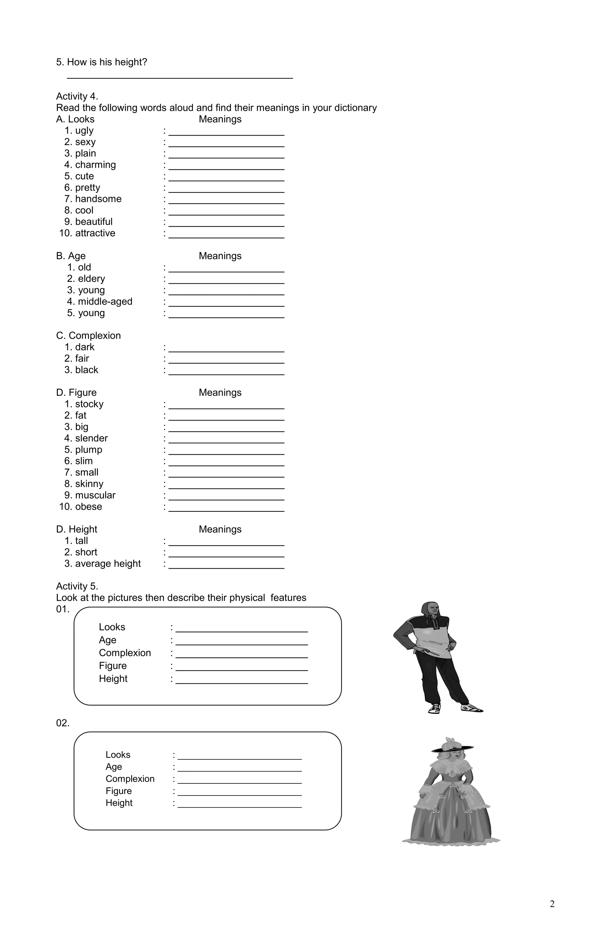 2
5. How is his height?
_________________________________________
Activity 4.
Read the following words aloud and find their meanings in your dictionary
A. Looks Meanings
1. ugly : _____________________
2. sexy : _____________________
3. plain : _____________________
4. charming : _____________________
5. cute : _____________________
6. pretty : _____________________
7. handsome : _____________________
8. cool : _____________________
9. beautiful : _____________________
10. attractive : _____________________
B. Age Meanings
1. old : _____________________
2. eldery : _____________________
3. young : _____________________
4. middle-aged : _____________________
5. young : _____________________
C. Complexion
1. dark : _____________________
2. fair : _____________________
3. black : _____________________
D. Figure Meanings
1. stocky : _____________________
2. fat : _____________________
3. big : _____________________
4. slender : _____________________
5. plump : _____________________
6. slim : _____________________
7. small : _____________________
8. skinny : _____________________
9. muscular : _____________________
10. obese : _____________________
D. Height Meanings
1. tall : _____________________
2. short : _____________________
3. average height : _____________________
Activity 5.
Look at the pictures then describe their physical features
01.
02.
Looks : ________________________
Age : ________________________
Complexion : ________________________
Figure : ________________________
Height : ________________________
Looks : ________________________
Age : ________________________
Complexion : ________________________
Figure : ________________________
Height : ________________________
 