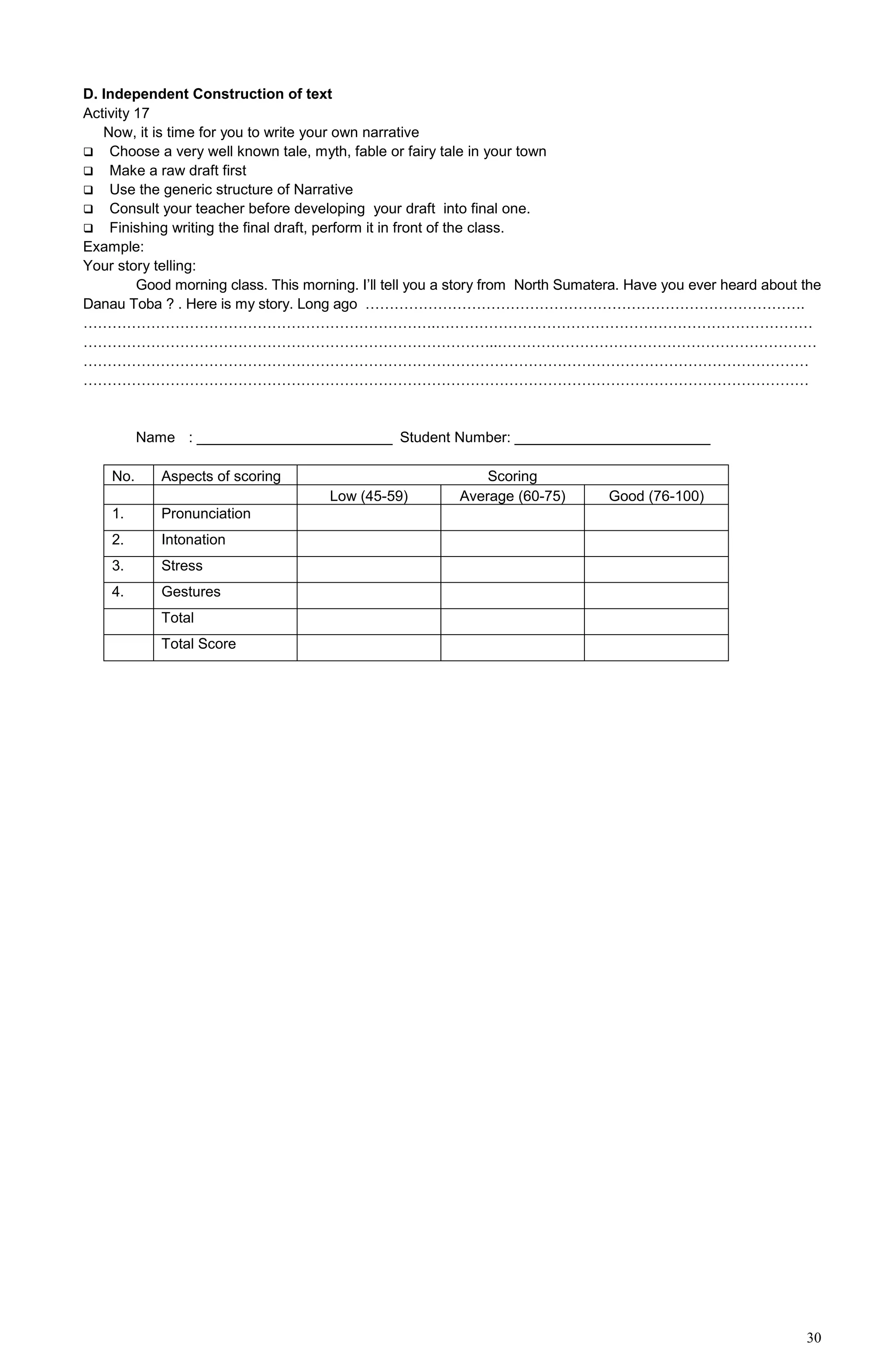 30
D. Independent Construction of text
Activity 17
Now, it is time for you to write your own narrative
 Choose a very well known tale, myth, fable or fairy tale in your town
 Make a raw draft first
 Use the generic structure of Narrative
 Consult your teacher before developing your draft into final one.
 Finishing writing the final draft, perform it in front of the class.
Example:
Your story telling:
Good morning class. This morning. I’ll tell you a story from North Sumatera. Have you ever heard about the
Danau Toba ? . Here is my story. Long ago ……………………………………………………………………………….
……………………………………………………………….……………………………………………………………………
…………………………………………………………………………..…………………………………………………………
……………………………………………………………………………………………………………………………………
……………………………………………………………………………………………………………………………………
Name : ________________________ Student Number: ________________________
No. Aspects of scoring Scoring
Low (45-59) Average (60-75) Good (76-100)
1. Pronunciation
2. Intonation
3. Stress
4. Gestures
Total
Total Score
 