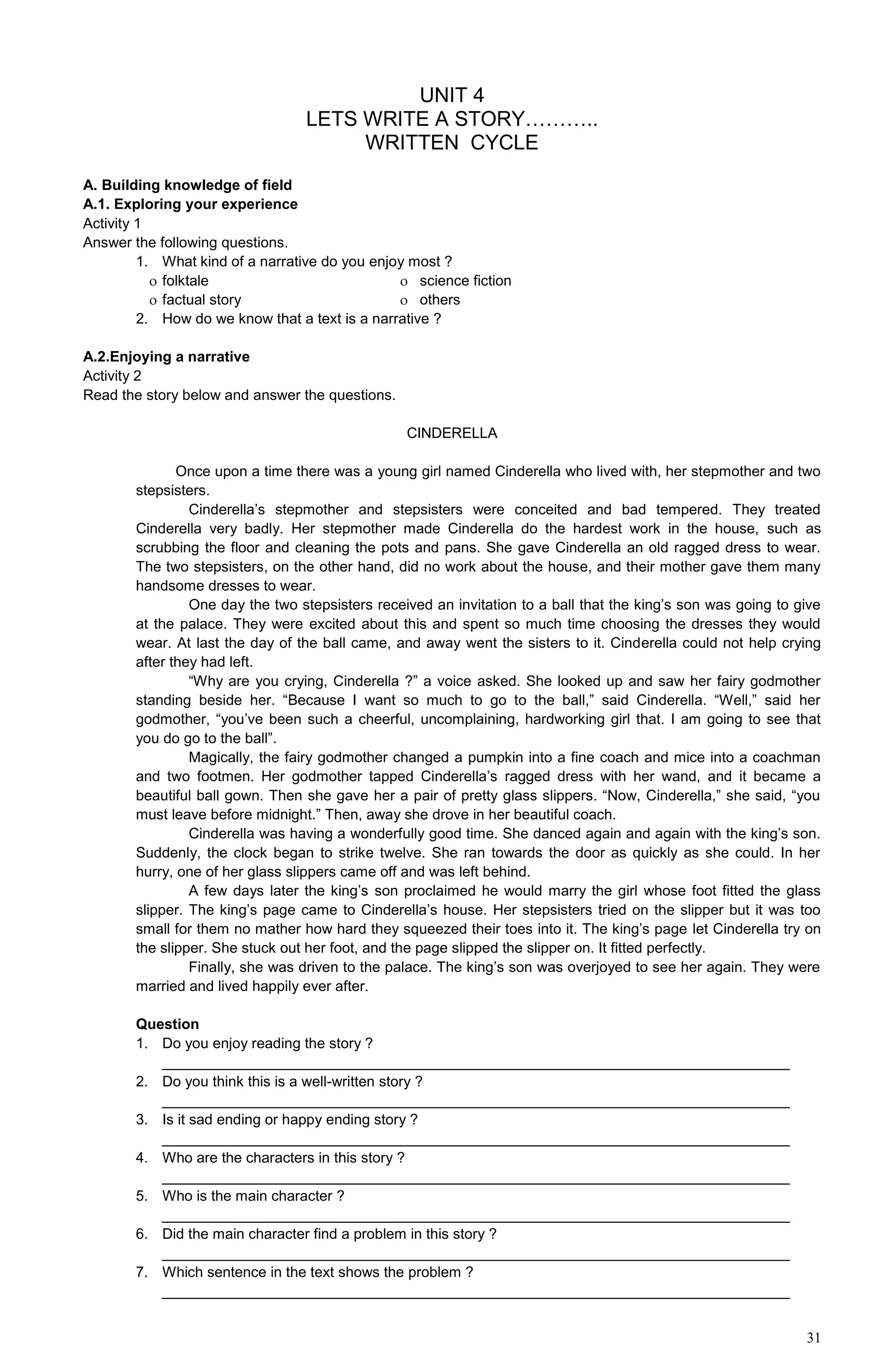 31
UNIT 4
LETS WRITE A STORY………..
WRITTEN CYCLE
A. Building knowledge of field
A.1. Exploring your experience
Activity 1
Answer the following questions.
1. What kind of a narrative do you enjoy most ?
 folktale  science fiction
 factual story  others
2. How do we know that a text is a narrative ?
A.2.Enjoying a narrative
Activity 2
Read the story below and answer the questions.
CINDERELLA
Once upon a time there was a young girl named Cinderella who lived with, her stepmother and two
stepsisters.
Cinderella’s stepmother and stepsisters were conceited and bad tempered. They treated
Cinderella very badly. Her stepmother made Cinderella do the hardest work in the house, such as
scrubbing the floor and cleaning the pots and pans. She gave Cinderella an old ragged dress to wear.
The two stepsisters, on the other hand, did no work about the house, and their mother gave them many
handsome dresses to wear.
One day the two stepsisters received an invitation to a ball that the king’s son was going to give
at the palace. They were excited about this and spent so much time choosing the dresses they would
wear. At last the day of the ball came, and away went the sisters to it. Cinderella could not help crying
after they had left.
“Why are you crying, Cinderella ?” a voice asked. She looked up and saw her fairy godmother
standing beside her. “Because I want so much to go to the ball,” said Cinderella. “Well,” said her
godmother, “you’ve been such a cheerful, uncomplaining, hardworking girl that. I am going to see that
you do go to the ball”.
Magically, the fairy godmother changed a pumpkin into a fine coach and mice into a coachman
and two footmen. Her godmother tapped Cinderella’s ragged dress with her wand, and it became a
beautiful ball gown. Then she gave her a pair of pretty glass slippers. “Now, Cinderella,” she said, “you
must leave before midnight.” Then, away she drove in her beautiful coach.
Cinderella was having a wonderfully good time. She danced again and again with the king’s son.
Suddenly, the clock began to strike twelve. She ran towards the door as quickly as she could. In her
hurry, one of her glass slippers came off and was left behind.
A few days later the king’s son proclaimed he would marry the girl whose foot fitted the glass
slipper. The king’s page came to Cinderella’s house. Her stepsisters tried on the slipper but it was too
small for them no mather how hard they squeezed their toes into it. The king’s page let Cinderella try on
the slipper. She stuck out her foot, and the page slipped the slipper on. It fitted perfectly.
Finally, she was driven to the palace. The king’s son was overjoyed to see her again. They were
married and lived happily ever after.
Question
1. Do you enjoy reading the story ?
_____________________________________________________________________________
2. Do you think this is a well-written story ?
_____________________________________________________________________________
3. Is it sad ending or happy ending story ?
_____________________________________________________________________________
4. Who are the characters in this story ?
_____________________________________________________________________________
5. Who is the main character ?
_____________________________________________________________________________
6. Did the main character find a problem in this story ?
_____________________________________________________________________________
7. Which sentence in the text shows the problem ?
_____________________________________________________________________________
 