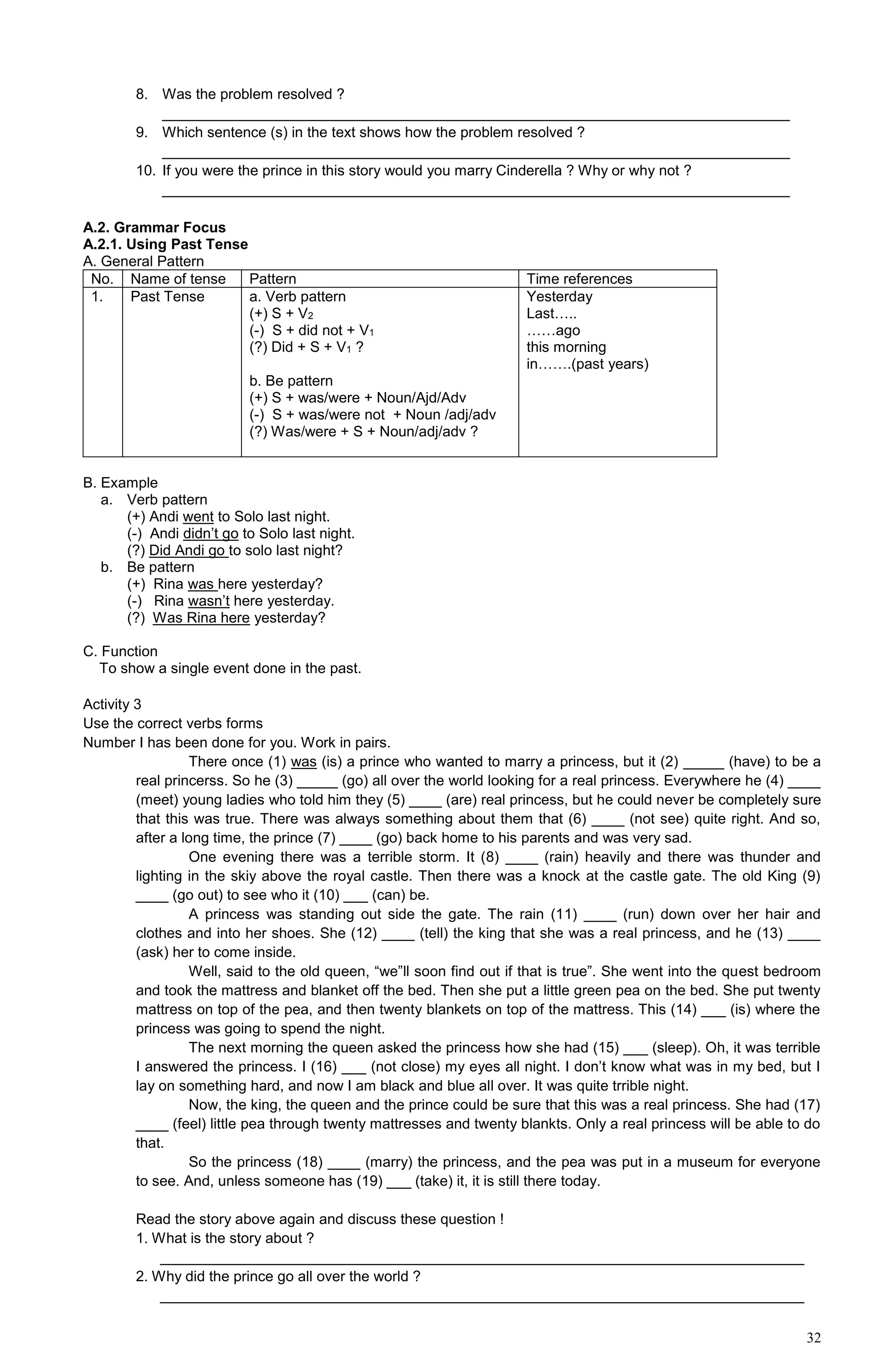 32
8. Was the problem resolved ?
_____________________________________________________________________________
9. Which sentence (s) in the text shows how the problem resolved ?
_____________________________________________________________________________
10. If you were the prince in this story would you marry Cinderella ? Why or why not ?
_____________________________________________________________________________
A.2. Grammar Focus
A.2.1. Using Past Tense
A. General Pattern
No. Name of tense Pattern Time references
1. Past Tense a. Verb pattern
(+) S + V2
(-) S + did not + V1
(?) Did + S + V1 ?
b. Be pattern
(+) S + was/were + Noun/Ajd/Adv
(-) S + was/were not + Noun /adj/adv
(?) Was/were + S + Noun/adj/adv ?
Yesterday
Last…..
……ago
this morning
in…….(past years)
B. Example
a. Verb pattern
(+) Andi went to Solo last night.
(-) Andi didn’t go to Solo last night.
(?) Did Andi go to solo last night?
b. Be pattern
(+) Rina was here yesterday?
(-) Rina wasn’t here yesterday.
(?) Was Rina here yesterday?
C. Function
To show a single event done in the past.
Activity 3
Use the correct verbs forms
Number I has been done for you. Work in pairs.
There once (1) was (is) a prince who wanted to marry a princess, but it (2) _____ (have) to be a
real princerss. So he (3) _____ (go) all over the world looking for a real princess. Everywhere he (4) ____
(meet) young ladies who told him they (5) ____ (are) real princess, but he could never be completely sure
that this was true. There was always something about them that (6) ____ (not see) quite right. And so,
after a long time, the prince (7) ____ (go) back home to his parents and was very sad.
One evening there was a terrible storm. It (8) ____ (rain) heavily and there was thunder and
lighting in the skiy above the royal castle. Then there was a knock at the castle gate. The old King (9)
____ (go out) to see who it (10) ___ (can) be.
A princess was standing out side the gate. The rain (11) ____ (run) down over her hair and
clothes and into her shoes. She (12) ____ (tell) the king that she was a real princess, and he (13) ____
(ask) her to come inside.
Well, said to the old queen, “we”ll soon find out if that is true”. She went into the quest bedroom
and took the mattress and blanket off the bed. Then she put a little green pea on the bed. She put twenty
mattress on top of the pea, and then twenty blankets on top of the mattress. This (14) ___ (is) where the
princess was going to spend the night.
The next morning the queen asked the princess how she had (15) ___ (sleep). Oh, it was terrible
I answered the princess. I (16) ___ (not close) my eyes all night. I don’t know what was in my bed, but I
lay on something hard, and now I am black and blue all over. It was quite trrible night.
Now, the king, the queen and the prince could be sure that this was a real princess. She had (17)
____ (feel) little pea through twenty mattresses and twenty blankts. Only a real princess will be able to do
that.
So the princess (18) ____ (marry) the princess, and the pea was put in a museum for everyone
to see. And, unless someone has (19) ___ (take) it, it is still there today.
Read the story above again and discuss these question !
1. What is the story about ?
_______________________________________________________________________________
2. Why did the prince go all over the world ?
_______________________________________________________________________________
 