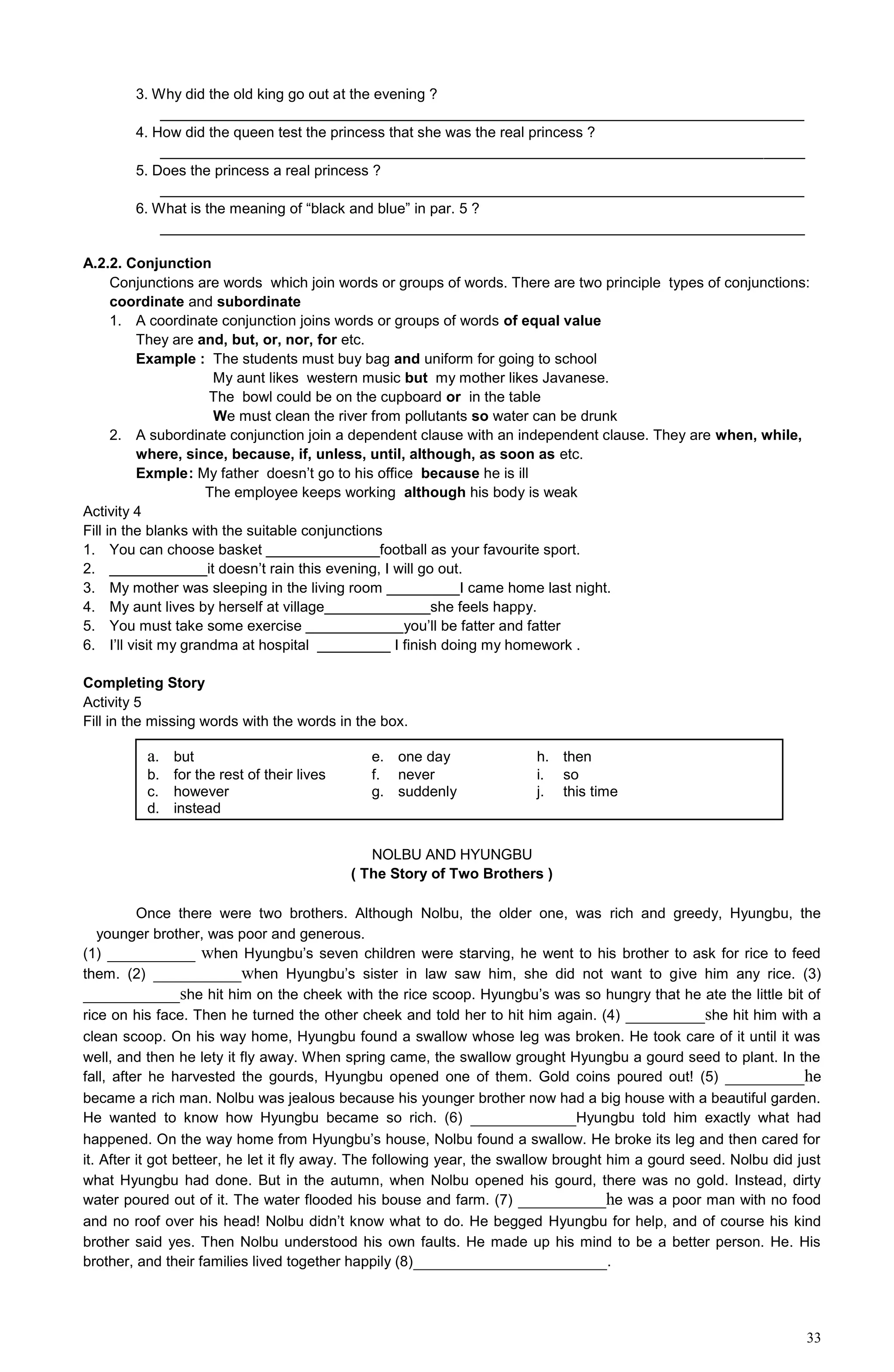 33
3. Why did the old king go out at the evening ?
_______________________________________________________________________________
4. How did the queen test the princess that she was the real princess ?
_______________________________________________________________________________
5. Does the princess a real princess ?
_______________________________________________________________________________
6. What is the meaning of “black and blue” in par. 5 ?
_______________________________________________________________________________
A.2.2. Conjunction
Conjunctions are words which join words or groups of words. There are two principle types of conjunctions:
coordinate and subordinate
1. A coordinate conjunction joins words or groups of words of equal value
They are and, but, or, nor, for etc.
Example : The students must buy bag and uniform for going to school
My aunt likes western music but my mother likes Javanese.
The bowl could be on the cupboard or in the table
We must clean the river from pollutants so water can be drunk
2. A subordinate conjunction join a dependent clause with an independent clause. They are when, while,
where, since, because, if, unless, until, although, as soon as etc.
Exmple: My father doesn’t go to his office because he is ill
The employee keeps working although his body is weak
Activity 4
Fill in the blanks with the suitable conjunctions
1. You can choose basket ______________football as your favourite sport.
2. ____________it doesn’t rain this evening, I will go out.
3. My mother was sleeping in the living room _________I came home last night.
4. My aunt lives by herself at village_____________she feels happy.
5. You must take some exercise ____________you’ll be fatter and fatter
6. I’ll visit my grandma at hospital _________ I finish doing my homework .
Completing Story
Activity 5
Fill in the missing words with the words in the box.
NOLBU AND HYUNGBU
( The Story of Two Brothers )
Once there were two brothers. Although Nolbu, the older one, was rich and greedy, Hyungbu, the
younger brother, was poor and generous.
(1) __________ when Hyungbu’s seven children were starving, he went to his brother to ask for rice to feed
them. (2) __________when Hyungbu’s sister in law saw him, she did not want to give him any rice. (3)
___________she hit him on the cheek with the rice scoop. Hyungbu’s was so hungry that he ate the little bit of
rice on his face. Then he turned the other cheek and told her to hit him again. (4) _________she hit him with a
clean scoop. On his way home, Hyungbu found a swallow whose leg was broken. He took care of it until it was
well, and then he lety it fly away. When spring came, the swallow grought Hyungbu a gourd seed to plant. In the
fall, after he harvested the gourds, Hyungbu opened one of them. Gold coins poured out! (5) _________he
became a rich man. Nolbu was jealous because his younger brother now had a big house with a beautiful garden.
He wanted to know how Hyungbu became so rich. (6) ____________Hyungbu told him exactly what had
happened. On the way home from Hyungbu’s house, Nolbu found a swallow. He broke its leg and then cared for
it. After it got betteer, he let it fly away. The following year, the swallow brought him a gourd seed. Nolbu did just
what Hyungbu had done. But in the autumn, when Nolbu opened his gourd, there was no gold. Instead, dirty
water poured out of it. The water flooded his bouse and farm. (7) __________he was a poor man with no food
and no roof over his head! Nolbu didn’t know what to do. He begged Hyungbu for help, and of course his kind
brother said yes. Then Nolbu understood his own faults. He made up his mind to be a better person. He. His
brother, and their families lived together happily (8)______________________.
a. but e. one day h. then
b. for the rest of their lives f. never i. so
c. however g. suddenly j. this time
d. instead
 