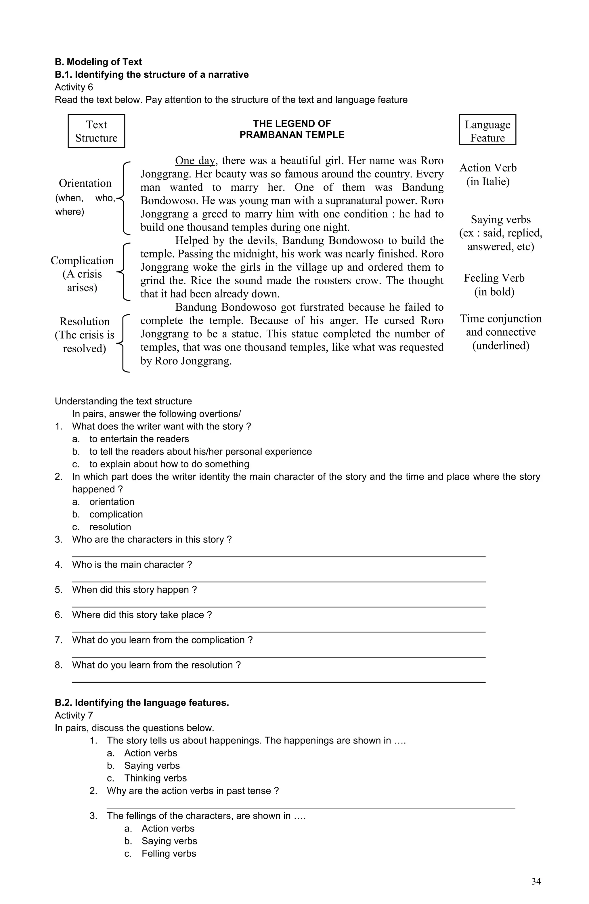 34
B. Modeling of Text
B.1. Identifying the structure of a narrative
Activity 6
Read the text below. Pay attention to the structure of the text and language feature
Understanding the text structure
In pairs, answer the following overtions/
1. What does the writer want with the story ?
a. to entertain the readers
b. to tell the readers about his/her personal experience
c. to explain about how to do something
2. In which part does the writer identity the main character of the story and the time and place where the story
happened ?
a. orientation
b. complication
c. resolution
3. Who are the characters in this story ?
_____________________________________________________________________________
4. Who is the main character ?
_____________________________________________________________________________
5. When did this story happen ?
_____________________________________________________________________________
6. Where did this story take place ?
_____________________________________________________________________________
7. What do you learn from the complication ?
_____________________________________________________________________________
8. What do you learn from the resolution ?
_____________________________________________________________________________
B.2. Identifying the language features.
Activity 7
In pairs, discuss the questions below.
1. The story tells us about happenings. The happenings are shown in ….
a. Action verbs
b. Saying verbs
c. Thinking verbs
2. Why are the action verbs in past tense ?
____________________________________________________________________________
3. The fellings of the characters, are shown in ….
a. Action verbs
b. Saying verbs
c. Felling verbs
THE LEGEND OF
PRAMBANAN TEMPLE
One day, there was a beautiful girl. Her name was Roro
Jonggrang. Her beauty was so famous around the country. Every
man wanted to marry her. One of them was Bandung
Bondowoso. He was young man with a supranatural power. Roro
Jonggrang a greed to marry him with one condition : he had to
build one thousand temples during one night.
Helped by the devils, Bandung Bondowoso to build the
temple. Passing the midnight, his work was nearly finished. Roro
Jonggrang woke the girls in the village up and ordered them to
grind the. Rice the sound made the roosters crow. The thought
that it had been already down.
Bandung Bondowoso got furstrated because he failed to
complete the temple. Because of his anger. He cursed Roro
Jonggrang to be a statue. This statue completed the number of
temples, that was one thousand temples, like what was requested
by Roro Jonggrang.
Text
Structure
Language
Feature
Orientation
(when, who,
where)
Complication
(A crisis
arises)
Resolution
(The crisis is
resolved)
Action Verb
(in Italie)
Saying verbs
(ex : said, replied,
answered, etc)
Feeling Verb
(in bold)
Time conjunction
and connective
(underlined)
 