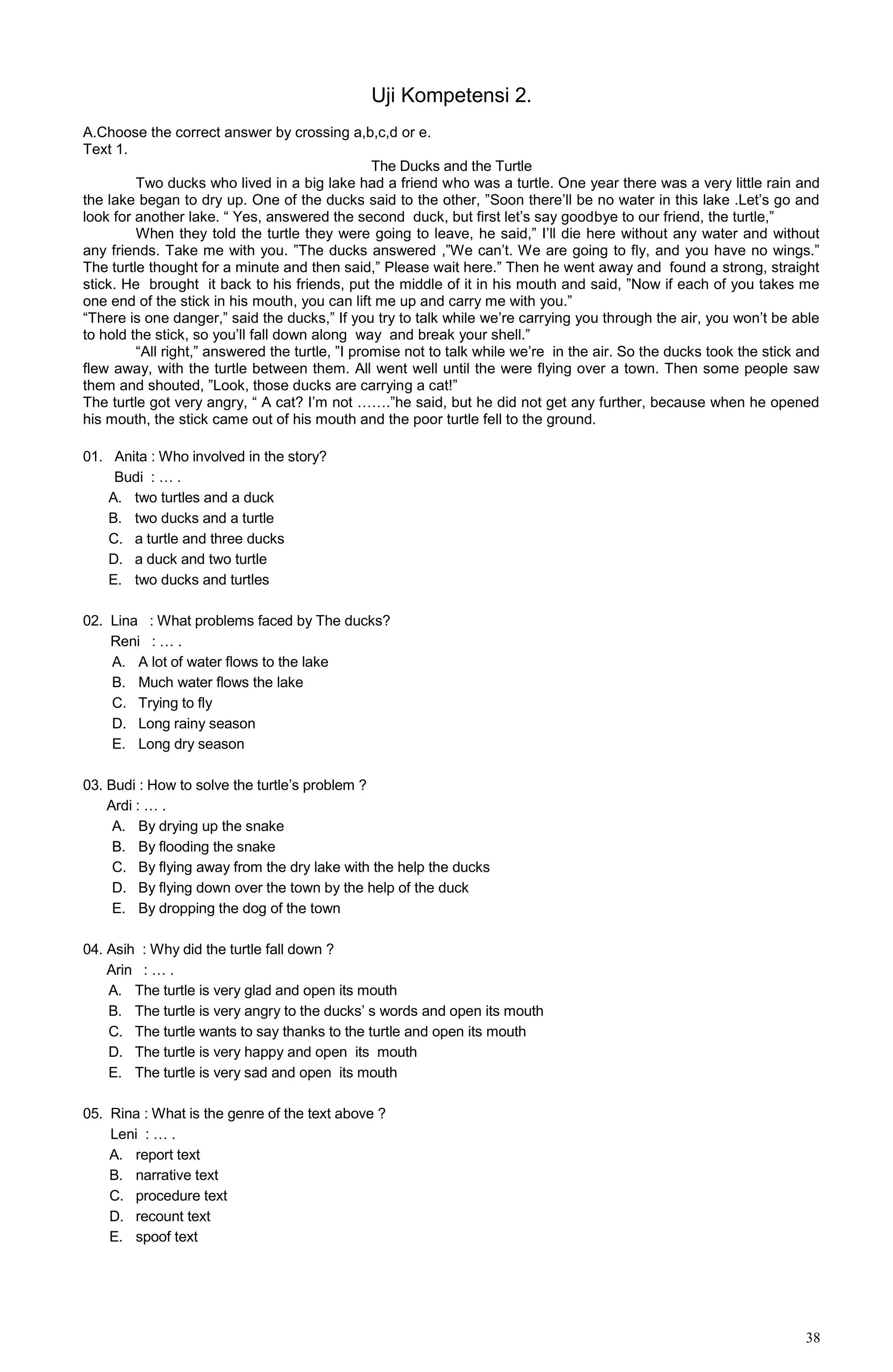 38
Uji Kompetensi 2.
A.Choose the correct answer by crossing a,b,c,d or e.
Text 1.
The Ducks and the Turtle
Two ducks who lived in a big lake had a friend who was a turtle. One year there was a very little rain and
the lake began to dry up. One of the ducks said to the other, ”Soon there’ll be no water in this lake .Let’s go and
look for another lake. “ Yes, answered the second duck, but first let’s say goodbye to our friend, the turtle,”
When they told the turtle they were going to leave, he said,” I’ll die here without any water and without
any friends. Take me with you. ”The ducks answered ,”We can’t. We are going to fly, and you have no wings.”
The turtle thought for a minute and then said,” Please wait here.” Then he went away and found a strong, straight
stick. He brought it back to his friends, put the middle of it in his mouth and said, ”Now if each of you takes me
one end of the stick in his mouth, you can lift me up and carry me with you.”
“There is one danger,” said the ducks,” If you try to talk while we’re carrying you through the air, you won’t be able
to hold the stick, so you’ll fall down along way and break your shell.”
“All right,” answered the turtle, ”I promise not to talk while we’re in the air. So the ducks took the stick and
flew away, with the turtle between them. All went well until the were flying over a town. Then some people saw
them and shouted, ”Look, those ducks are carrying a cat!”
The turtle got very angry, “ A cat? I’m not …….”he said, but he did not get any further, because when he opened
his mouth, the stick came out of his mouth and the poor turtle fell to the ground.
01. Anita : Who involved in the story?
Budi : … .
A. two turtles and a duck
B. two ducks and a turtle
C. a turtle and three ducks
D. a duck and two turtle
E. two ducks and turtles
02. Lina : What problems faced by The ducks?
Reni : … .
A. A lot of water flows to the lake
B. Much water flows the lake
C. Trying to fly
D. Long rainy season
E. Long dry season
03. Budi : How to solve the turtle’s problem ?
Ardi : … .
A. By drying up the snake
B. By flooding the snake
C. By flying away from the dry lake with the help the ducks
D. By flying down over the town by the help of the duck
E. By dropping the dog of the town
04. Asih : Why did the turtle fall down ?
Arin : … .
A. The turtle is very glad and open its mouth
B. The turtle is very angry to the ducks’ s words and open its mouth
C. The turtle wants to say thanks to the turtle and open its mouth
D. The turtle is very happy and open its mouth
E. The turtle is very sad and open its mouth
05. Rina : What is the genre of the text above ?
Leni : … .
A. report text
B. narrative text
C. procedure text
D. recount text
E. spoof text
 