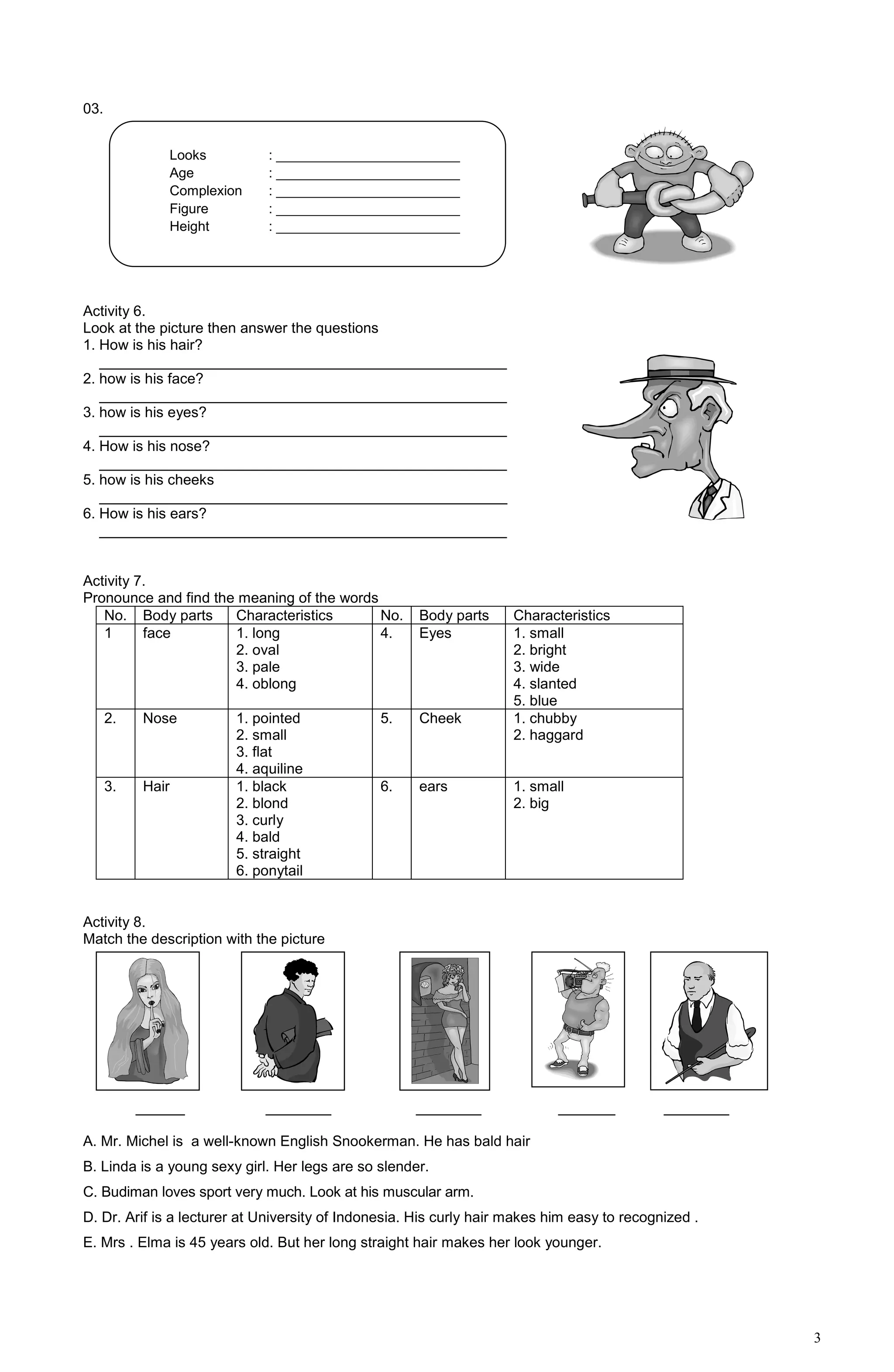 3
03.
Activity 6.
Look at the picture then answer the questions
1. How is his hair?
__________________________________________________
2. how is his face?
__________________________________________________
3. how is his eyes?
__________________________________________________
4. How is his nose?
__________________________________________________
5. how is his cheeks
__________________________________________________
6. How is his ears?
__________________________________________________
Activity 7.
Pronounce and find the meaning of the words
No. Body parts Characteristics No. Body parts Characteristics
1 face 1. long
2. oval
3. pale
4. oblong
4. Eyes 1. small
2. bright
3. wide
4. slanted
5. blue
2. Nose 1. pointed
2. small
3. flat
4. aquiline
5. Cheek 1. chubby
2. haggard
3. Hair 1. black
2. blond
3. curly
4. bald
5. straight
6. ponytail
6. ears 1. small
2. big
Activity 8.
Match the description with the picture
______ ________ ________ _______ ________
A. Mr. Michel is a well-known English Snookerman. He has bald hair
B. Linda is a young sexy girl. Her legs are so slender.
C. Budiman loves sport very much. Look at his muscular arm.
D. Dr. Arif is a lecturer at University of Indonesia. His curly hair makes him easy to recognized .
E. Mrs . Elma is 45 years old. But her long straight hair makes her look younger.
Looks : ________________________
Age : ________________________
Complexion : ________________________
Figure : ________________________
Height : ________________________
 