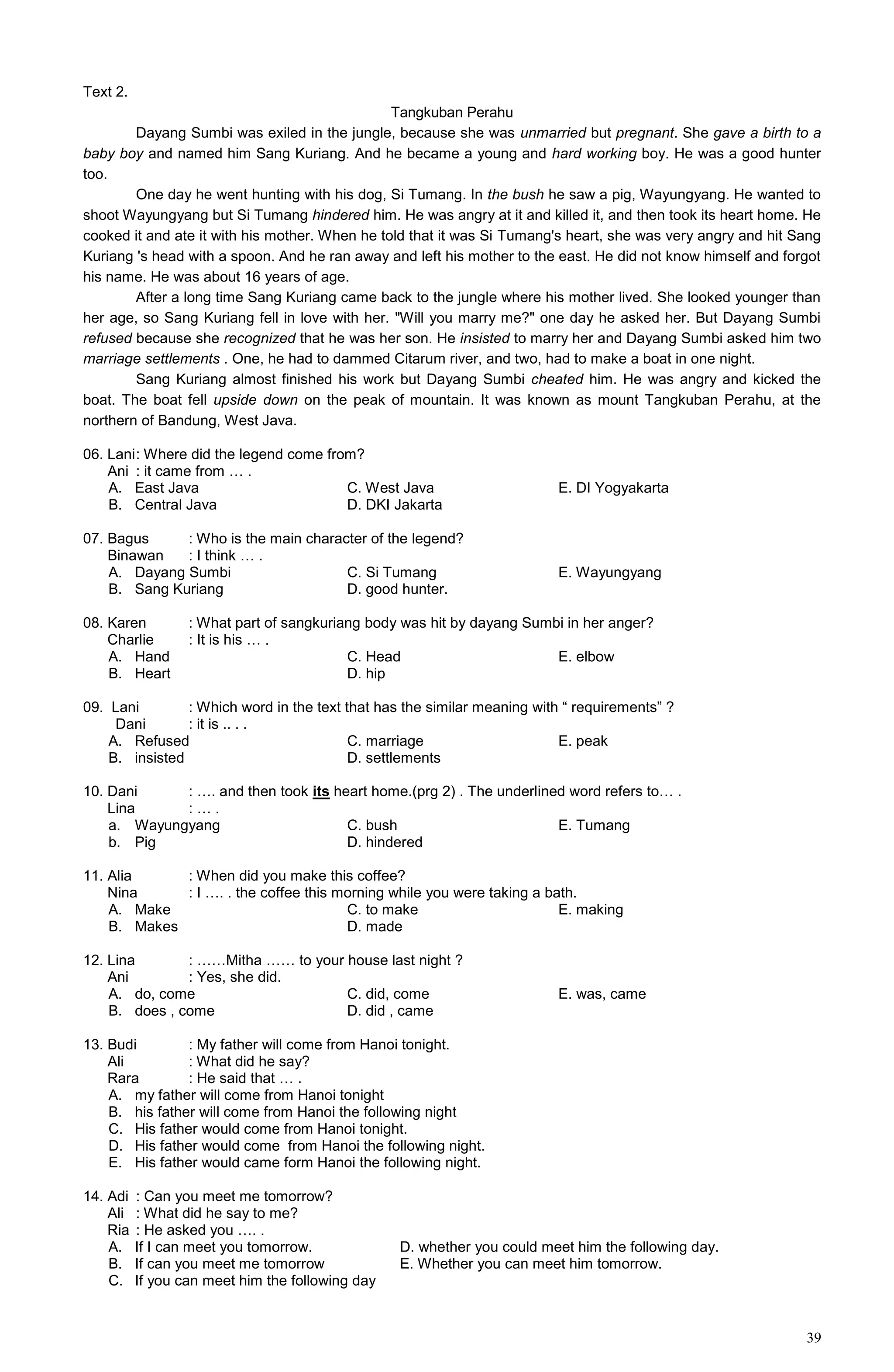 39
Text 2.
Tangkuban Perahu
Dayang Sumbi was exiled in the jungle, because she was unmarried but pregnant. She gave a birth to a
baby boy and named him Sang Kuriang. And he became a young and hard working boy. He was a good hunter
too.
One day he went hunting with his dog, Si Tumang. In the bush he saw a pig, Wayungyang. He wanted to
shoot Wayungyang but Si Tumang hindered him. He was angry at it and killed it, and then took its heart home. He
cooked it and ate it with his mother. When he told that it was Si Tumang's heart, she was very angry and hit Sang
Kuriang 's head with a spoon. And he ran away and left his mother to the east. He did not know himself and forgot
his name. He was about 16 years of age.
After a long time Sang Kuriang came back to the jungle where his mother lived. She looked younger than
her age, so Sang Kuriang fell in love with her. "Will you marry me?" one day he asked her. But Dayang Sumbi
refused because she recognized that he was her son. He insisted to marry her and Dayang Sumbi asked him two
marriage settlements . One, he had to dammed Citarum river, and two, had to make a boat in one night.
Sang Kuriang almost finished his work but Dayang Sumbi cheated him. He was angry and kicked the
boat. The boat fell upside down on the peak of mountain. It was known as mount Tangkuban Perahu, at the
northern of Bandung, West Java.
06. Lani: Where did the legend come from?
Ani : it came from … .
A. East Java C. West Java E. DI Yogyakarta
B. Central Java D. DKI Jakarta
07. Bagus : Who is the main character of the legend?
Binawan : I think … .
A. Dayang Sumbi C. Si Tumang E. Wayungyang
B. Sang Kuriang D. good hunter.
08. Karen : What part of sangkuriang body was hit by dayang Sumbi in her anger?
Charlie : It is his … .
A. Hand C. Head E. elbow
B. Heart D. hip
09. Lani : Which word in the text that has the similar meaning with “ requirements” ?
Dani : it is .. . .
A. Refused C. marriage E. peak
B. insisted D. settlements
10. Dani : …. and then took its heart home.(prg 2) . The underlined word refers to… .
Lina : … .
a. Wayungyang C. bush E. Tumang
b. Pig D. hindered
11. Alia : When did you make this coffee?
Nina : I …. . the coffee this morning while you were taking a bath.
A. Make C. to make E. making
B. Makes D. made
12. Lina : ……Mitha …… to your house last night ?
Ani : Yes, she did.
A. do, come C. did, come E. was, came
B. does , come D. did , came
13. Budi : My father will come from Hanoi tonight.
Ali : What did he say?
Rara : He said that … .
A. my father will come from Hanoi tonight
B. his father will come from Hanoi the following night
C. His father would come from Hanoi tonight.
D. His father would come from Hanoi the following night.
E. His father would came form Hanoi the following night.
14. Adi : Can you meet me tomorrow?
Ali : What did he say to me?
Ria : He asked you …. .
A. If I can meet you tomorrow. D. whether you could meet him the following day.
B. If can you meet me tomorrow E. Whether you can meet him tomorrow.
C. If you can meet him the following day
 