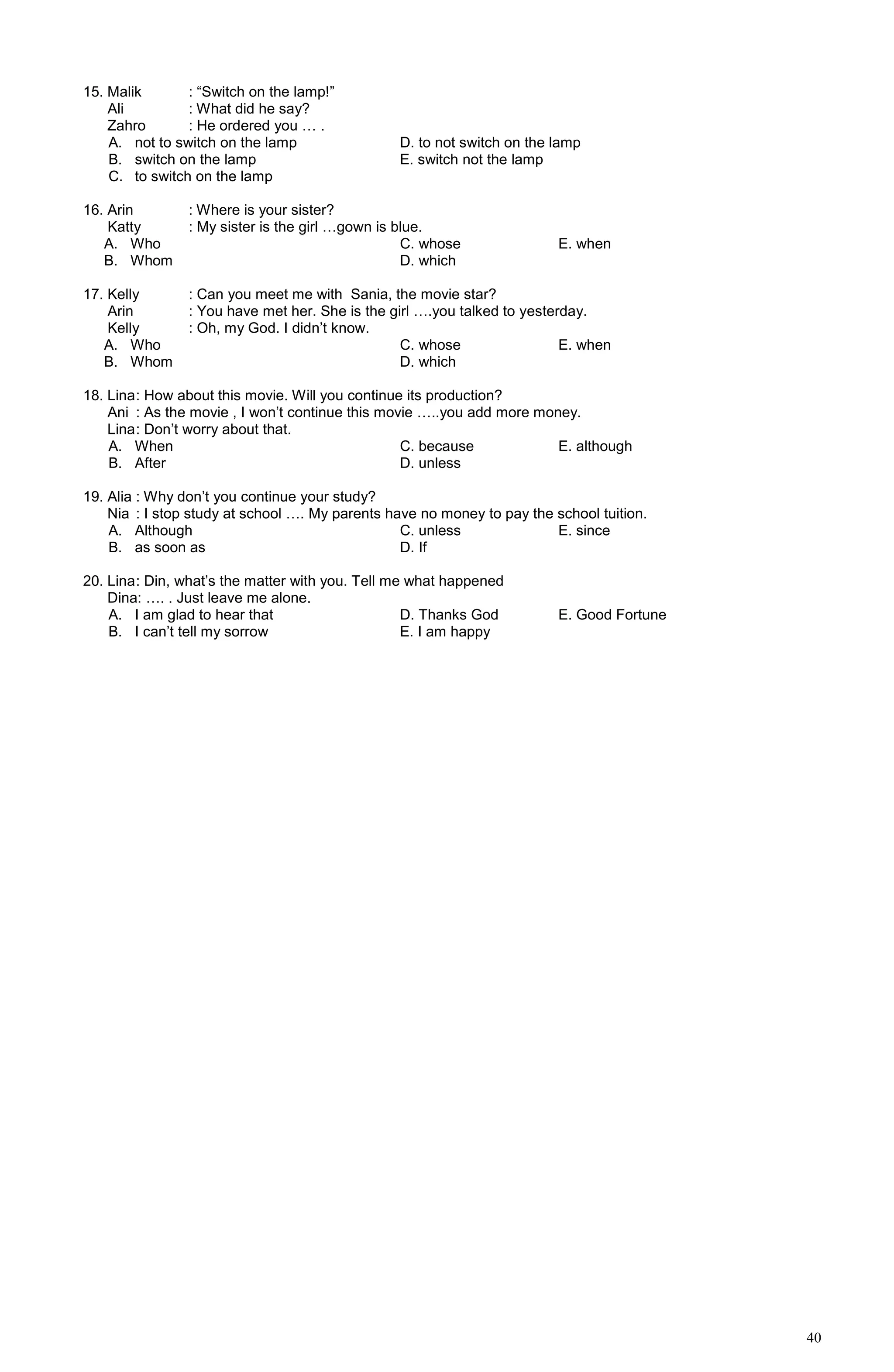 40
15. Malik : “Switch on the lamp!”
Ali : What did he say?
Zahro : He ordered you … .
A. not to switch on the lamp D. to not switch on the lamp
B. switch on the lamp E. switch not the lamp
C. to switch on the lamp
16. Arin : Where is your sister?
Katty : My sister is the girl …gown is blue.
A. Who C. whose E. when
B. Whom D. which
17. Kelly : Can you meet me with Sania, the movie star?
Arin : You have met her. She is the girl ….you talked to yesterday.
Kelly : Oh, my God. I didn’t know.
A. Who C. whose E. when
B. Whom D. which
18. Lina: How about this movie. Will you continue its production?
Ani : As the movie , I won’t continue this movie …..you add more money.
Lina: Don’t worry about that.
A. When C. because E. although
B. After D. unless
19. Alia : Why don’t you continue your study?
Nia : I stop study at school …. My parents have no money to pay the school tuition.
A. Although C. unless E. since
B. as soon as D. If
20. Lina: Din, what’s the matter with you. Tell me what happened
Dina: …. . Just leave me alone.
A. I am glad to hear that D. Thanks God E. Good Fortune
B. I can’t tell my sorrow E. I am happy
 