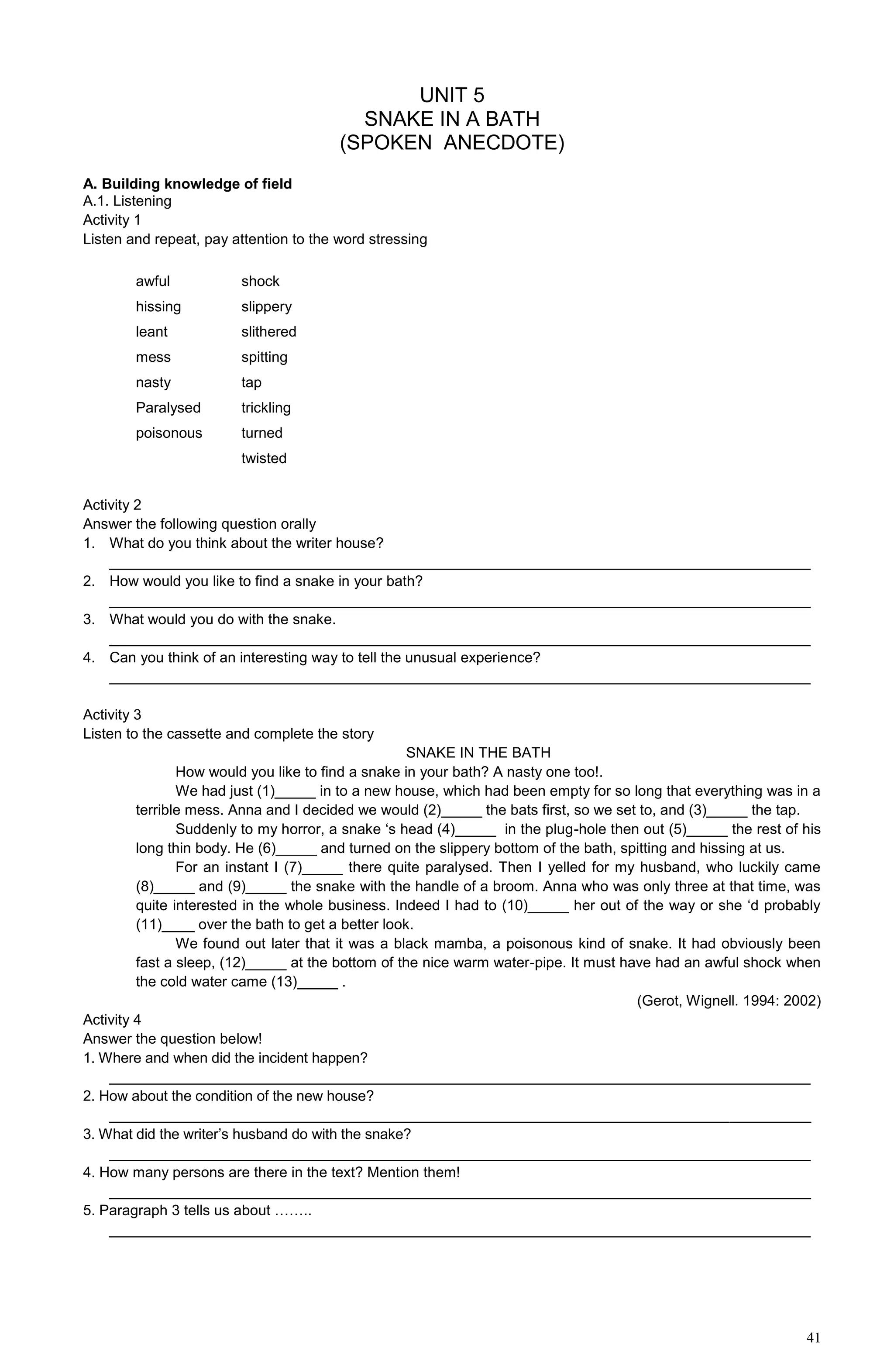 41
UNIT 5
SNAKE IN A BATH
(SPOKEN ANECDOTE)
A. Building knowledge of field
A.1. Listening
Activity 1
Listen and repeat, pay attention to the word stressing
awful shock
hissing slippery
leant slithered
mess spitting
nasty tap
Paralysed trickling
poisonous turned
twisted
Activity 2
Answer the following question orally
1. What do you think about the writer house?
______________________________________________________________________________________
2. How would you like to find a snake in your bath?
______________________________________________________________________________________
3. What would you do with the snake.
______________________________________________________________________________________
4. Can you think of an interesting way to tell the unusual experience?
______________________________________________________________________________________
Activity 3
Listen to the cassette and complete the story
SNAKE IN THE BATH
How would you like to find a snake in your bath? A nasty one too!.
We had just (1)_____ in to a new house, which had been empty for so long that everything was in a
terrible mess. Anna and I decided we would (2)_____ the bats first, so we set to, and (3)_____ the tap.
Suddenly to my horror, a snake ‘s head (4)_____ in the plug-hole then out (5)_____ the rest of his
long thin body. He (6)_____ and turned on the slippery bottom of the bath, spitting and hissing at us.
For an instant I (7)_____ there quite paralysed. Then I yelled for my husband, who luckily came
(8)_____ and (9)_____ the snake with the handle of a broom. Anna who was only three at that time, was
quite interested in the whole business. Indeed I had to (10)_____ her out of the way or she ‘d probably
(11)____ over the bath to get a better look.
We found out later that it was a black mamba, a poisonous kind of snake. It had obviously been
fast a sleep, (12)_____ at the bottom of the nice warm water-pipe. It must have had an awful shock when
the cold water came (13)_____ .
(Gerot, Wignell. 1994: 2002)
Activity 4
Answer the question below!
1. Where and when did the incident happen?
______________________________________________________________________________________
2. How about the condition of the new house?
______________________________________________________________________________________
3. What did the writer’s husband do with the snake?
______________________________________________________________________________________
4. How many persons are there in the text? Mention them!
______________________________________________________________________________________
5. Paragraph 3 tells us about ……..
______________________________________________________________________________________
 