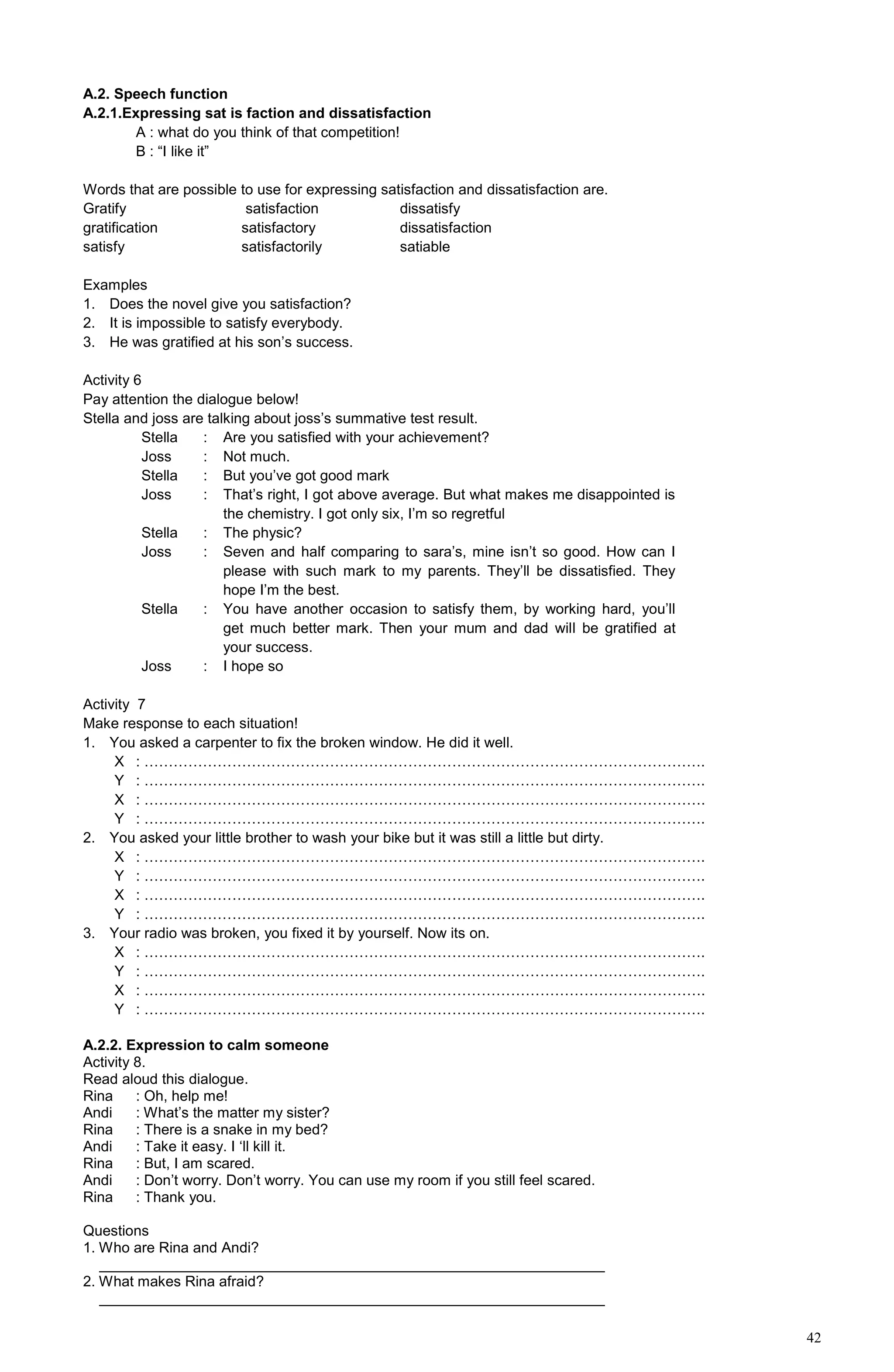 42
A.2. Speech function
A.2.1.Expressing sat is faction and dissatisfaction
A : what do you think of that competition!
B : “I like it”
Words that are possible to use for expressing satisfaction and dissatisfaction are.
Gratify satisfaction dissatisfy
gratification satisfactory dissatisfaction
satisfy satisfactorily satiable
Examples
1. Does the novel give you satisfaction?
2. It is impossible to satisfy everybody.
3. He was gratified at his son’s success.
Activity 6
Pay attention the dialogue below!
Stella and joss are talking about joss’s summative test result.
Stella
Joss
Stella
Joss
Stella
Joss
Stella
Joss
:
:
:
:
:
:
:
:
Are you satisfied with your achievement?
Not much.
But you’ve got good mark
That’s right, I got above average. But what makes me disappointed is
the chemistry. I got only six, I’m so regretful
The physic?
Seven and half comparing to sara’s, mine isn’t so good. How can I
please with such mark to my parents. They’ll be dissatisfied. They
hope I’m the best.
You have another occasion to satisfy them, by working hard, you’ll
get much better mark. Then your mum and dad will be gratified at
your success.
I hope so
Activity 7
Make response to each situation!
1. You asked a carpenter to fix the broken window. He did it well.
X : …………………………………………………………………………………………………….
Y : …………………………………………………………………………………………………….
X : …………………………………………………………………………………………………….
Y : …………………………………………………………………………………………………….
2. You asked your little brother to wash your bike but it was still a little but dirty.
X : …………………………………………………………………………………………………….
Y : …………………………………………………………………………………………………….
X : …………………………………………………………………………………………………….
Y : …………………………………………………………………………………………………….
3. Your radio was broken, you fixed it by yourself. Now its on.
X : …………………………………………………………………………………………………….
Y : …………………………………………………………………………………………………….
X : …………………………………………………………………………………………………….
Y : …………………………………………………………………………………………………….
A.2.2. Expression to calm someone
Activity 8.
Read aloud this dialogue.
Rina : Oh, help me!
Andi : What’s the matter my sister?
Rina : There is a snake in my bed?
Andi : Take it easy. I ‘ll kill it.
Rina : But, I am scared.
Andi : Don’t worry. Don’t worry. You can use my room if you still feel scared.
Rina : Thank you.
Questions
1. Who are Rina and Andi?
______________________________________________________________
2. What makes Rina afraid?
______________________________________________________________
 