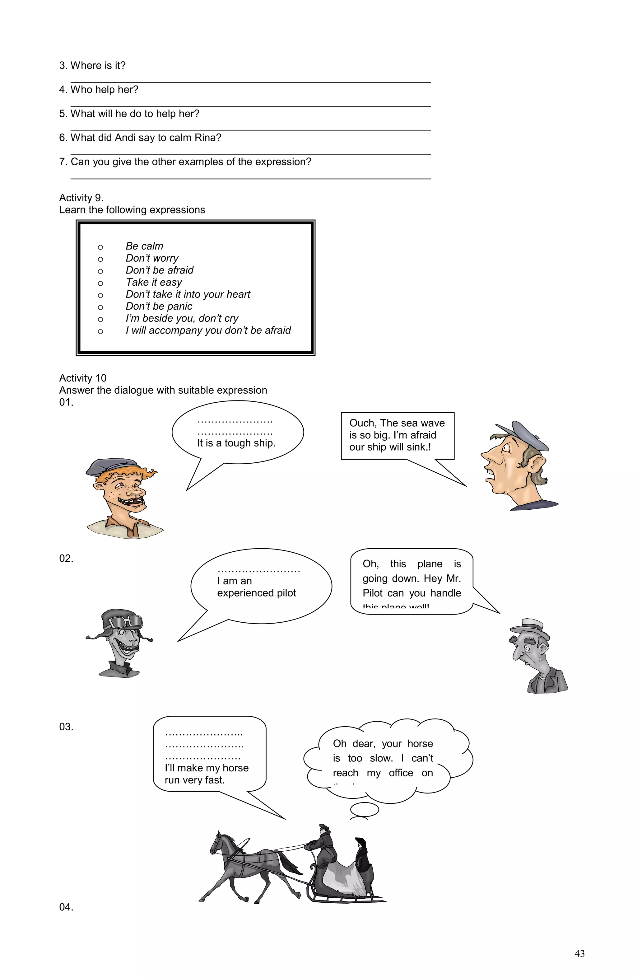 43
3. Where is it?
______________________________________________________________
4. Who help her?
______________________________________________________________
5. What will he do to help her?
______________________________________________________________
6. What did Andi say to calm Rina?
______________________________________________________________
7. Can you give the other examples of the expression?
______________________________________________________________
Activity 9.
Learn the following expressions
Activity 10
Answer the dialogue with suitable expression
01.
02.
03.
04.
o Be calm
o Don’t worry
o Don’t be afraid
o Take it easy
o Don’t take it into your heart
o Don’t be panic
o I’m beside you, don’t cry
o I will accompany you don’t be afraid
………………….
………………….
It is a tough ship.
Ouch, The sea wave
is so big. I’m afraid
our ship will sink.!
……………………
I am an
experienced pilot
Oh, this plane is
going down. Hey Mr.
Pilot can you handle
this plane well!
…………………..
…………………..
………………….
I’ll make my horse
run very fast.
Oh dear, your horse
is too slow. I can’t
reach my office on
time!
 