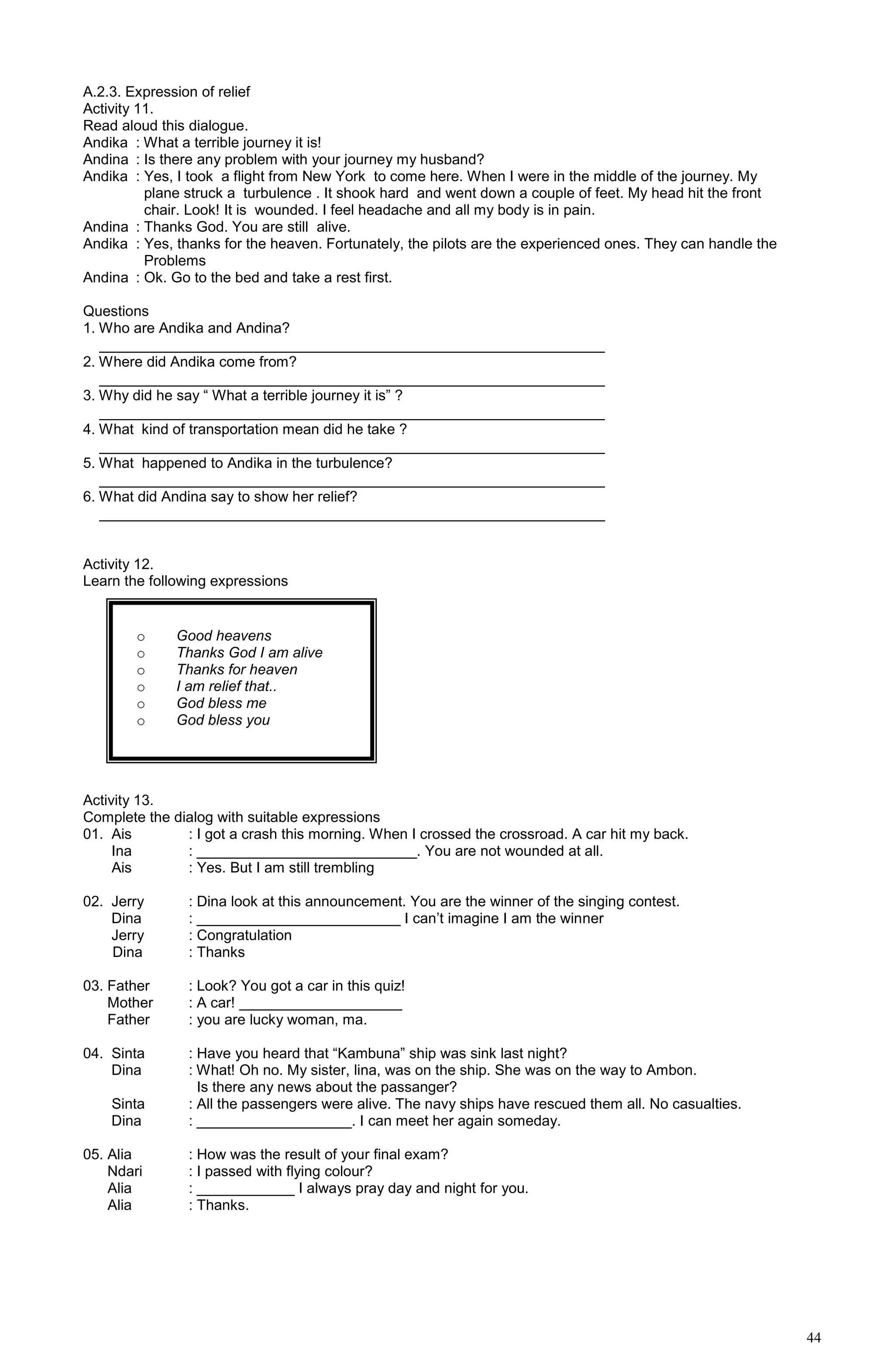 44
A.2.3. Expression of relief
Activity 11.
Read aloud this dialogue.
Andika : What a terrible journey it is!
Andina : Is there any problem with your journey my husband?
Andika : Yes, I took a flight from New York to come here. When I were in the middle of the journey. My
plane struck a turbulence . It shook hard and went down a couple of feet. My head hit the front
chair. Look! It is wounded. I feel headache and all my body is in pain.
Andina : Thanks God. You are still alive.
Andika : Yes, thanks for the heaven. Fortunately, the pilots are the experienced ones. They can handle the
Problems
Andina : Ok. Go to the bed and take a rest first.
Questions
1. Who are Andika and Andina?
______________________________________________________________
2. Where did Andika come from?
______________________________________________________________
3. Why did he say “ What a terrible journey it is” ?
______________________________________________________________
4. What kind of transportation mean did he take ?
______________________________________________________________
5. What happened to Andika in the turbulence?
______________________________________________________________
6. What did Andina say to show her relief?
______________________________________________________________
Activity 12.
Learn the following expressions
Activity 13.
Complete the dialog with suitable expressions
01. Ais : I got a crash this morning. When I crossed the crossroad. A car hit my back.
Ina : ___________________________. You are not wounded at all.
Ais : Yes. But I am still trembling
02. Jerry : Dina look at this announcement. You are the winner of the singing contest.
Dina : _________________________ I can’t imagine I am the winner
Jerry : Congratulation
Dina : Thanks
03. Father : Look? You got a car in this quiz!
Mother : A car! ____________________
Father : you are lucky woman, ma.
04. Sinta : Have you heard that “Kambuna” ship was sink last night?
Dina : What! Oh no. My sister, lina, was on the ship. She was on the way to Ambon.
Is there any news about the passanger?
Sinta : All the passengers were alive. The navy ships have rescued them all. No casualties.
Dina : ___________________. I can meet her again someday.
05. Alia : How was the result of your final exam?
Ndari : I passed with flying colour?
Alia : ____________ I always pray day and night for you.
Alia : Thanks.
o Good heavens
o Thanks God I am alive
o Thanks for heaven
o I am relief that..
o God bless me
o God bless you
 