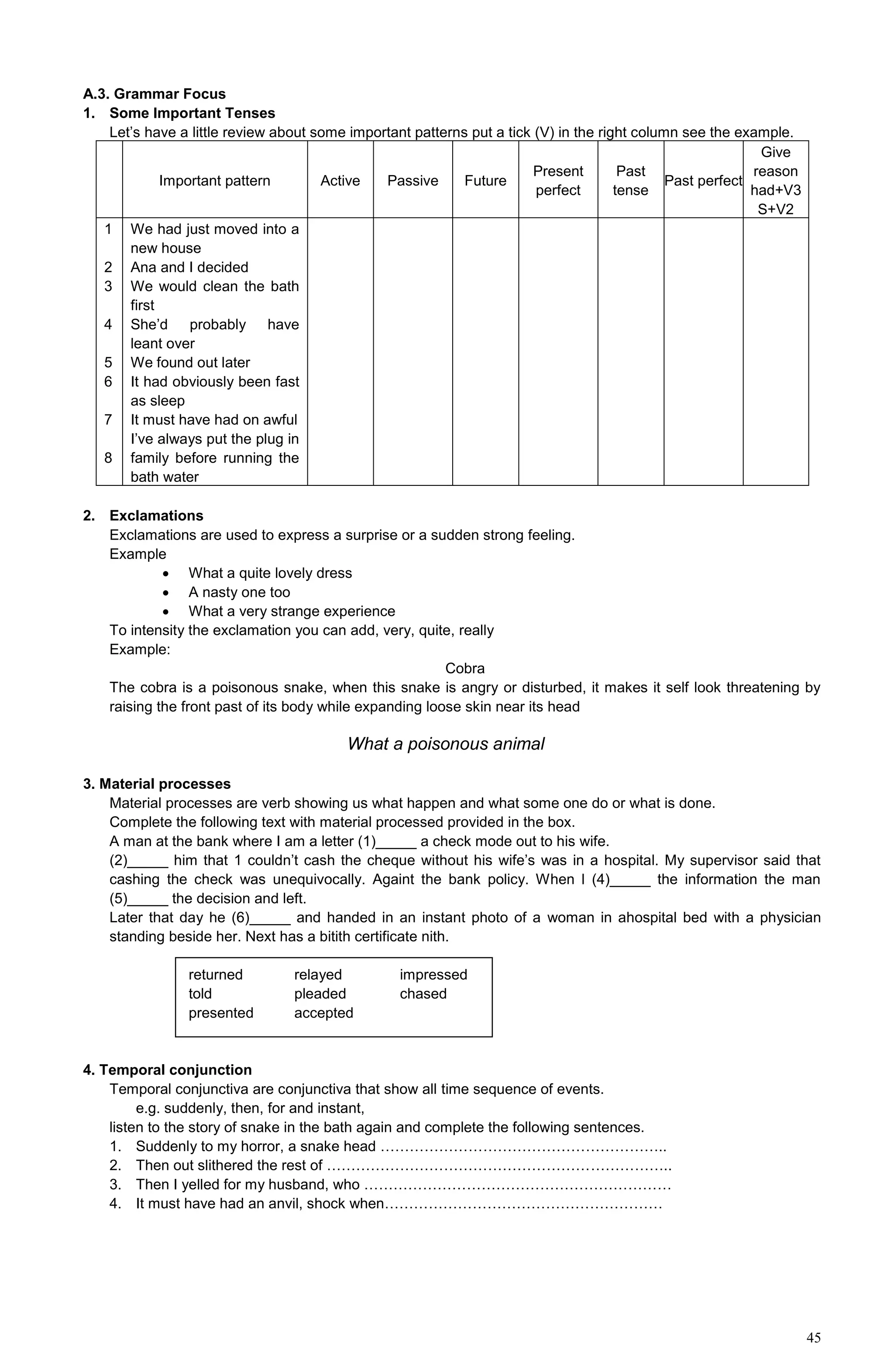 45
A.3. Grammar Focus
1. Some Important Tenses
Let’s have a little review about some important patterns put a tick (V) in the right column see the example.
Important pattern Active Passive Future
Present
perfect
Past
tense
Past perfect
Give
reason
had+V3
S+V2
1
2
3
4
5
6
7
8
We had just moved into a
new house
Ana and I decided
We would clean the bath
first
She’d probably have
leant over
We found out later
It had obviously been fast
as sleep
It must have had on awful
I’ve always put the plug in
family before running the
bath water
2. Exclamations
Exclamations are used to express a surprise or a sudden strong feeling.
Example
 What a quite lovely dress
 A nasty one too
 What a very strange experience
To intensity the exclamation you can add, very, quite, really
Example:
Cobra
The cobra is a poisonous snake, when this snake is angry or disturbed, it makes it self look threatening by
raising the front past of its body while expanding loose skin near its head
What a poisonous animal
3. Material processes
Material processes are verb showing us what happen and what some one do or what is done.
Complete the following text with material processed provided in the box.
A man at the bank where I am a letter (1)_____ a check mode out to his wife.
(2)_____ him that 1 couldn’t cash the cheque without his wife’s was in a hospital. My supervisor said that
cashing the check was unequivocally. Againt the bank policy. When l (4)_____ the information the man
(5)_____ the decision and left.
Later that day he (6)_____ and handed in an instant photo of a woman in ahospital bed with a physician
standing beside her. Next has a bitith certificate nith.
returned relayed impressed
told pleaded chased
presented accepted
4. Temporal conjunction
Temporal conjunctiva are conjunctiva that show all time sequence of events.
e.g. suddenly, then, for and instant,
listen to the story of snake in the bath again and complete the following sentences.
1. Suddenly to my horror, a snake head …………………………………………………..
2. Then out slithered the rest of ……………………………………………………………..
3. Then I yelled for my husband, who ………………………………………………………
4. It must have had an anvil, shock when…………………………………………………
 