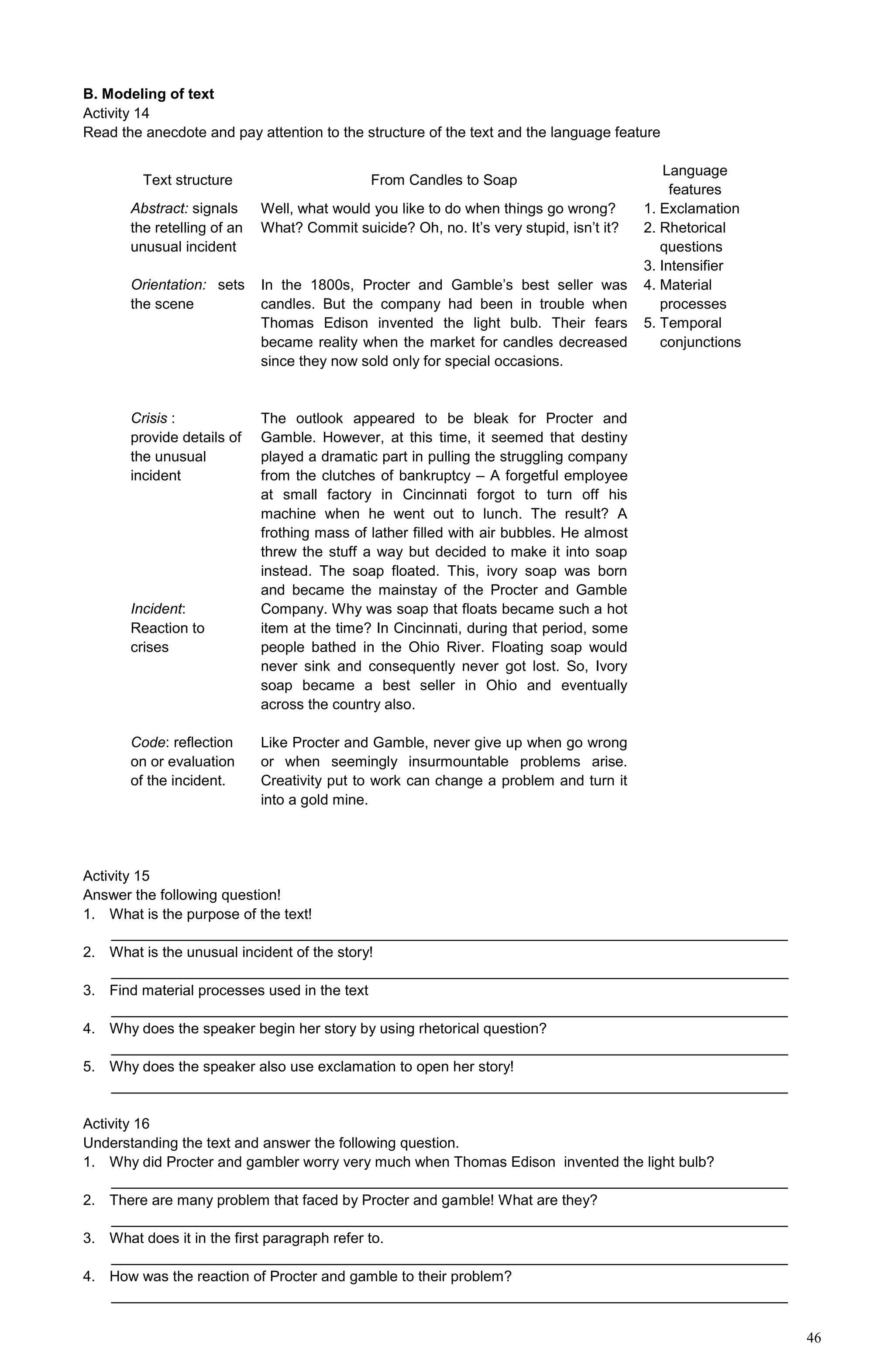 46
B. Modeling of text
Activity 14
Read the anecdote and pay attention to the structure of the text and the language feature
Text structure From Candles to Soap
Language
features
Abstract: signals
the retelling of an
unusual incident
Orientation: sets
the scene
Crisis :
provide details of
the unusual
incident
Incident:
Reaction to
crises
Code: reflection
on or evaluation
of the incident.
Well, what would you like to do when things go wrong?
What? Commit suicide? Oh, no. It’s very stupid, isn’t it?
In the 1800s, Procter and Gamble’s best seller was
candles. But the company had been in trouble when
Thomas Edison invented the light bulb. Their fears
became reality when the market for candles decreased
since they now sold only for special occasions.
The outlook appeared to be bleak for Procter and
Gamble. However, at this time, it seemed that destiny
played a dramatic part in pulling the struggling company
from the clutches of bankruptcy – A forgetful employee
at small factory in Cincinnati forgot to turn off his
machine when he went out to lunch. The result? A
frothing mass of lather filled with air bubbles. He almost
threw the stuff a way but decided to make it into soap
instead. The soap floated. This, ivory soap was born
and became the mainstay of the Procter and Gamble
Company. Why was soap that floats became such a hot
item at the time? In Cincinnati, during that period, some
people bathed in the Ohio River. Floating soap would
never sink and consequently never got lost. So, Ivory
soap became a best seller in Ohio and eventually
across the country also.
Like Procter and Gamble, never give up when go wrong
or when seemingly insurmountable problems arise.
Creativity put to work can change a problem and turn it
into a gold mine.
1. Exclamation
2. Rhetorical
questions
3. Intensifier
4. Material
processes
5. Temporal
conjunctions
Activity 15
Answer the following question!
1. What is the purpose of the text!
___________________________________________________________________________________
2. What is the unusual incident of the story!
___________________________________________________________________________________
3. Find material processes used in the text
___________________________________________________________________________________
4. Why does the speaker begin her story by using rhetorical question?
___________________________________________________________________________________
5. Why does the speaker also use exclamation to open her story!
___________________________________________________________________________________
Activity 16
Understanding the text and answer the following question.
1. Why did Procter and gambler worry very much when Thomas Edison invented the light bulb?
___________________________________________________________________________________
2. There are many problem that faced by Procter and gamble! What are they?
___________________________________________________________________________________
3. What does it in the first paragraph refer to.
___________________________________________________________________________________
4. How was the reaction of Procter and gamble to their problem?
___________________________________________________________________________________
 