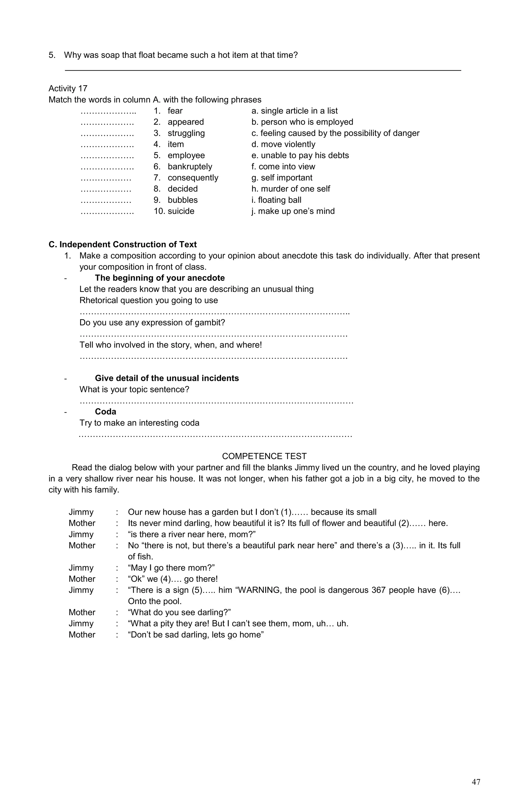 47
5. Why was soap that float became such a hot item at that time?
___________________________________________________________________________________
Activity 17
Match the words in column A. with the following phrases
………………..
……………….
……………….
……………….
……………….
……………….
………………
………………
………………
……………….
1. fear
2. appeared
3. struggling
4. item
5. employee
6. bankruptely
7. consequently
8. decided
9. bubbles
10. suicide
a. single article in a list
b. person who is employed
c. feeling caused by the possibility of danger
d. move violently
e. unable to pay his debts
f. come into view
g. self important
h. murder of one self
i. floating ball
j. make up one’s mind
C. Independent Construction of Text
1. Make a composition according to your opinion about anecdote this task do individually. After that present
your composition in front of class.
- The beginning of your anecdote
Let the readers know that you are describing an unusual thing
Rhetorical question you going to use
…………………………………………………………………………………..
Do you use any expression of gambit?
………………………………………………………………………………….
Tell who involved in the story, when, and where!
………………………………………………………………………………….
- Give detail of the unusual incidents
What is your topic sentence?
……………………………………………………………………………………
- Coda
Try to make an interesting coda
……………………………………………………………………………………
COMPETENCE TEST
Read the dialog below with your partner and fill the blanks Jimmy lived un the country, and he loved playing
in a very shallow river near his house. It was not longer, when his father got a job in a big city, he moved to the
city with his family.
Jimmy
Mother
Jimmy
Mother
Jimmy
Mother
Jimmy
Mother
Jimmy
Mother
:
:
:
:
:
:
:
:
:
:
Our new house has a garden but I don’t (1)…… because its small
Its never mind darling, how beautiful it is? Its full of flower and beautiful (2)…… here.
“is there a river near here, mom?”
No “there is not, but there’s a beautiful park near here” and there’s a (3)….. in it. Its full
of fish.
“May I go there mom?”
“Ok” we (4)…. go there!
“There is a sign (5)….. him “WARNING, the pool is dangerous 367 people have (6)….
Onto the pool.
“What do you see darling?”
“What a pity they are! But I can’t see them, mom, uh… uh.
“Don’t be sad darling, lets go home”
 