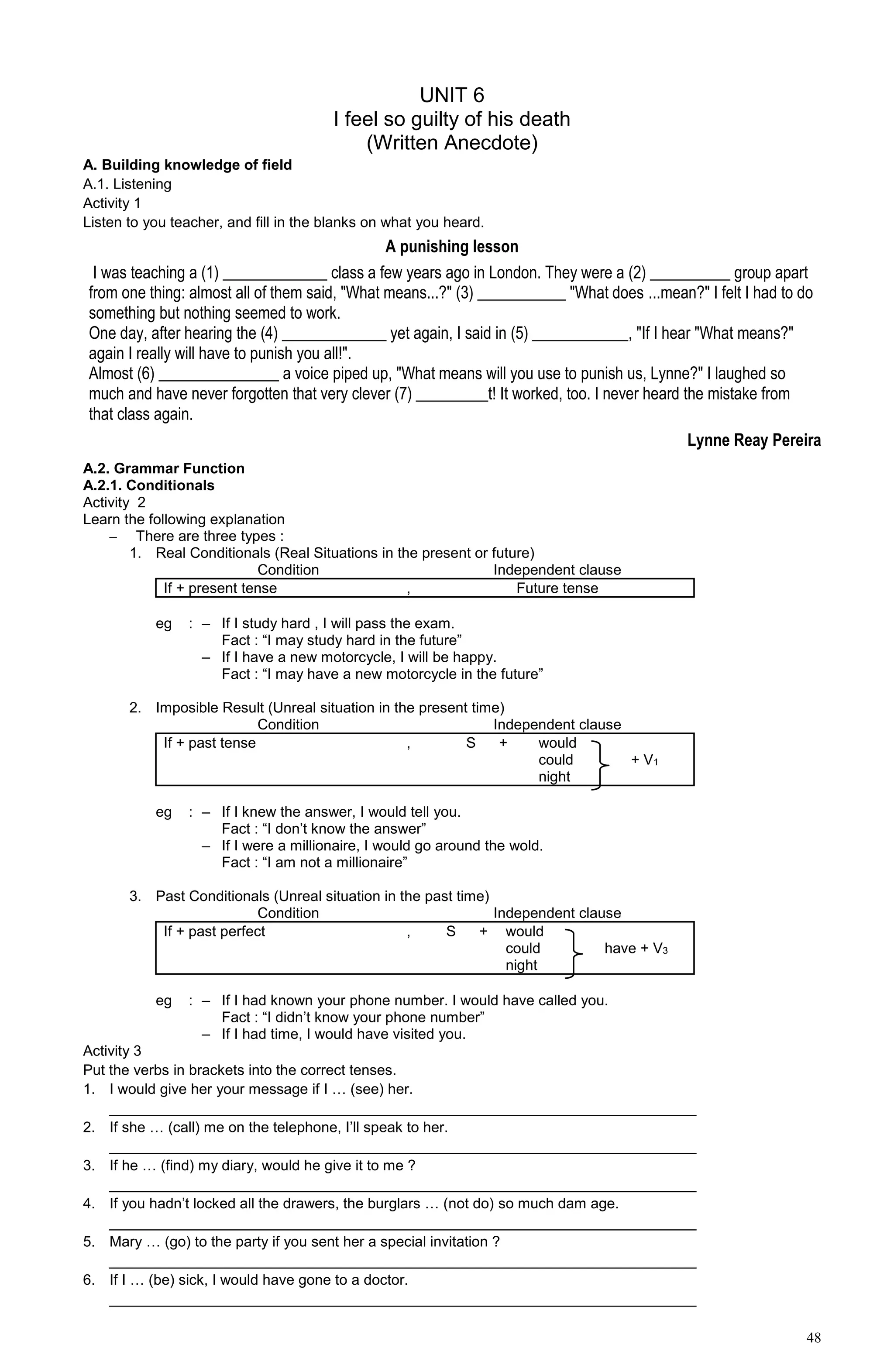 48
UNIT 6
I feel so guilty of his death
(Written Anecdote)
A. Building knowledge of field
A.1. Listening
Activity 1
Listen to you teacher, and fill in the blanks on what you heard.
A punishing lesson
I was teaching a (1) _____________ class a few years ago in London. They were a (2) __________ group apart
from one thing: almost all of them said, "What means...?" (3) ___________ "What does ...mean?" I felt I had to do
something but nothing seemed to work.
One day, after hearing the (4) _____________ yet again, I said in (5) ____________, "If I hear "What means?"
again I really will have to punish you all!".
Almost (6) _______________ a voice piped up, "What means will you use to punish us, Lynne?" I laughed so
much and have never forgotten that very clever (7) _________t! It worked, too. I never heard the mistake from
that class again.
Lynne Reay Pereira
A.2. Grammar Function
A.2.1. Conditionals
Activity 2
Learn the following explanation
– There are three types :
1. Real Conditionals (Real Situations in the present or future)
Condition Independent clause
If + present tense , Future tense
eg : – If I study hard , I will pass the exam.
Fact : “I may study hard in the future”
– If I have a new motorcycle, I will be happy.
Fact : “I may have a new motorcycle in the future”
2. Imposible Result (Unreal situation in the present time)
Condition Independent clause
If + past tense , S + would
could + V1
night
eg : – If I knew the answer, I would tell you.
Fact : “I don’t know the answer”
– If I were a millionaire, I would go around the wold.
Fact : “I am not a millionaire”
3. Past Conditionals (Unreal situation in the past time)
Condition Independent clause
If + past perfect , S + would
could have + V3
night
eg : – If I had known your phone number. I would have called you.
Fact : “I didn’t know your phone number”
– If I had time, I would have visited you.
Activity 3
Put the verbs in brackets into the correct tenses.
1. I would give her your message if I … (see) her.
________________________________________________________________________
2. If she … (call) me on the telephone, I’ll speak to her.
________________________________________________________________________
3. If he … (find) my diary, would he give it to me ?
________________________________________________________________________
4. If you hadn’t locked all the drawers, the burglars … (not do) so much dam age.
________________________________________________________________________
5. Mary … (go) to the party if you sent her a special invitation ?
________________________________________________________________________
6. If I … (be) sick, I would have gone to a doctor.
________________________________________________________________________
 