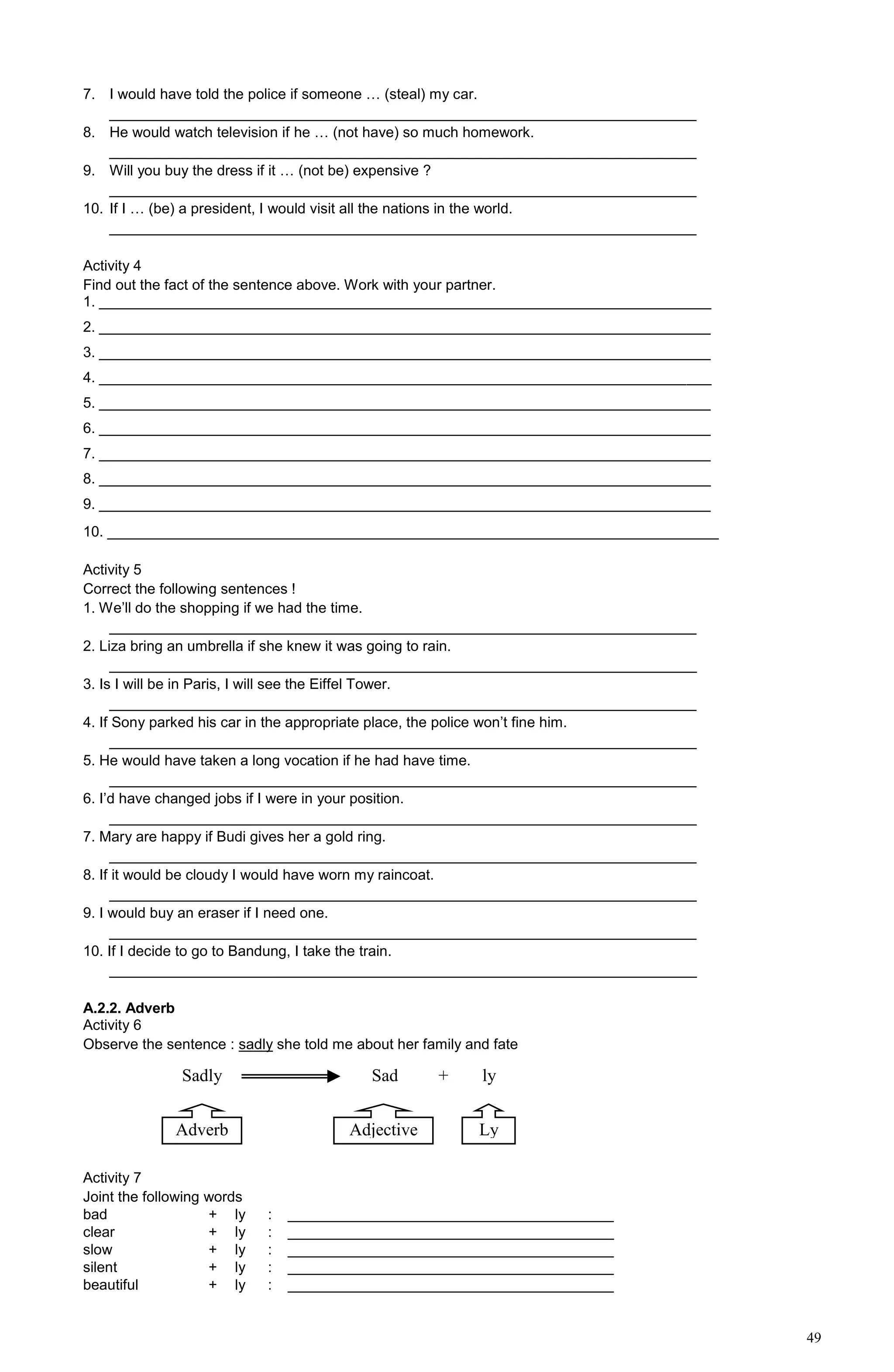 49
7. I would have told the police if someone … (steal) my car.
________________________________________________________________________
8. He would watch television if he … (not have) so much homework.
________________________________________________________________________
9. Will you buy the dress if it … (not be) expensive ?
________________________________________________________________________
10. If I … (be) a president, I would visit all the nations in the world.
________________________________________________________________________
Activity 4
Find out the fact of the sentence above. Work with your partner.
1. ___________________________________________________________________________
2. ___________________________________________________________________________
3. ___________________________________________________________________________
4. ___________________________________________________________________________
5. ___________________________________________________________________________
6. ___________________________________________________________________________
7. ___________________________________________________________________________
8. ___________________________________________________________________________
9. ___________________________________________________________________________
10. ___________________________________________________________________________
Activity 5
Correct the following sentences !
1. We’ll do the shopping if we had the time.
________________________________________________________________________
2. Liza bring an umbrella if she knew it was going to rain.
________________________________________________________________________
3. Is I will be in Paris, I will see the Eiffel Tower.
________________________________________________________________________
4. If Sony parked his car in the appropriate place, the police won’t fine him.
________________________________________________________________________
5. He would have taken a long vocation if he had have time.
________________________________________________________________________
6. I’d have changed jobs if I were in your position.
________________________________________________________________________
7. Mary are happy if Budi gives her a gold ring.
________________________________________________________________________
8. If it would be cloudy I would have worn my raincoat.
________________________________________________________________________
9. I would buy an eraser if I need one.
________________________________________________________________________
10. If I decide to go to Bandung, I take the train.
________________________________________________________________________
A.2.2. Adverb
Activity 6
Observe the sentence : sadly she told me about her family and fate
Activity 7
Joint the following words
bad + ly : ________________________________________
clear + ly : ________________________________________
slow + ly : ________________________________________
silent + ly : ________________________________________
beautiful + ly : ________________________________________
Sadly Sad
Adverb Adjective
+ ly
Ly
 
