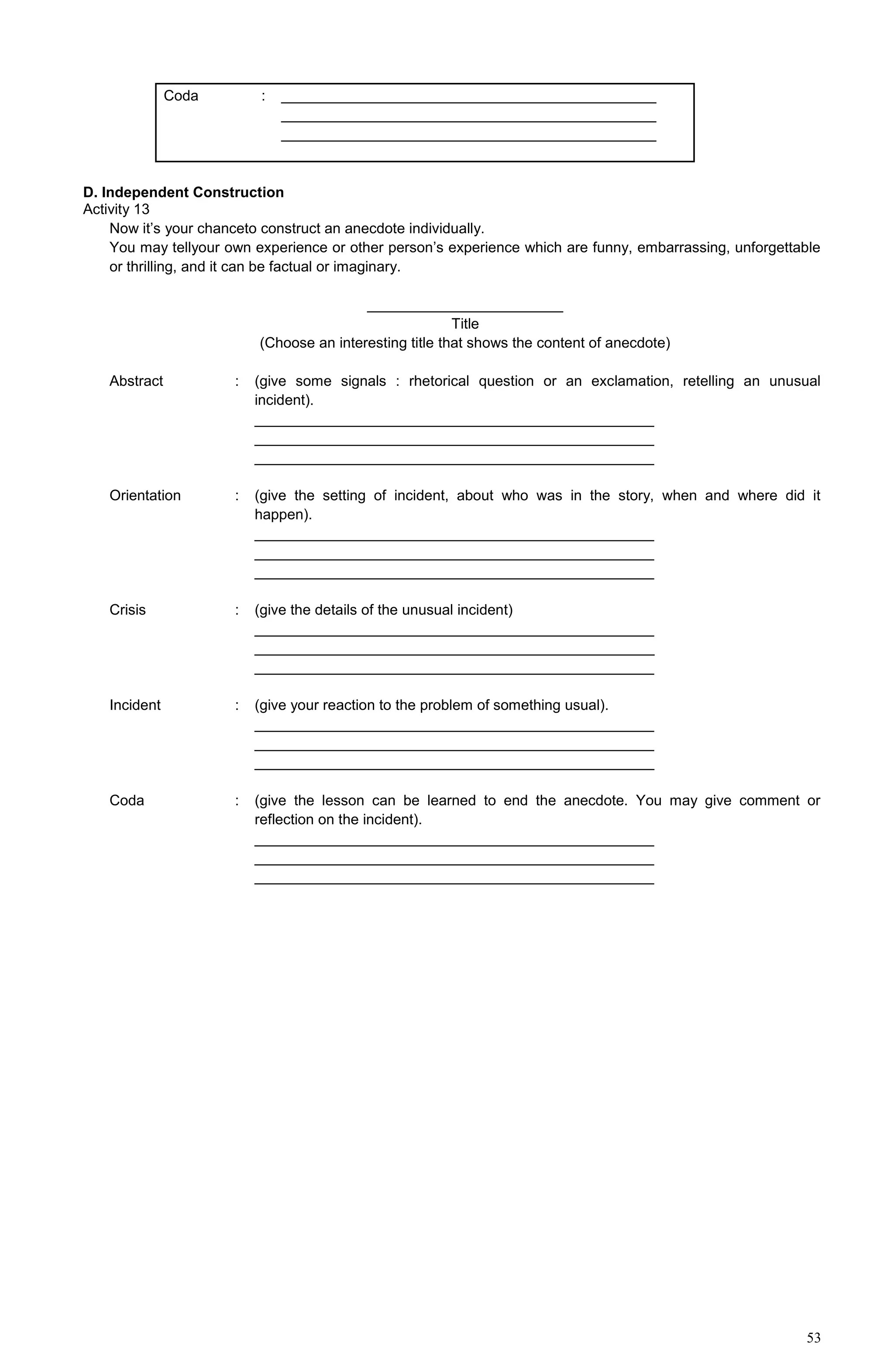 53
Coda : ______________________________________________
______________________________________________
______________________________________________
D. Independent Construction
Activity 13
Now it’s your chanceto construct an anecdote individually.
You may tellyour own experience or other person’s experience which are funny, embarrassing, unforgettable
or thrilling, and it can be factual or imaginary.
________________________
Title
(Choose an interesting title that shows the content of anecdote)
Abstract : (give some signals : rhetorical question or an exclamation, retelling an unusual
incident).
_________________________________________________
_________________________________________________
_________________________________________________
Orientation : (give the setting of incident, about who was in the story, when and where did it
happen).
_________________________________________________
_________________________________________________
_________________________________________________
Crisis : (give the details of the unusual incident)
_________________________________________________
_________________________________________________
_________________________________________________
Incident : (give your reaction to the problem of something usual).
_________________________________________________
_________________________________________________
_________________________________________________
Coda : (give the lesson can be learned to end the anecdote. You may give comment or
reflection on the incident).
_________________________________________________
_________________________________________________
_________________________________________________
 