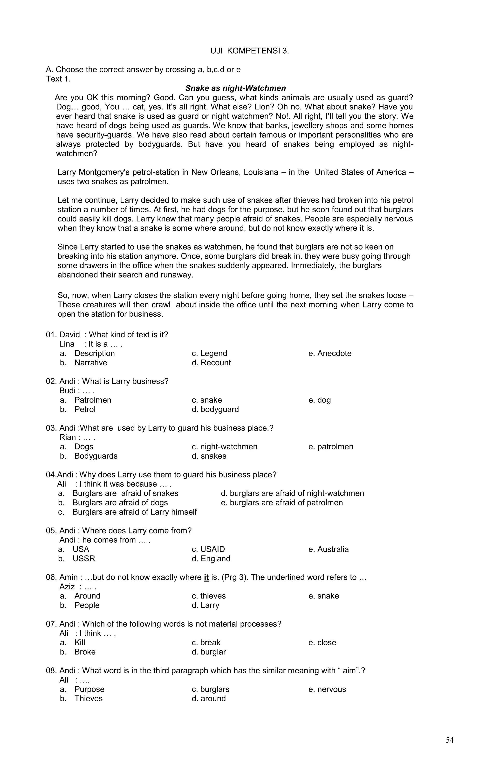 54
UJI KOMPETENSI 3.
A. Choose the correct answer by crossing a, b,c,d or e
Text 1.
Snake as night-Watchmen
morning class. Are you OK this morning? Good. Can you guess, what kinds animals are usually used as guard?
Dog… good, You … cat, yes. It’s all right. What else? Lion? Oh no. What about snake? Have you
ever heard that snake is used as guard or night watchmen? No!. All right, I’ll tell you the story. We
have heard of dogs being used as guards. We know that banks, jewellery shops and some homes
have security-guards. We have also read about certain famous or important personalities who are
always protected by bodyguards. But have you heard of snakes being employed as night-
watchmen?
Larry Montgomery’s petrol-station in New Orleans, Louisiana – in the United States of America –
uses two snakes as patrolmen.
Let me continue, Larry decided to make such use of snakes after thieves had broken into his petrol
station a number of times. At first, he had dogs for the purpose, but he soon found out that burglars
could easily kill dogs. Larry knew that many people afraid of snakes. People are especially nervous
when they know that a snake is some where around, but do not know exactly where it is.
Since Larry started to use the snakes as watchmen, he found that burglars are not so keen on
breaking into his station anymore. Once, some burglars did break in. they were busy going through
some drawers in the office when the snakes suddenly appeared. Immediately, the burglars
abandoned their search and runaway.
So, now, when Larry closes the station every night before going home, they set the snakes loose –
These creatures will then crawl about inside the office until the next morning when Larry come to
open the station for business.
01. David : What kind of text is it?
Lina : It is a … .
a. Description c. Legend e. Anecdote
b. Narrative d. Recount
02. Andi : What is Larry business?
Budi : … .
a. Patrolmen c. snake e. dog
b. Petrol d. bodyguard
03. Andi :What are used by Larry to guard his business place.?
Rian : … .
a. Dogs c. night-watchmen e. patrolmen
b. Bodyguards d. snakes
04.Andi : Why does Larry use them to guard his business place?
Ali : I think it was because … .
a. Burglars are afraid of snakes d. burglars are afraid of night-watchmen
b. Burglars are afraid of dogs e. burglars are afraid of patrolmen
c. Burglars are afraid of Larry himself
05. Andi : Where does Larry come from?
Andi : he comes from … .
a. USA c. USAID e. Australia
b. USSR d. England
06. Amin : …but do not know exactly where it is. (Prg 3). The underlined word refers to …
Aziz : … .
a. Around c. thieves e. snake
b. People d. Larry
07. Andi : Which of the following words is not material processes?
Ali : I think … .
a. Kill c. break e. close
b. Broke d. burglar
08. Andi : What word is in the third paragraph which has the similar meaning with “ aim”.?
Ali : ….
a. Purpose c. burglars e. nervous
b. Thieves d. around
 